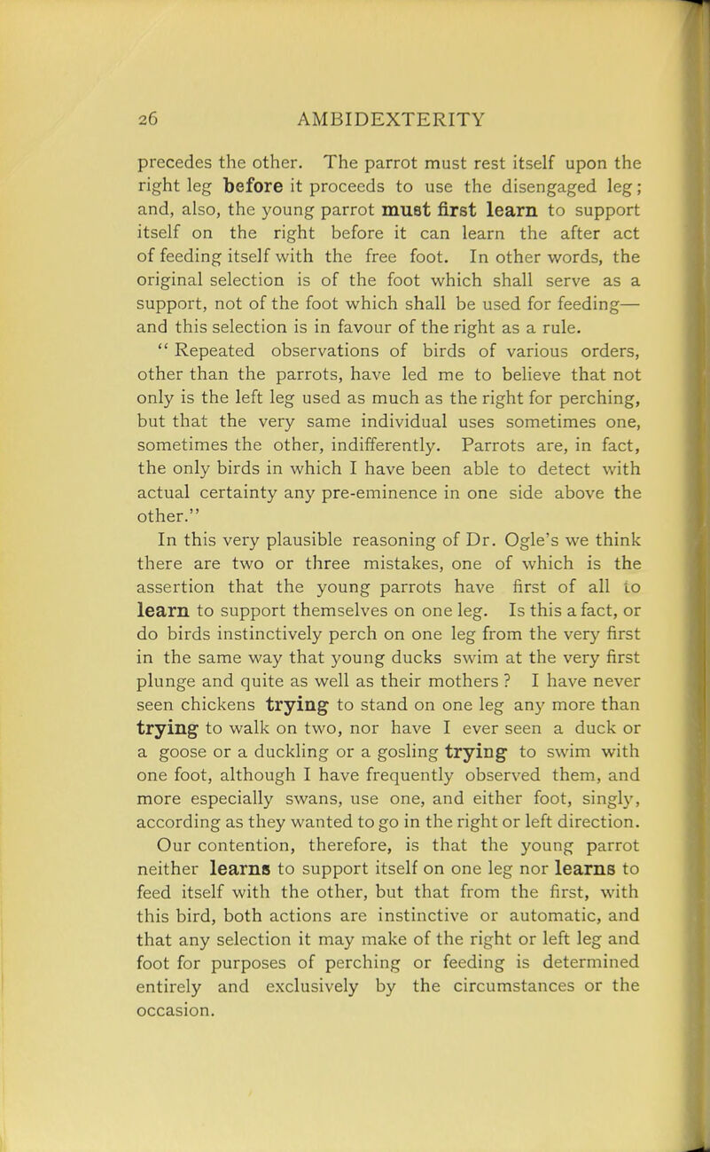 precedes the other. The parrot must rest itself upon the right leg before it proceeds to use the disengaged leg; and, also, the young parrot must first learn to support itself on the right before it can learn the after act of feeding itself with the free foot. In other words, the original selection is of the foot which shall serve as a support, not of the foot which shall be used for feeding— and this selection is in favour of the right as a rule.  Repeated observations of birds of various orders, other than the parrots, have led me to believe that not only is the left leg used as much as the right for perching, but that the very same individual uses sometimes one, sometimes the other, indifferently. Parrots are, in fact, the only birds in which I have been able to detect with actual certainty any pre-eminence in one side above the other. In this very plausible reasoning of Dr. Ogle's we think there are two or three mistakes, one of which is the assertion that the young parrots have first of all to learn to support themselves on one leg. Is this a fact, or do birds instinctively perch on one leg from the very first in the same way that young ducks swim at the very first plunge and quite as well as their mothers ? I have never seen chickens trying to stand on one leg any more than trying to walk on two, nor have I ever seen a duck or a goose or a duckling or a gosling trying to swim with one foot, although I have frequently observed them, and more especially swans, use one, and either foot, singly, according as they wanted to go in the right or left direction. Our contention, therefore, is that the young parrot neither learns to support itself on one leg nor learns to feed itself with the other, but that from the first, with this bird, both actions are instinctive or automatic, and that any selection it may make of the right or left leg and foot for purposes of perching or feeding is determined entirely and exclusively by the circumstances or the occasion.