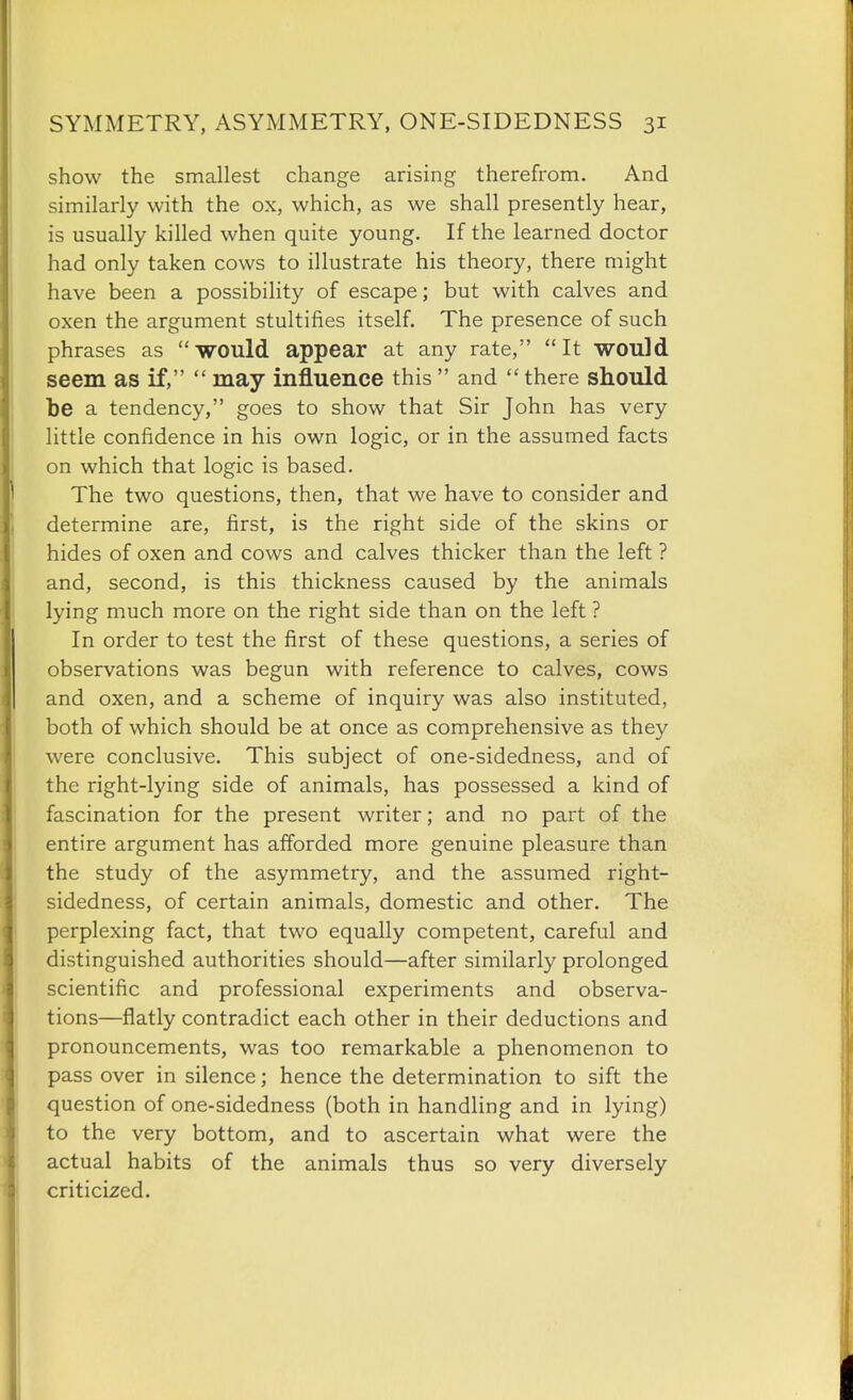 show the smallest change arising therefrom. And similarly with the ox, which, as we shall presently hear, is usually killed when quite young. If the learned doctor had only taken cows to illustrate his theory, there might have been a possibility of escape; but with calves and oxen the argument stultifies itself. The presence of such phrases as would appear at any rate, It would seem as if,  may influence this  and  there should be a tendency, goes to show that Sir John has very little confidence in his own logic, or in the assumed facts on which that logic is based. The two questions, then, that we have to consider and determine are, first, is the right side of the skins or hides of oxen and cows and calves thicker than the left ? and, second, is this thickness caused by the animals lying much more on the right side than on the left ? In order to test the first of these questions, a series of observations was begun with reference to calves, cows and oxen, and a scheme of inquiry was also instituted, both of which should be at once as comprehensive as they were conclusive. This subject of one-sidedness, and of the right-lying side of animals, has possessed a kind of fascination for the present writer; and no part of the entire argument has afforded more genuine pleasure than the study of the asymmetry, and the assumed right- sidedness, of certain animals, domestic and other. The perplexing fact, that two equally competent, careful and distinguished authorities should—after similarly prolonged scientific and professional experiments and observa- tions—flatly contradict each other in their deductions and pronouncements, was too remarkable a phenomenon to pass over in silence; hence the determination to sift the question of one-sidedness (both in handling and in lying) to the very bottom, and to ascertain what were the actual habits of the animals thus so very diversely criticized.