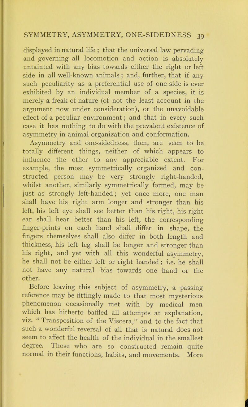 displayed in natural life ; that the universal law pervading and governing all locomotion and action is absolutely untainted with any bias towards either the right or left side in all well-known animals ; and, further, that if any such peculiarity as a preferential use of one side is ever exhibited by an individual member of a species, it is merely a freak of nature (of not the least account in the argument now under consideration), or the unavoidable effect of a peculiar environment; and that in every such case it has nothing to do with the prevalent existence of asymmetry in animal organization and conformation. Asymmetry and one-sidedness, then, are seen to be totally different things, neither of which appears to influence the other to any appreciable extent. For example, the most symmetrically organized and con- structed person may be very strongly right-handed, whilst another, similarly symmetrically formed, may be just as strongly left-handed; yet once more, one man shall have his right arm longer and stronger than his left, his left eye shall see better than his right, his right ear shall hear better than his left, the corresponding finger-prints on each hand shall differ in shape, the fingers themselves shall also differ in both length and thickness, his left leg shall be longer and stronger than his right, and yet with all this wonderful asymmetry, he shall not be either left or right handed; i.e. he shall not have any natural bias towards one hand or the other. Before leaving this subject of asymmetry, a passing reference may be fittingly made to that most mysterious phenomenon occasionally met with by medical men which has hitherto baffled all attempts at explanation, viz.  Transposition of the Viscera, and to the fact that such a wonderful reversal of all that is natural does not seem to affect the health of the individual in the smallest degree. Those who are so constructed remain quite normal in their functions, habits, and movements. More