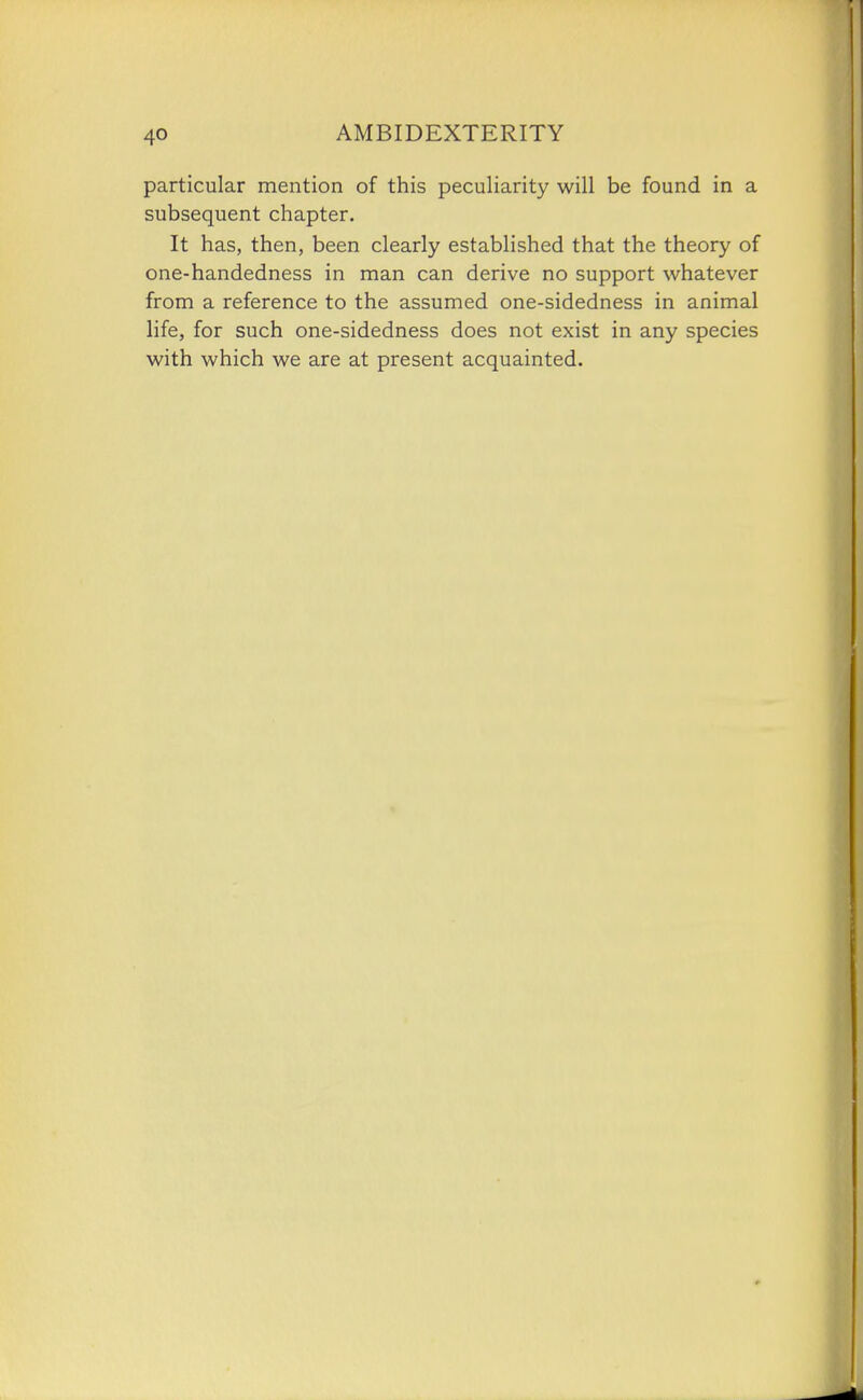 particular mention of this peculiarity will be found in a subsequent chapter. It has, then, been clearly established that the theory of one-handedness in man can derive no support whatever from a reference to the assumed one-sidedness in animal life, for such one-sidedness does not exist in any species with which we are at present acquainted.