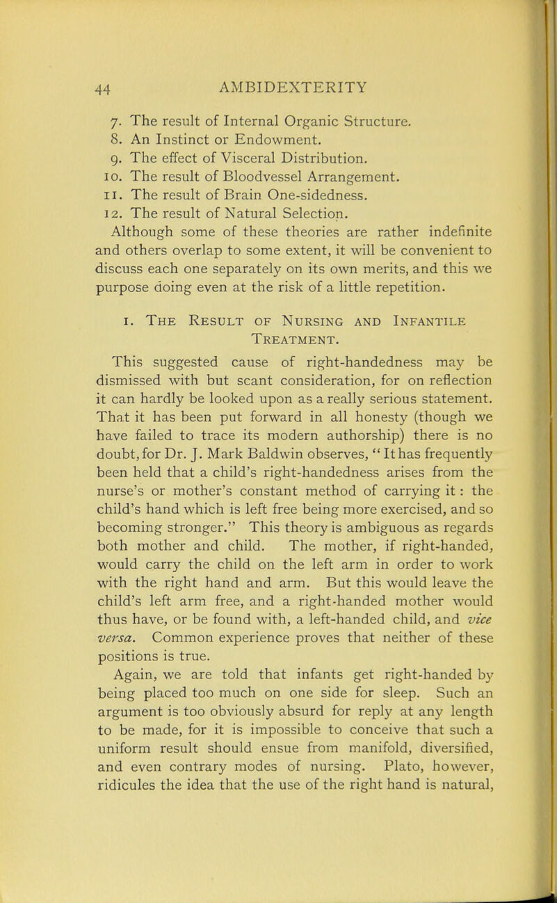 7. The result of Internal Organic Structure. 8. An Instinct or Endowment. g. The effect of Visceral Distribution. 10. The result of Bloodvessel Arrangement. 11. The result of Brain One-sidedness. 12. The result of Natural Selection. Although some of these theories are rather indefinite and others overlap to some extent, it will be convenient to discuss each one separately on its own merits, and this we purpose doing even at the risk of a little repetition. I. The Result of Nursing and Infantile Treatment. This suggested cause of right-handedness may be dismissed with but scant consideration, for on reflection it can hardly be looked upon as a really serious statement. That it has been put forward in all honesty (though we have failed to trace its modern authorship) there is no doubt, for Dr. J. Mark Baldwin observes,  It has frequently been held that a child's right-handedness arises from the nurse's or mother's constant method of carrying it: the child's hand which is left free being more exercised, and so becoming stronger. This theory is ambiguous as regards both mother and child. The mother, if right-handed, would carry the child on the left arm in order to work with the right hand and arm. But this would leave the child's left arm free, and a right-handed mother would thus have, or be found with, a left-handed child, and vice versa. Common experience proves that neither of these positions is true. Again, we are told that infants get right-handed by being placed too much on one side for sleep. Such an argument is too obviously absurd for reply at any length to be made, for it is impossible to conceive that such a uniform result should ensue from manifold, diversified, and even contrary modes of nursing. Plato, however, ridicules the idea that the use of the right hand is natural,