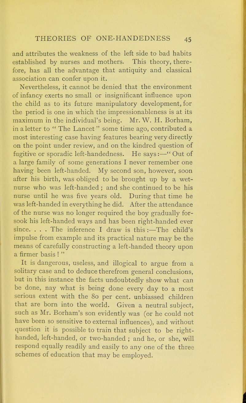 and attributes the weakness of the left side to bad habits estabhshed by nurses and mothers. This theory, there- fore, has all the advantage that antiquity and classical association can confer upon it. Nevertheless, it cannot be denied that the environment of infancy exerts no small or insignificant influence upon the child as to its future manipulatory development, for the period is one in which the impressionableness is at its maximum in the individual's being. Mr. W. H. Borham, in a letter to  The Lancet  some time ago, contributed a most interesting case having features bearing very directly on the point under review, and on the kindred question of fugitive or sporadic left-handedness. He says:— Out of a large family of some generations I never remember one having been left-handed. My second son, however, soon after his birth, was obliged to be brought up by a wet- nurse who was left-handed; and she continued to be his nurse until he was five years old. During that time he was left-handed in everything he did. After the attendance of the nurse was no longer required the boy gradually for- sook his left-handed ways and has been right-handed ever since. . . . The inference I draw is this :—The child's impulse from example and its practical nature may be the means of carefully constructing a left-handed theory upon a firmer basis !  It is dangerous, useless, and illogical to argue from a solitary case and to deduce therefrom general conclusions, but in this instance the facts undoubtedly show what can be done, nay what is being done every day to a most serious extent with the 80 per cent, unbiassed children that are born into the world. Given a neutral subject, such as Mr. Borham's son evidently was (or he could not have been so sensitive to external influences), and without question it is possible to train that subject to be right- handed, left-handed, or two-handed ; and he, or she, will respond equally readily and easily to any one of the three schemes of education that may be employed.