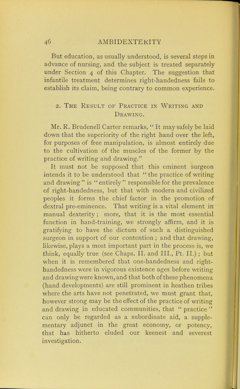 But education, as usually understood, is several steps in advance of nursing, and the subject is treated separately under Section 4 of this Chapter. The suggestion that infantile treatment determines right-handedness fails to establish its claim, being contrary to common experience. 2. The Result of Practice in Writing and Drawing. Mr. R. Brudenell Carter remarks,  It may safely be laid down that the superiority of the right hand over the left, for purposes of free manipulation, is almost entirely due to the cultivation of the muscles of the former by the practice of writing and drawing. It must not be supposed that this eminent surgeon intends it to be understood that the practice of writing and drawing is entirely responsible for the prevalence of right-handedness, but that with modern and civilized peoples it forms the chief factor in the promotion of dextral pre-eminence. That writing is a vital element in manual dexterity; more, that it is the most essential function in hand-training, we strongly affirm, and it is gratifying to have the dictum of such a distinguished surgeon in support of our contention ; and that drawing, likewise, plays a most important part in the process is, we think, equally true (see Chaps. II. and III., Pt. II.) ; but when it is remembered that one-handedness and right- handedness were in vigorous existence ages before writing and drawing were known, and that both of these phenomena (hand developments) are still prominent in heathen tribes where the arts have not penetrated, we must grant that, however strong may be the effect of the practice of writing and drawing in educated communities, that  practice  can only be regarded as a subordinate aid, a supple- mentary adjunct in the great economy, or potency, that has hitherto eluded our keenest and severest investigation.