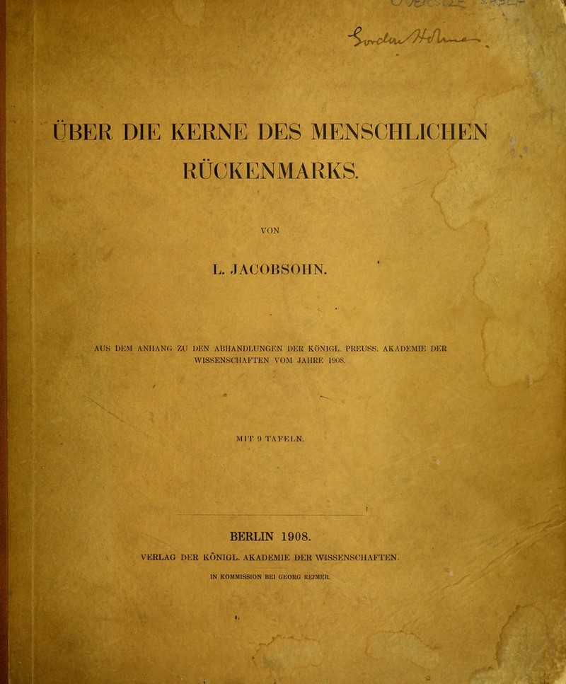 UBER DIE KERNE DES MENSCHLICHEN RÜCKENMARKS. VON L. JACOB SOHN. AUS DEM ANHANG ZU DEN ABHANDLUNGEN DER KÖNIGE. PREUSS. AKADEMIE DER WISSENSCHAFTEN VOM JAHRE 1908. MIT !) TAFELN. BERLIN 1908. VERLAG DER KÖNIGL. AKADEMIE DER WISSENSCHAFTEN. IN KOMMISSION BEI GEORG REIMER.