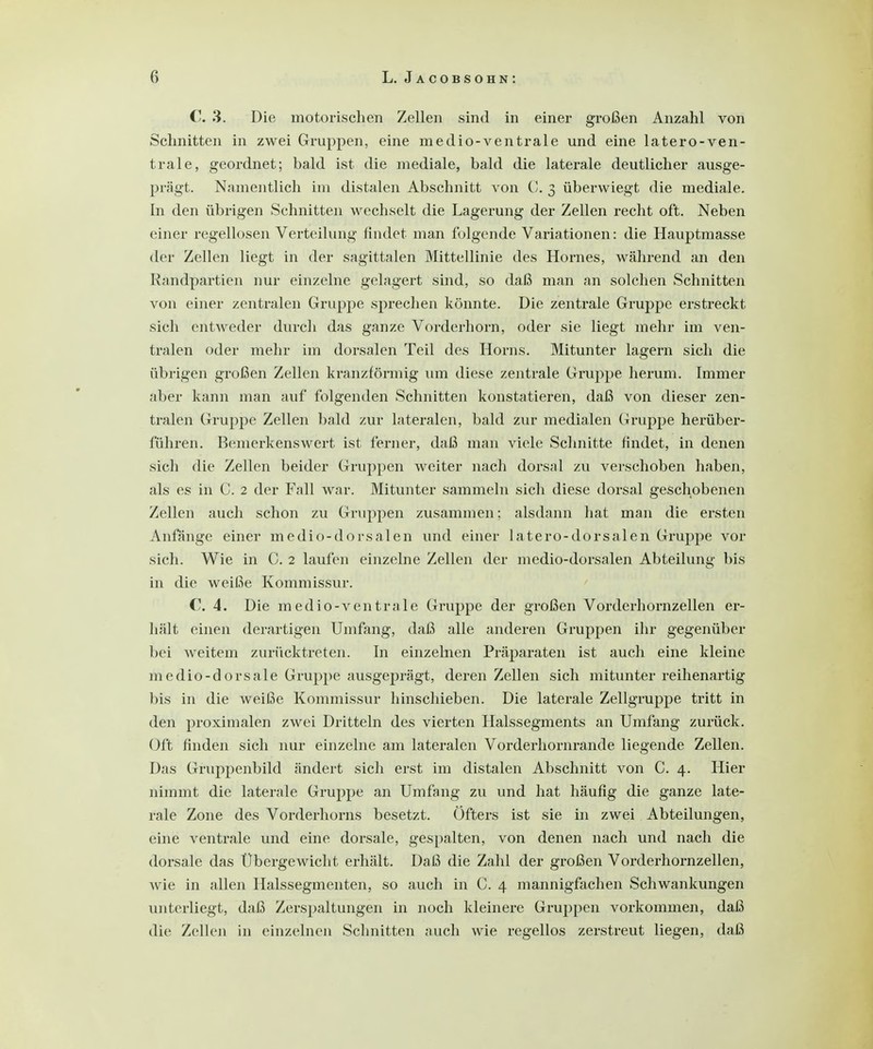 C. 3. Die motorischen Zellen sind in einer großen Anzahl von Schnitten in zwei Gruppen, eine medio-ventrale und eine latero-ven- trale, geordnet; bald ist die mediale, bald die laterale deutlicher ausge- prägt. Namentlich im distalen Abschnitt von C. 3 überwiegt die mediale. In den übrigen Schnitten wechselt die Lagerung der Zellen recht oft. Neben einer regellosen Verteilung findet man folgende Variationen: die Hauptmasse der Zellen liegt in der sagittalen Mittellinie des Hornes, während an den Randpartien nur einzelne gelagert sind, so daß man an solchen Schnitten von einer zentralen Gruppe sprechen könnte. Die zentrale Gruppe erstreckt sich entweder durch das ganze Vorderhorn, oder sie liegt mehr im ven- tralen oder mehr im dorsalen Teil des Horns. Mitunter lagern sich die übrigen großen Zellen kranzförmig um diese zentrale Gruppe herum. Immer aber kann man auf folgenden Schnitten konstatieren, daß von dieser zen- tralen Gruppe Zellen bald zur lateralen, bald zur medialen Gruppe herüber- führen. Bemerkenswert ist ferner, daß man viele Schnitte findet, in denen sich die Zellen beider Gruppen weiter nach dorsal zu verschoben haben, als es in C. 2 der Fall war. Mitunter sammeln sich diese dorsal geschobenen Zellen auch schon zu Gruppen zusammen: alsdann hat man die ersten Anfänge einer medio-dorsalen und einer latero-dorsalen Gruppe vor sich. Wie in C. 2 laufen einzelne Zellen der medio-dorsalen Abteilung bis in die weiße Kommissur. C. 4. Die medio-ventrale Gruppe der großen Vorderhornzellen er- hält einen derartigen Umfang, daß alle anderen Gruppen ihr gegenüber bei weitem zurücktreten. In einzelnen Präparaten ist aucli eine kleine medio-dorsale Gruppe ausgeprägt, deren Zellen sich mitunter reihenartig bis in die weiße Kommissur hinschieben. Die laterale Zellgruppe tritt in den proximalen zwei Dritteln des vierten Halssegments an Umfang zurück. Oft finden sich nur einzelne am lateralen Vorderhornrande liegende Zellen. Das Gruppenbild ändert sich erst im distalen Abschnitt von C. 4. Hier nimmt die laterale Gruppe an Umfang zu und hat häufig die ganze late- rale Zone des Vorderhorns besetzt. Öfters ist sie in zwei Abteilungen, eine ventrale und eine dorsale, gespalten, von denen nach und nach die dorsale das Übergewicht erhält. Daß die Zahl der großen Vorderhornzellen, wie in allen Halssegmenten, so auch in C. 4 mannigfachen Schwankungen unterliegt, daß Zerspaltungen in noch kleinere Gruppen vorkommen, daß die Zellen in einzelnen Schnitten auch wie regellos zerstreut liegen, daß