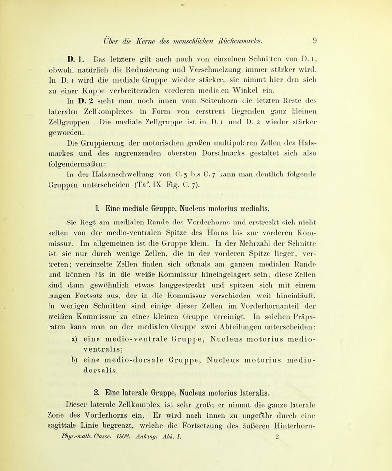 D. J. D;is letztere gilt auch noch von einzelnen Schnitten von D. i, obwohl natürlich die Reduzierung und Verschmelzung immer stärker wird. In D. i Avird die mediale Gruppe wieder stärker, sie nimmt hier den sich zu einer Kuppe verbreiternden vorderen medialen Winkel ein. In D. 2 sieht man noch innen vom Seitenhorn die letzten Reste des lateralen Zellkomplexes in Form von zerstreut liegenden ganz kleinen Zellgruppen. Die mediale Zellgruppe ist in D. i und D. 2 wieder stärker geworden. Die Gruppierung der motorischen großen multipolaren Zellen des Hals- markes und des angrenzenden obersten Dorsalmarks gestaltet sich also folgendermaßen: In der Halsanschwellung von C. 5 bis 0. 7 kann man deutlich folgende Gruppen unterscheiden (Taf. IX Fig. C. 7). 1. Eine mediale Gruppe, Nucleus motorius medialis. vSie liegt am medialen Rande des Vorderhorns und erstreckt sich nicht selten von der medio-ventralen Spitze des Horns bis zur vorderen Kom- missur. Im allgemeinen ist die Gruppe klein. In der Mehrzahl der Schnitte ist sie nur durch wenige Zellen, die in der vorderen Spitze liegen, ver- treten; vereinzelte Zellen finden sich oftmals am ganzen medialen Rande und können bis in die weiße Kommissur hineingelagert sein; diese Zellen sind dann gewöhnlich etwas langgestreckt und spitzen sich mit einem langen Fortsatz aus, der in die Kommissur verschieden weit hineinläuft. In wenigen Schnitten sind einige dieser Zellen im Vorderhornanteil der weißen Kommissur zu einer kleinen Gruppe vereinigt. In solchen Präpa- raten kann man an der medialen Gruppe zwei Abteilungen unterscheiden: a) eine medio-ventrale Gruppe, Nucleus motorius medio- ventralis; b) eine medio-dorsale Gruppe, Nucleus motorius medio- dorsalis. 2. Eine laterale Gruppe, Nucleus motorius lateralis. Dieser laterale Zellkomplex ist sehr groß; er nimmt die ganze laterale Zone des Vorderhorns ein. Er wird nach innen zu ungefähr durch eine sagittale Linie begrenzt, welche die Fortsetzung des äußeren Hinterhorn- Phys.-math. Classe. 1908. Anhang. Abh. I. 2