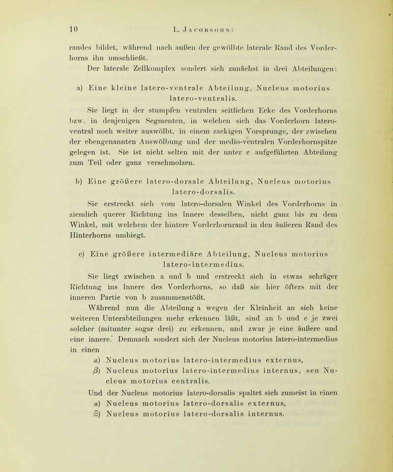 randes bildet, während nach außen der gewölbte laterale Rand des Vorder- horns ihn umschließt. Der laterale Zellkomplex sondert sich zunächst in drei Abteilungen: a) Eine kleine latero-ventrale Abteilung-, Nucleus inotorius latero-ventralis. Sie liegt in der stumpfen ventralen seitlichen Ecke des Vorderhorns bzw. in denjenigen Segmenten, in welchen sich das Vorderhorn latero- ventral noch weiter auswölbt, in einem zackigen Vorsprunge, der zwischen der ebengenannten Auswölbung und der medio-ventralen Vorderhornspitze gelegen ist. Sie ist nicht selten mit der unter c aufgeführten Abteilung zum Teil oder ganz verschmolzen. b) Eine größere latero-dorsale Abteilung, Nucleus motorius latero-dorsalis. Sie erstreckt sich vom latero-dorsalen Winkel des Vorderhorns in ziemlich querer Richtung ins Innere desselben, nicht ganz bis zu dem Winkel, mit welchem der hintere Vorderhornrand in den äußeren Rand des Hinterhorns umbiegt. c) Eine größere intermediäre Abteilung, Nucleus motorius latero-interm edius. Sie liegt zwischen a und b und erstreckt sich in etwas schräger Richtung ins Innere des Vorderhorns, so daß sie hier öfters mit der inneren Partie von b zusammenstößt. Während nun die Abteilung a wegen der Kleinheit an sich keine weiteren Unterabteilungen mehr erkennen läßt, sind an b und c je zwei solcher (mitunter sogar drei) zu erkennen, und zwar je eine äußere und eine innere.' Demnach sondert sich der Nucleus motorius latero-intermedius in einen a) Nucleus motorius latero-intermedius externus, ß) Nucleus motorius latero-intermedius internus, seu Nu- cleus motorius centralis. Und der Nucleus motorius latero-dorsalis spaltet sich zumeist in einen et) Nucleus motorius latero-dorsalis externus, /3) Nucleus motorius latero-dorsalis internus.
