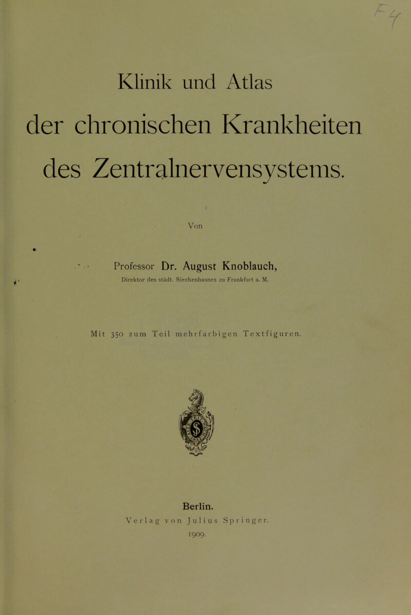 Klinik und Atlas der chronischen Krankheiten des Zentralnervensystems. Von Professor Dr. August Knoblauch, Direktor des stiidt. Siechenhauses zu Frankfurt a. M. Mit 350 ziim Teil mehrfarbigen Textfiguren. V e r 1 a g Berlin. von Julius 1909. Springe r.