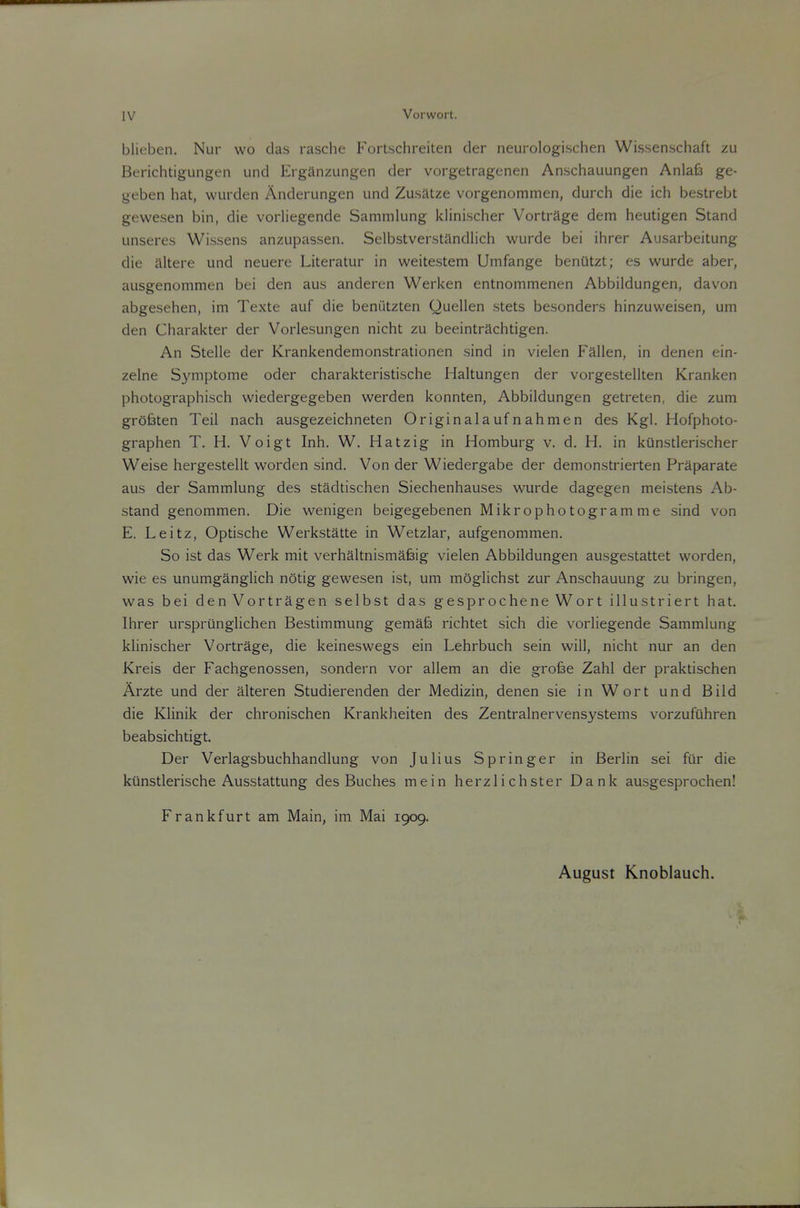 blieben. Nur wo das rasche Fortschreiten der neurologischen Wissenschaft zu Berichtigungen und Erganzungen der vorgetragenen Anschauungen Anlafe ge- geben hat, wurden Anderungen und Zusatze vorgenommen, durch die ich bestrebt gewesen bin, die vorliegende Sammlung klinischer Vortrage dem heutigen Stand unseres Wissens anzupassen. Selbstverstandlich wurde bei ihrer Ausarbeitung die altere und neuere Literatur in weitestem Umfange benUtzt; es wurde aber, ausgenommen bei den aus anderen Werken entnommenen Abbildungen, davon abgeselien, im Texte auf die beniitzten Quellen stets besonders hinzuweisen, um den Charakter der Vorlesungen nicht zu beeintrachtigen. An Stelle der Krankendemonstrationen sind in vielen Fallen, in denen ein- zelne S3nnptome oder charakteristische Haltungen der vorgestellten Kranken photographisch wiedergegeben werden konnten, Abbildungen getreten, die zum grOfeten Teil nach ausgezeichneten Originalaufnahmen des Kg). Hofphoto- graphen T. H. Voigt Inh. W. Hatzig in Homburg v. d. H. in kunstlerischer Weise hergestellt worden sind. Von der Wiedergabe der demonstrierten Praparate aus der Sammlung des stadtischen Siechenhauses wurde dagegen meistens Ab- stand genommen. Die wenigen beigegebenen Mikrophotogram me sind von E. Leitz, Optische Werkstatte in Wetzlar, aufgenommen. So ist das Werk mit verhaltnismafeig vielen Abbildungen ausgestattet worden, wie es unumganglich notig gewesen ist, um mSglichst zur Anschauung zu bringen, was bei denVortragen selbst das gesprocheneWort illustriert hat. Ihrer urspriinglichen Bestimmung gemafe richtet sich die vorliegende Sammlung klinischer Vortrage, die keineswegs ein Lehrbuch sein will, nicht nur an den Kreis der Fachgenossen, sondern vor allem an die grofee Zahl der praktischen Arzte und der alteren Studierenden der Medizin, denen sie in Wort und Bild die Klinik der chronischen Krankheiten des Zentralnervensystems vorzufiihren beabsichtigt. Der Verlagsbuchhandlung von Julius Springer in Berlin sei fur die kiinstlerische Ausstattung des Buches me in herzlichster Dank ausgesprochen! Frankfurt am Main, im Mai 1909. August Knoblauch.