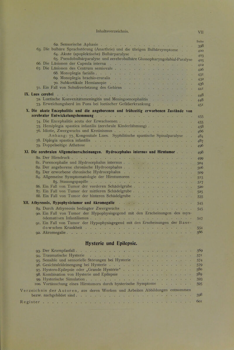 Seite 62. Sensorische Aphasie 2^3 63. Die bulbare SprachstOriing (Anartlirie) unci die Ubrigen Bulbarsymptome . 400 64. Aicute (apoplektische) Bulbiirparalyse . ^03 65. Pseudobulbarparalyse und zerebrobulbftre Giossopharyngolabial-Paralyse 405 66. Die LSsionen der Capsula interna ^12 67. Die Lasionen des Centrum semiovale 426 68. Monoplegia facialis 431 69. Monoplegia brachio-cruralis 432 70. Subkortikale Heinianopie 436 71. Ein Fall von SchuBverletzung des Gehirns 441 IX. Lues cerebri 448 72. Luetische Konvexitatsmeningitis und Meningoencephalitis 448 73. Erweichungsherd im Pons bei luetischer Gefafiierkrankung . 451 X. Die akute Encephalitis und die angeborenen und friilizeitig erworbenen Zustande von zerebraler Entwickeiungsiieniniung 455 74. Die Encephalitis acuta der Erwachsenen 455 75. Hemiplegia spastica infantilis (zerebrale Kinderlahmung) 458 76. Idiotie, Zwergwuchs und Kretinismus 466 Anhang: 77., Kongenitale Lues. Syphilitische spastische Spinalparalyse . . 484 78. Diplegia spastica infantilis 487 79. Doppelseitige Athetose 496 XI. Die zerebralen Allgemeinerscheinungen. Hydrocephalus internus und Hirntumor .... 498 80. Der Hirndruck 499 81. Porencephalic und Hydrocephalus internus 504 82. Der angeborene chronische Hydrocephalus 506 83. Der erworbene chronische Hydrocephalus 509 84. Allgemeine Symptomatologie der Hirntumoren 515 85. Stauungspapille 517 86. Ein Fall von Tumor der vorderen Schadelgrube 520 87. Ein Fall von Tumor der mittleren Schadelgrube 525 88. Ein Fall von Tumor der hinteren Schadelgrube 535 XII. Athyreosis, Hypophysistumor und Akromegalie 545 89. Durch Athyreosis bedingter Zwergwuchs 545 90. Ein Fall von Tumor der Hypophysisgegend mit den Erscheinungen des myx- odematosen Infantilismus 547 91. Ein Fall von Tumor der Hypophysisgegend mit den Erscheinungen der Base- dowschen Krankheit 554 92. Akromegalie 5^6 Hysteric und Epilepsie. 93. Der Krampfanfall 569 94. Traumatische Hysterie 571 95. Sensible und sensorielle StSrungen bei Hysterie 574 96. Gesichtsfeldeinengung bei Hysterie 579 97. Hystero-Epilepsie oder „Grande Hysterie 5^ 98. Kombination von Hysterie und Epilepsie 5^9 99. Hysterische Simulation 593 IOC. Vortauschung eines Hirntumors durch hysterische Symptome 595 Verzeichnis der Autoren, aus deren Werken und Arbeiten Abbildungen entnommen bezw. nachgebildet sind 59^ Register 601