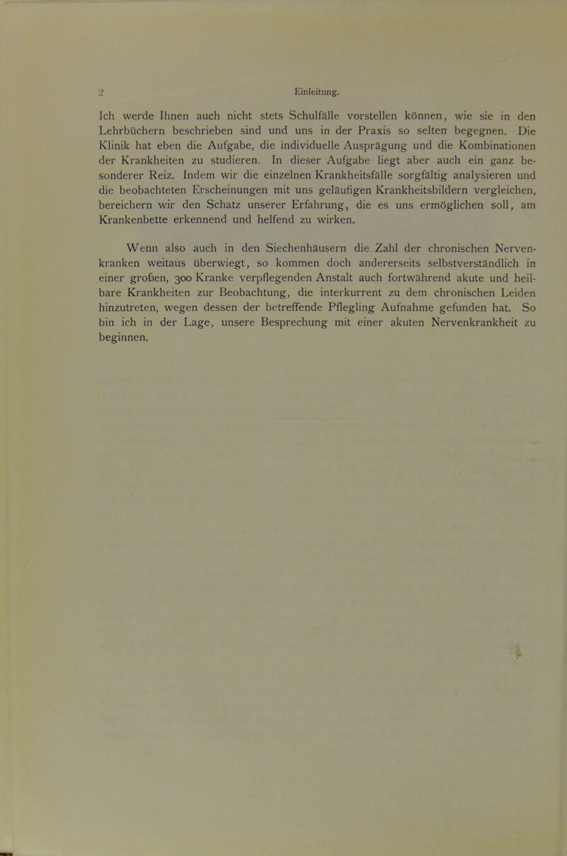 Einleitung. Ich werde Ihnen auch nicht stets Schulfalle vorstellen kOnnen, wie sie in den Lehrbuchern beschrieben sind und uns in der Praxis so selten begegnen. Die Klinik hat eben die Aufgabe, die individuelle AusprSgung und die Kombinationen der Krankheiten zu studieren. In dieser Aufgabe liegt aber auch ein ganz be- sonderer Reiz. Indem wir die einzelnen Krankheitsfalle sorgfaltig analysieren und die beobachteten Erscheinungen mit uns gelaufigen Krankheitsbildern vergleichen, bereichern wir den Schatz unserer Erfahrung, die es uns ermOglichen soli, am Krankenbette erkennend und helfend zu wirken. Wenn also auch in den Siechenhausern die Zahl der chronischen Nerven- kranken weitaus uberwiegt, so kommen doch andererseits selbstverstandlich in einer grofeen, 300 Kranke verpflegenden Anstalt auch fortwahrend akute und heil- bare Krankheiten zur Beobachtung, die interkurrent zu dem chronischen Leiden hinzutreten, wegen dessen der betreflFende Pflegling Aufnahme gefunden hat. So bin ich in der Lage, unsere Besprechung mit einer akuten Nervenkrankheit zu beginnen.