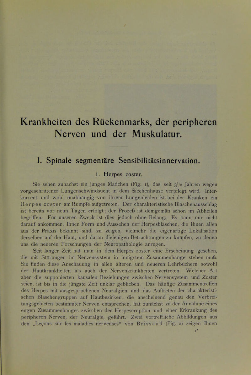 Krankheiten des Ruckenmarks, der peripheren Nerven und der Muskulatur. I. Spinale segmentare Sensibilitatsinnervation. 1. Herpes zoster. Sie sehen zunachst ein junges Madchen (Fig, i), das seit 3V2 Jahren wegen vorgeschrittener Lungenschwindsucht in dem Siechenhause verpflegt wird. Inter- kurrent und wohl unabhangig von ihrem Lungenleiden ist bei der Kranken ein Herpes zoster am Rumpfe aufgetreten. Der charakteristische Blaschenausschlag ist bereits vor neun Tagen erfolgt; der Prozefe ist demgemafe schon im Abheilen begriffen. Fur unseren Zweck ist dies jedoch ohne Belang. Es kann mir nicht darauf ankommen, Ihnen Form und Aussehen der Herpesblaschen, die Ihnen alien aus der Praxis bekannt sind, zu zeigen, vielmehr die eigenartige Lokalisation derselben auf der Haut, und daran diejenigen Betrachtungen zu knupfen, zu denen uns die neueren Forschungen der Neuropathologie anregen. Seit langer Zeit hat man in dem Herpes zoster eine Erscheinung gesehen, die mit St5rungen im Nervensystem in innigstem Zusammenhange stehen mufe. Sie finden diese Anschauung in alien alteren und neueren Lehrbiichern sowohl der Hautkrankheiten als auch der Nervenkrankheiten vertreten. Welcher Art aber die supponierten kausalen Beziehungen zwischen Nervensystem und Zoster seien, ist bis in die jungste Zeit unklar geblieben. Das haufige Zusammentreffen des Herpes mit ausgesprochenen Neuralgien und das Auftreten der charakteristi- schen Blaschengruppen auf Hautbezirken, die anscheinend genau den Verbrei- tungsgebieten bestimmter Nerven entsprechen, hat zunachst zu der Annahme eines engen Zusammenhanges zwischen der Herpeseruption und einer Erkrankung des peripheren Nerven, der Neuralgic, gefuhrt. Zwei vortreffliche Abbildungen aus