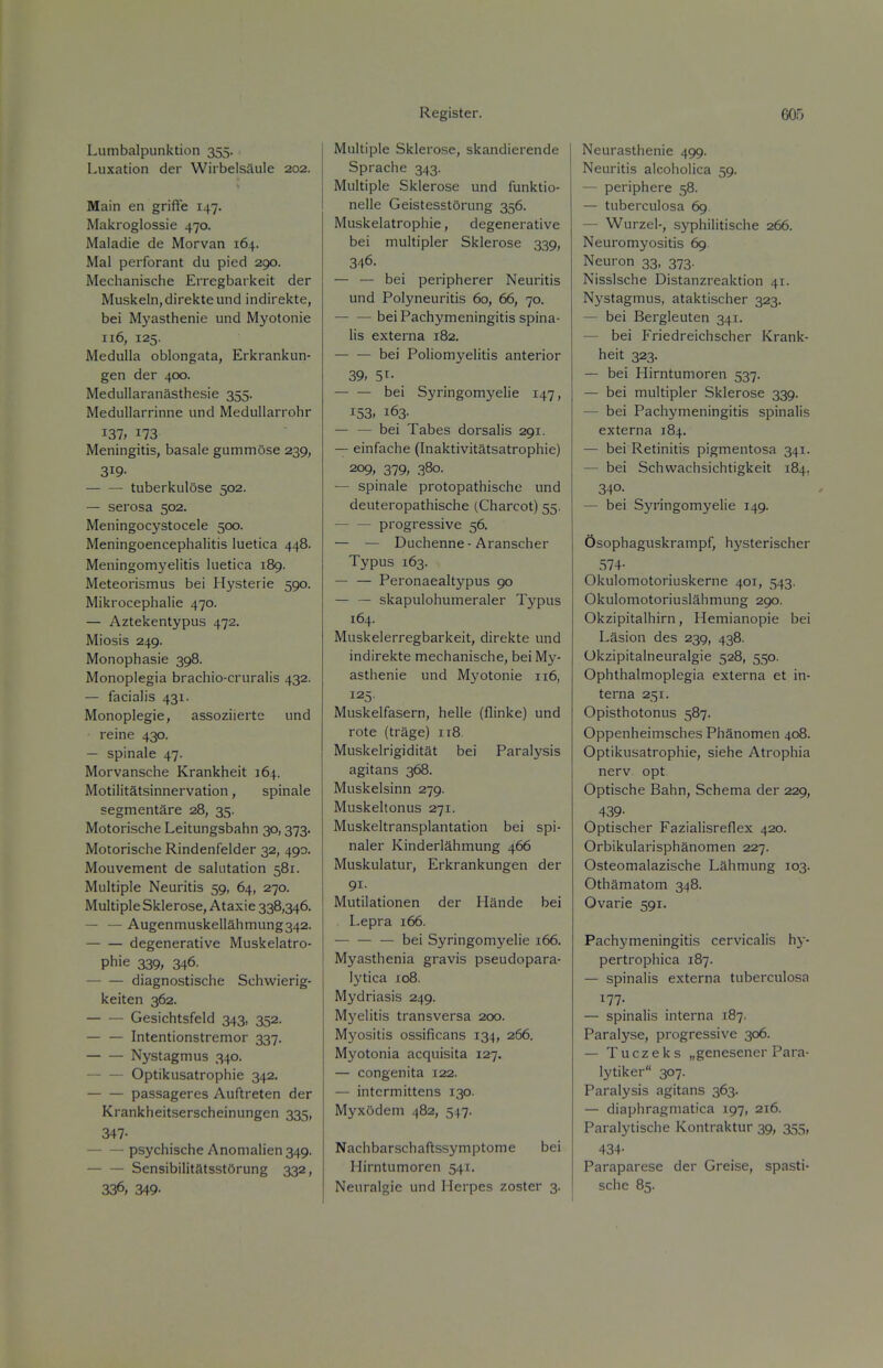 Lumbalpunktion 355. Luxation der WirbelsSule 202. Main en griffe 147. Maicroglossie 470. Maladie de Morvan 164. Mai perforant du pied 290. Mechanische Erregbarkeit der Muskeln,direkteund indirekte, bei Myasthenic und Myotonie 116, 125. Medulla oblongata, Erkrankun- gen der 400. Medullaranasthesie 355. Medullarrinne und MeduUarrohr 137, 173 Meningitis, basale gummose 239, 319- — — tuberkulose 502. — serosa 502. Meningocystocele 500. Meningoencephalitis luetica 448. Meningomyelitis luetica 189. Meteorismus bei Hysterie 590. Mikrocephalie 470. — Aztekentypus 472. Miosis 249. Monophasie 398. Monoplegia brachio-cruralis 432. — facialis 431. Monoplegie, assoziiertc und reine 430. — spinale 47. Morvansche Krankheit 164. Motilitatsinnervation, spinale segmentare 28, 35. Motorische Leitungsbahn 30,373. Motorische Rindenfelder 32, 490. Mouvement de salutation 581. Multiple Neuritis 59, 64, 270. Multiple Sklerose, Ataxie 338,346. — — Augenniuskellahmung342. degenerative Muskelatro- Phie 339, 346- diagnostische Schwierig- keiten 362. Gesichtsfeld 343, 352. — — Intentionstremor 337. Nystagmus 340. Optikusatrophie 342. passageres Auftreten der Krankheitserscheinungen 335, 347- psychische Anomalien 349. Sensibilitatsst6rung 332, 336, 349- Multiple Sklerose, skandierende Sprache 343. Multiple Sklerose und funktio- nelle GeistesstOrung 356. Muskelatrophie, degenerative bei multipler Sklerose 339, 346. — — bei peripherer Neuritis und Polyneuritis 60, 66, 70. — —bei Pachymeningitis spina- lis externa 182. bei Poliomyelitis anterior 39, 51- — — bei Syringomyelie 147, 153. 163. — — bei Tabes dorsalis 291. — einfache (Inaktivitatsatrophie) 209, 379, 380. — spinale protopathische und deuteropathische (Charcot) 55. progressive 56. — — Duchenne • Aranscher Typus 163. — — Peronaealtypus 90 — — skapulohumeraler Typus 164. Muskelerregbarkeit, direkte und indirekte mechanische, bei My- asthenie und Myotonie 116, 125. Muskelfasern, helle (flinke) und rote (trage) 118 Muskelrigiditat bei Paralysis agitans 368. Muskelsinn 279. Muskeltonus 271. Muskeltransplantation bei spi- naler Kinderlahmung 466 Muskulatur, Erkrankungen der 91. Mutilationen der Hande bei Lepra 166. — bei Syringomyelie 166. Myasthenia gravis pseudopara- lytica 108. Mydriasis 249. Myelitis transversa 200. Myositis ossificans 134, 266. Myotonia acquisita 127. — congenita 122. — intermittens 130. Myxodem 482, 547. Nachbarschaftssymptome bei Hirntumoren 541. Neuralgic und Herpes zoster 3. Neurasthenic 499. Neuritis alcoholica 59. — periphere 58. — tuberculosa 69. — Wurzel-, syphilitische 266. Neuromyositis 69 Neuron 33, 373. Nisslsche Distanzreaktion 41. Nystagmus, ataktischer 323. — bei Bergleuten 341. — bei Friedreichscher Krank- heit 323. — bei Hirntumoren 537. — bei multipler Sklerose 339. — bei Pachymeningitis spinalis externa 184. — bei Retinitis pigmentosa 341. — bei Schwachsichtigkeit 184, 340- — bei Syringomyelie 149. Osophaguskrampf, hysterischer 574- Okulomotoriuskernc 401, 543, Okulomotoriuslahmung 290. Okzipitalhirn, Hcmianopie bei Lasion des 239, 438. Okzipitalneuralgie 528, 550. Ophthalmoplegia externa et in- terna 251. Opisthotonus 587. Oppenheimsches Phanomen 408. Optikusatrophie, siehe Atrophia nerv. opt Optische Bahn, Schema der 229, 439- Optischer Fazialisrcflex 420. Orbikularisphanomen 227. Osteomalazische Lahmung 103. Othamatom 348. Ovarie 591. Pachymeningitis cervicalis hy- pertrophica 187. — spinalis externa tuberculosa 177. — spinalis interna 187. Paralyse, progressive 306. — Tuczeks „genesener Para- lytiker 307. Paralysis agitans 363. — diaphragmatica 197, 216. Paralytische Kontraktur 39, 355, 434- Paraparese der Greise, spasti- schc 85.