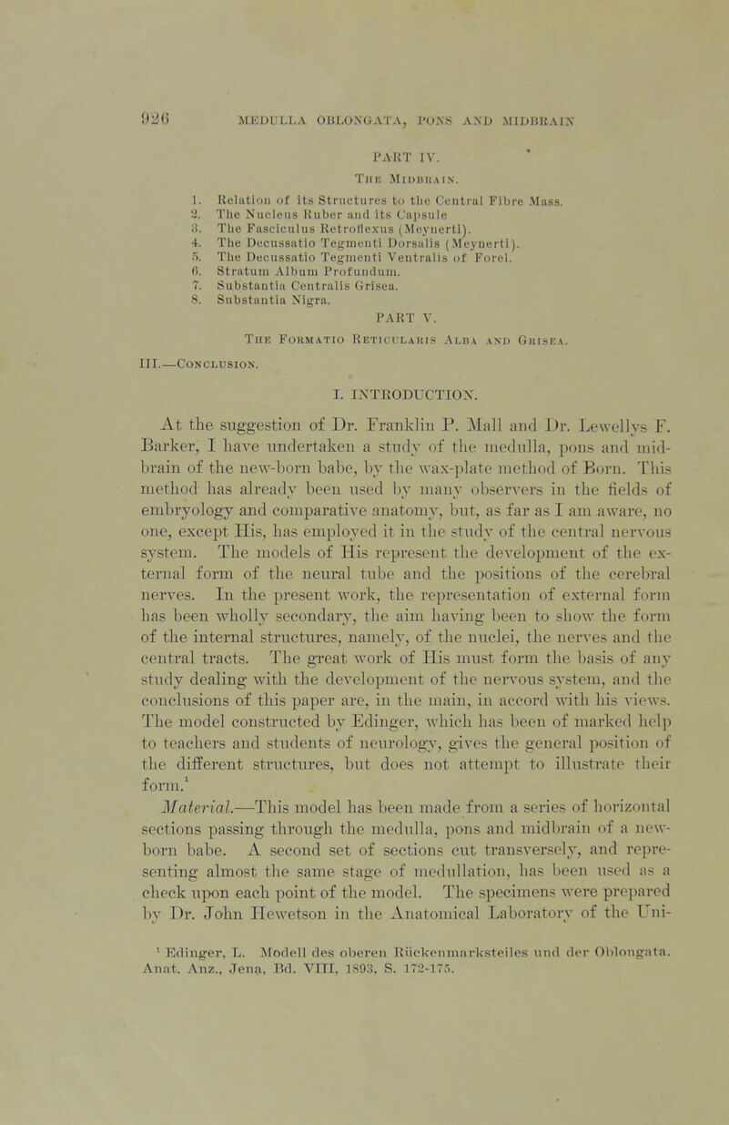 PART IV. TlIK MiDIlUAIN. 1. Relntioii of its Structures to tin; Centrnl Fibre Muss, a. Tlie Nucleus l{ubcr iiiid its Ciii)sule ii. Tlie Fasciculus Retrollexus (Meyiierti). 4. Tlie DccHssatio Tegmcuti Dorsiilis (Meynerti). 5. The Decussiitio Teginenti Veutralis of Forel. G. Stratum Album Profundum. 7. Substantia Centralis Grisea. 8. Substantia Nigra. PART V. The Formatio Reticulakis Alba am> Guisea. III.—Conclusion. I. INTEODUCTIOX. At the suggestion of Dr. Franklin P. Mall and Dr. Lewellys F. Barker, I have undertaken a study of the medulla, pons and mid- brain of the new-born babe, by the wax-plate method of Born. This method has already been used by many observers in the fields of embryology and comparative anatomy, but, as far as I am aware, no one, except His, has employed it in the study of the central nervous system. The models of His represent the development of the ex- ternal form of the neural tube and the positions of the cerebral nerves. In the present work, the representation of external form has been wholly secondary, the aim having been to show the form of the internal structures, namely, of the nuclei, the nerves and the central tracts. The great work of His must form the basis of any study dealing with the development of the ner\'ous system, and the conclusions of this paper are, in the main, in accord with his views. The model constructed by Edinger, which has been of marked help to teachers and students of neurology, gives the general position of the different structures, but does not attempt to illustrate their form.^ Material.—This model has been made from a series of horizontal sections passing through the medulla, pons and naidbrain of a new- born babe. A second set of sections cut transversely, and repre- senting almost the same stage of medullation, has been used as a check upon each point of the model. The specimens were prepared by Dr. John Hewetson in the Anatomical Laboratory of the Uni- ' Edinger, L. Modell des obereii Eiickemiiarksteiles und der Oblongata. Anat. Anz., Jen?i, Bd. VITI, 1893. S. 172-17.5.