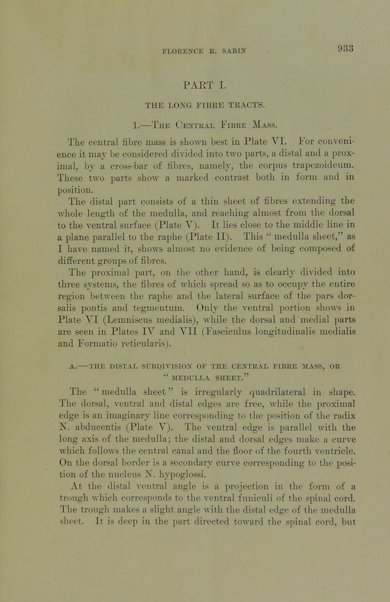 PART I. THE LONG FIBRE TRACTS. 1.—The Centeal Fibre Mass. The central fibre mass is sliowu best in Plate VI. For conveni- ence it may be considered divided into two parts, a distal and a prox- imal, by a cross-bar of fibres, namely, tlie corpus trapezoideiim. These two parts show a marked contrast both in form and in position. The distal part consists of a thin sheet of fibres extending the whole length of the medulla, and reaching almost from the dorsal to the ventral surface (Plate V). It lies close to the middle line in a plane parallel to the raphe (Plate II). This  medulla sheet, as I have named it, shows almost no evidence of being composed of different groups of fibres. The proximal part, on the other hand, is clearly divided into three systems, the fibres of which spread so as to occupy the entire region between the raphe and the lateral surface of the pars dor- salis pontis and tegmentum. Only the ventral portion shows in Plate VI (Lemniscus medialis), while the dorsal and medial parts are seen in Plates IV and VII (Fasciculus longitudinalis medialis and Formatio reticularis). A. THE DISTAL SUBDIVISION OF THE CENTRAL FIBRE MASS, OR  MEDULLA SHEET. The medulla sheet is irregularly quadrilateral in shape. The dorsal, ventral and distal edges are free, while the proximal edge is an imaginary line corresponding to the position of the radix abducentis (Plate V). The ventral edge is parallel with the long axis of the medulla; the distal and dorsal edges make a curve which follows the central canal and the floor of the fourth ventricle. On the dorsal border is a secondary curve corresponding to the posi- tion of the nucleus N. hypoglossi. At the distal ventral angle is a projection in the form of a trough which corresponds to the ventral funiculi of the spinal cord. The trough makes a slight angle with the distal edge of the medulla sheet. It is deep in the part directed toward the spinal cord, but