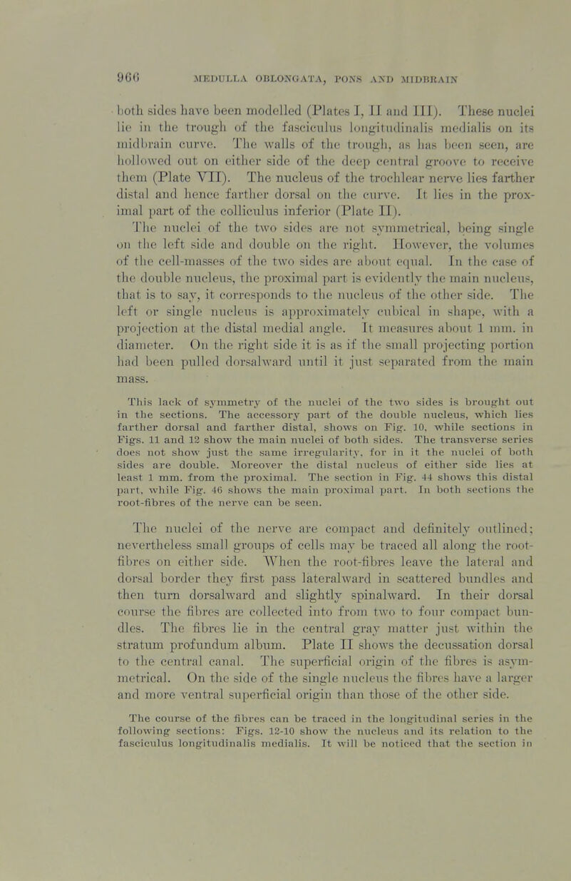 96(i lioth sides have been modelled (Plates I, II and III). These nuclei lie in the timigli of the fasciculus longitudinalis medialis on its midbrain curve. The walls of the trough, as has been seen, are hollowed out on either side of the deep central groove to receive them (Plate VII). The micleus of the trochlear nei-ve lies farther distal and hence farther dorsal on the curve. It lies in the prox- imal i)art of the colliculus inferior (Plate II). The nuclei of the two sides are not symmetrical, being single on the left side and double on the right. However, the volumes of the cell-masses of the two sides are about equal. In the case of the double nucleus, the proximal part is evidently the main nucleus, that is to say, it corresponds to the nucleus of the other side. The left or single nucleus is approximately cubical in shape, with a projection at the distal medial angle. It measures about 1 mm. in diameter. On the right side it is as if the small pi'ojecting portion had been pulled dnvsahvard until it just separated from the main mass. This lack of symmetry of the nuclei of the two sides is broug'ht out in the sections. The accessory part of the doxible nucleus, which lies farther dorsal and farther distal, shows on Fig. 10, while sections in Figs. 11 and 12 show the main nuclei of both sides. The transverse series does not show just the same irregularity, for in it the uviclei of both sides are double. Moreover the distal nucleus of either side lies at least 1 mm. from the proximal. The section in Fig. 44 shows this distal part, while Fig. 46 shows the main proximal part. In both sections the root-fibres of the nerve can be seen. The nuclei of the nerve are compact and definitely outlined; nevertheless small groups of cells may be traced all along the root- fibres on either side. When the root-fibres leave the lateral and dorsal border they first pass lateralward in scattered bundles and then turn dorsalward and slightly spinalward. In their doi-sal course the fibres are collected into from two to four compact bun- dles. The fibres lie in the central gray matter just within the stratum profundum album. Plate II shows the decussation dorsal to the central canal. The superficial origin of the fibres is asym- metrical. On the side of the single nucleus the fibres have a larger and more A-entral superficial origin than those of the other side. The course of the fibres can be traced in the longitudinal series in the following sections: Figs. 12-10 show the nucletis and its relation to the fasciculus longitudinalis medialis. It will be noticed that the section in