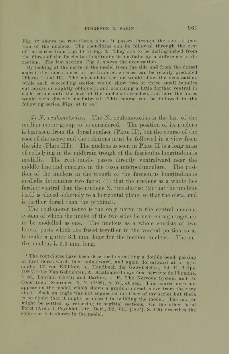 Fig. 12 shows no root-fibres, since it passes through the ventral por- tion of the nucleus. The root-fibres can be followed through the rest of the series from Fig. 10 to Fig. 3. Thej' are to be distinguished from the fibres of the fasciculus longitudinalis medialis bj^ a dif¥erence in di- rection. The last section, Fig. 3, shows the decussation. By looking- at the nerve in the niodel from the side and from the dorsal aspect, the appearances in the transverse series can be readily predicted (Plates I and II). The most distal section would show the decussation, while each succeeding section would show two or three small bundles cut across or slightly obliquely, and occurring a little farther ventral in each section until the level of the nucleus is reached, and here the fibres would turn directly medialward. This course can be followed in the following series, Figs. 41 to 16.' {d) N. oculomotorius.—^The X. ociilomotorius is the last of the median motor group to be considered. The position of its nucleus is best seen from the dorsal surface (Plate II), but the course of the root of the nerve and the relations must be followed in a view from the side (Plate III). The nucleus as seen in Plate II is a long mass of cells lying in the midbrain trough of the fasciculus longitudinalis medialis. The root-bundle passes directly ventralward near the middle line and emerges in the fossa interpedunculare. The posi- tion of the nucleus in the trough of the fasciculus longitudinalis medialis determines two facts: (1) that the nucleus as a whole lies farther ventral than the nucleus JST. trochlearis; (2) that the nucleus itself is placed obliquely to a horizontal plane, so that the distal end is farther dorsal than the proximal. The oculomotor nerve is the only nerve in the central nervous system of which the nuclei of the two sides lie near enough together to be modelled as one. The nucleus as a whole consists of two lateral parts which are fused together in the ventral portion so as to make a gutter 3.1 mm. long for the median nucleus. The en- tire nucleus is 5.3 mm. long. ' The root-fibres have been described as making a double bend, passing at first dorsalward. then spinalward, and again dorsalward at a right angle. Cf. von Kolliker, A., Handbuch der Gewebelehre, Bd. II, Leipz. (1896); also Van Gehuchten, A., Anatomic du systeme nerveux de I'homme, 2 ed., Louvain (189); and Barker, L. F., Tlie Nervous System and its Constituent Neurones, N. Y. (1899), p. 938, et seq. This course does not appear on the model, which shows a gradual dorsal curve from the very start. Such an angle was not suggested in either of my series but there is no doubt that it might be missed in building the model. The matter might be settled by referring to sagittal sections. On the other hand Forel (Arch. f. Psychiat.. etc., Berl., Bd. VII. [1897], S. 439) describes the course as it is shown in the model.