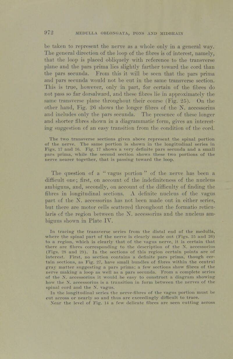 be taken to represent the nerve as a whole only in a general way. The general direction of the loop of the fibres is of interest, namely, that tlie loop is phiced obliquely with reference to the transverse j)lane and the pars prima lies slightly farther toward the cord than the pars secnnda. From this it will be seen that the pars prima and pars secunda would not be cut in the same transverse section. This is tnie, however, only in part, for certain of the fibres do not pass so far dorsalward, and these fibres lie in approximately the same transverse plane thronghout tlieir course (Fig. 25). On the other hand. Fig. 26 shows the longer fibres of the accessorius and inclndes only the pars secnnda. The presence of these longer and shorter fibres shown in a diagTammatic form, gives an interest- ing suggestion of an easy transition from the condition of the cord. The two transverse sections given above rei^resent the spinal jjortion of the nerve. The same portion is shown in the longitudinal series in Figs. 17 and 16. Fig. 17 shows a very definite pars secnnda and a small pars prima, while the second section shows these two portions of the nerve nearer together, that is passing toward the loop. The question of a  vagus portion  of the nerve has been a difiicidt one; first, on account of the indefiniteness of the nucleus ambiguus, and, secondly, on account of the difficulty of finding the fil)res in longitudinal sections. A definite nucleus of the vagus part of the X. accessorius has not been made out in either series, but there are motor cells scattered throughout the foimatio reticu- laris of the region between the X. accessorius and the nucleus am- biguus shown in Plate TV. In tracing the transverse series from the distal end of the medulla, where the spinal part of the nerve is clearly made out (Figs. 25 and 26) to a region, which is clearly that of the vagus nerve, it is certain that there are fibres corresponding to the description of tlie N. accessorius (Figs. 28 and 29). In the sections of tliis region certain points are of interest. First, no section contains a definite ijars prima, though cer- tain sections, as Fig. 27, have small bundles of fibres within the central gray matter suggesting a pars prima; a few sections show fibres of the nerve making a loop as well as a pars secunda. From a complete series of the X. accessorius it woidd be easy to construct a diagram showing how the X. accessorivis is a transition in form between tlie nerves of the si)inal cord and the N. vagus. In the longitudinal series the nerve-fibres of the vagus portion must be cut across or nearly so and thus are exceedingly difficult to trace. Xear the level of Fig. 14 a few delicate fibres are seen cutting across