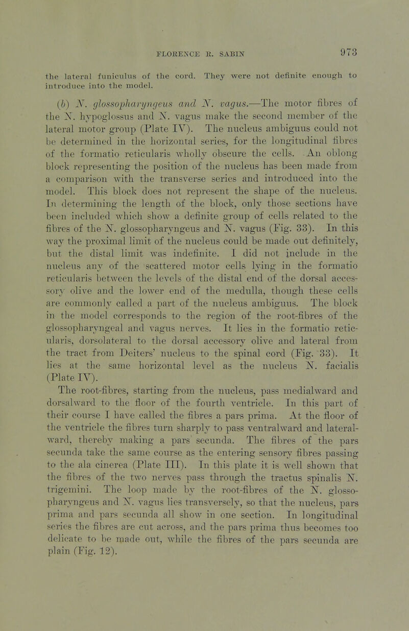 tlie lateral funiciihis of the cord. They were not definite enough to introduce into the model. [h) X. glossopharyngeus and N. vagus.—The motor fibres of the X. hvpogiossiis and iST. vagais make the second member of the Lateral motor group (Plate IV). The nncleiis ambiguns could not be determined in the horizontal series, for the longitudinal fibres of the formatio reticularis wholly obscure the cells. An oblong- block representing the position of the nucleus has been made from a comparison with the transverse series and introduced into the model. This block does not represent the shape of the nucleus. In determining the length of the block, only those sections have been included which show a definite group of cells related to the fibres of the ]Sr. glossopharyngeus and vag-us (Fig. 33). In this way the proximal limit of the nucleus could be made out definitely, but the distal limit was indefinite. I did not include in the nucleus any of the scattered motor cells lying in the formatio reticularis between the levels of the distal end of the dorsal acces- sory olive and the lower end of the medulla, though these cells are commonly called a part of the nucleus ambiguus. The block in the model corresponds to the region of the root-fibres of the glossopharyngeal and vagus nerves. It lies in the formatio retic- ularis, dorsolateral to the dorsal accessory olive and lateral from the tract from Deiters' nucleus to the spinal cord (Fig. 33). It lies at the same horizontal level as the nucleus JST. facialis (Plate IV). The root-fibres, starting from the nucleus, pass medialward and dorsahvard to the floor of the fourth ventricle. In this part of their course I have called the fibres a pars prima. At the floor of the ventricle the fibres turn sharply to pass ventralward and lateral- ward, thereby making a pars secunda. The fibres of the pars seeunda take the same course as the entering sensory fibres passing to the ala cinerea (Plate III). In this plate it is well shown that the fibres of the two nerves pass through the tractus spinalis IST. trigemini. The loop made by the root-fibres of the N. glosso- pharyngeus and 'N. vagus lies transversely, so that the nucleus, pars prima and pars secunda all show in one section. In longitudinal sei-ies the fibres are cut across, and the pars prima thus becomes too delicate to be made out, while the fibres of the pars secunda are plain (Fig. 12).