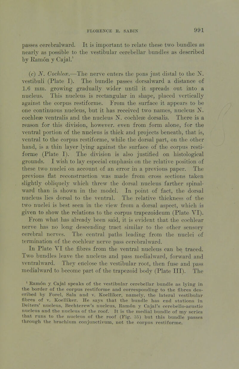 passes cerebralward. It is important to relate these two bundles as nearly as possible to the vestibular cerebellar bundles as described by Kamon y Cajal.' (c) iV. Cochlece.—The nerve enters the pons just distal to the ^T. vestibiili (Plate I). The bundle passes dorsalward a distance of 1.6 mm. growing gradually wider until it spreads out into a nucleus. This nucleus is rectangular in shape, placed vertically against the corpus restifornie. From the surface it appears to be one continuous nucleus, but it has received two names, nucleus N. cochleae ventralis and the nucleus N. cochleae dorsalis. There is a reason for this division, however, even from form alone, for the ventral portion of the nucleus is thick and projects beneath, that is, ventral to the corpus restiforme, while the dorsal part, on the other hand, is a thin layer lying against the surface of the corpus resti- forme (Plate I). The division is also justified on histological grounds. I wish to lay especial emphasis on the relative position of these two nuclei on account of an error in a previous paper. The previous flat reconstruction was made from cross sections taken slightly obliquely which threw the dorsal nucleus farther spinal- ward than is shown in the model. In point of fact, the dorsal nucleus lies dorsal to the ventral. The relative thickness of the two nuclei is best seen in the view from a dorsal aspect, which is given to show the relations to the corpus trapezoideum (Plate VI). Prom what has already been said, it is evident that the cochlear nerve has no long descending tract similar to the other sensory cerebral nerves. The central paths leading from the nuclei of termination of the cochlear nerve pass cerebrahvard. In Plate YI the fibres from the ventral nucleus can be traced. Two bundles leave the nucleus and pass medialward, forward and ventralward. They enclose the vestibular root, then fuse and pass medialward to become part of the trapezoid body (Plate III). The ' Ramon y Cajal speaks of the vestibular cerebellar bundle as lying in the border of the corpus restiforme and corresponding- to the fibres des- cribed by Forel, Sala and v. Koelliker, namely, the lateral vestibular fibres of v. Koelliker. He says that the bundle has end stations in Deiters' nucleus, Bechterew's nucleus. Ramon y Cajal's cerebello-acustic nucleus and the nucleus of the roof. It is the medial bundle of my series that runs to the nucleus of the roof (Fig. 35) but this bundle passes through the bracliiiim conjunctivum, not the corpus restiforme.