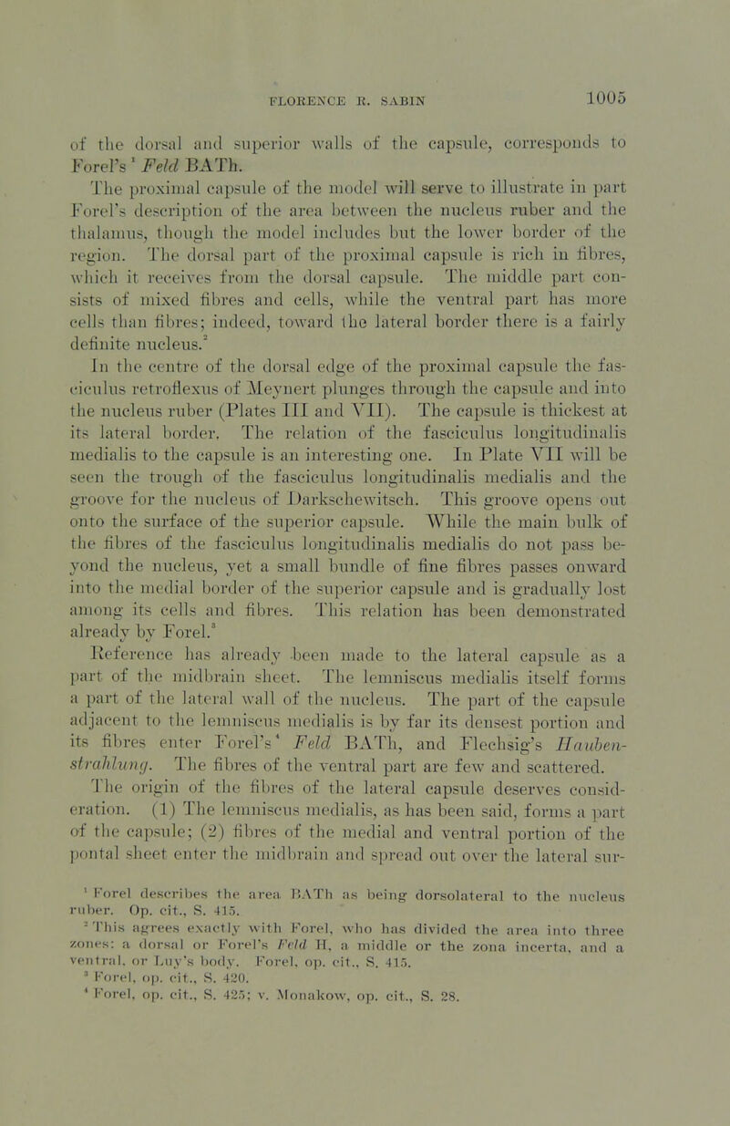 of the dorsal and superior walls of the capsule, corresponds to Forel's' Feld BATh. The proximal capsule of the model will serve to illustrate in part Forel's description of the area between the nucleus ruber and the thalamus, though the model includes but the lower border of the region. The dorsal part of the proximal capsule is rich in fibres, which it receives from the dorsal capsule. The middle part con- sists of mixed fibres and cells, while the ventral part has more cells than fibres; indeed, toward the lateral border there is a fairly definite nucleus.' In the centre of the dorsal edge of the proximal capsule the fas- ciculus retroflexus of Meynert plunges through the capsule and into the nucleus ruber (Plates III and VII). The capsule is thickest at its lateral bordei-. The relation of the fasciculus longitiidinalis medialis to the capsule is an interesting one. In Plate VII will be seen the trough of the fasciculus longitudinalis medialis and the groove for the nucleus of Uarkschewitsch. This groove opens out onto the surface of the superior capsule. While the main bulk of the fibres of the fasciculus longitudinalis medialis do not pass be- yond the nucleus, yet a small bundle of fine fibres passes onward into the medial border of the superior capsule and is gradually lost among its cells and fibres. This relation has been demonstrated already by Forel.' Keference has already lieen made to the lateral capsule as a part of tlie midbrain sheet. The lemniscus medialis itself forms a part of the lateial wall of the nucleus. The part of the capsule adjacent to the lemniscus medialis is by far its densest portion and its fibres enter Forel's' Feld BATh, and Flechsig's Ilauhen- strahlumj. The fibres of the ventral part are few and scattered. The origin of the fibres of the lateral capsule deserves consid- eration. (1) The lemniscus medialis, as has been said, forms a part of the capsule; (2) fibres of the medial and ventral portion of the pontal sheet entei- the midbrain and spread out over the lateral sur- ' I'orel describes the area r..\Tli as being dorsolateral to the mielens riil)er. Op. cit., S. 415. -This agrees exactly with Forel, who has divided the area into three zones: a dorsal or Forel's Feld H, a middle or the zona incerta. and a ventral, or Luy's body. Forel. op. cit.. S. 415.  Forel, op. cit., S. 420. * Forel, op. cit., S. 425; v. Monakow, op. cit., S. 28.