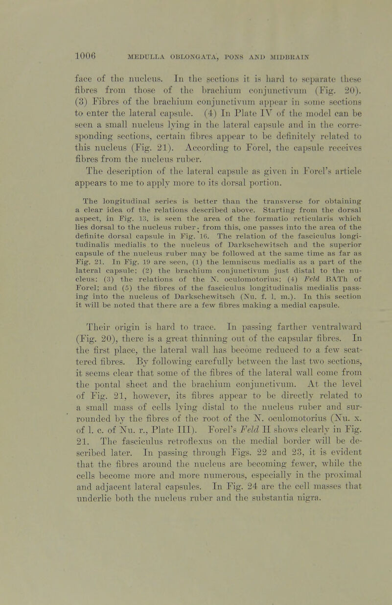 face of the imclciis. In the sections it is liard to separate these fibres from those of the ])rac'liiuni eonjunctivnin (Fig. 20). (3) Fibres of tlie braeliiuni conjunctivuni appear in some sections to enter the lateral capsnle. (4) In Plate IV of the model can be seen a small nucleus lying in the lateral capsule and in the corre- sponding sections, certain fibres appear to be definitely related to this nucleus (Fig. 21). According to Forel, the capsule receives fibres from the nucleus ruber. The description of the lateral capsule as given in Forel's article appeal's to me to a])])ly more to its dorsal portion. The longitudinal series is better than the transverse for obtaining a clear idea of the relations described above. Starting from the dorsal aspect, in Fig. Hi, is seen the area of the formatio reticularis which lies dorsal to the nucleus ruber, from this, one jDasses into the area of the definite dorsal capsule in Fig. 16. The relation of the fasciculus longi- tudinalis medialis to the nucleus of Darkschewitsch and the superior cajjsule of the nucleus ruber may be followed at the same time as far as Fig. 21. In Fig. 19 are seen, (1) the lemniscus medialis as a part of the lateral ca^Jsule; (2) the brachinm conjuuctivum just distal to the nu- cleus: (3) the relations of the N. oculomotorius; (4) Feld BATh of Forel; and (5) the fibres of the fasciculus longitudinalis medialis pass- ing into the nucleus of Darl\schewitsch (Nu. f. 1. m.). In this section it will be noted that there are a few fibres making a medial capsule. Their origin is hard to trace. In passing farther ventralward (Fig. 20), there is a great thinning out of the capsular fibres. In the first place, the lateral wall has become reduced to a few scat- tered fibres. By following carefully between the last two sections, it seems clear that some of the fibres of the lateral wall come from the pontal sheet and the brachinm conjunctivum. At the level of Fig. 21, however, its fibres appear to be directly related to a small mass of cells lying distal to the nucleus ruber and sur- rounded by the fibres of the root of the K^. oculomotorius (Xu. x. of 1. c. of Nu. 1-., Plate III). Forel's Feld II shows clearly in Fig. 21. The fasciculus retroflexus on the medial border will be de- scribed later. In passing through Figs. 22 and 23, it is evident that the fibres around tlie nucleus arc becoming fewer, while the cells become more and more numerous, especially in the pro.ximal and adjacent lateral capsules. In Fig. 24 are the cell masses that underlie both the nucleus ruber and the substantia nigra.