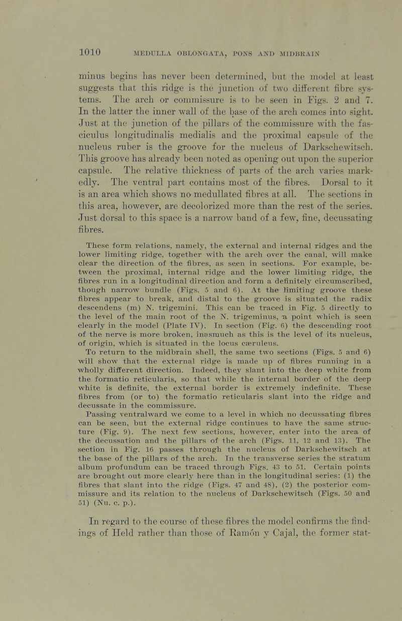 mimis begins lias never been determined, but the model at least suggests tliiit this ridge is the junction of two different fibre sys- tems. The arch or commissure is to be seen in Figs. 2 and 7. In the latter the inner wall of the base of the ai*ch comes into sight. Just at the junction of the ])illars of the commissure with the fas- cicidus longitudinalis medialis and the proximal capsule of the nucleus ruber is the groove for the nucleus of Darkschewitsch. This groove has already been noted as opening out upon the superior capsule. The relative thickness of parts of the arch varies mark- edly. The ventral part contains most of the fibres. Dorsal to it is an area which shows no medullated fibres at all. The sections in this area, however, are decolorized more than the rest of the series. Jiist dorsal to this space is a naiTOw band of a few, fine, decussating fibres. These form relations, namely, the external and internal ridges and the lower limiting ridge, together with the arch over the canal, will make clear the direction of the tibres, as seen in sections. For example, be- tween the proximal, internal ridge and the lower limiting ridge, the fibres run in a longitudinal direction and form a definitel,y circumscribed, though narrow bundle (Figs. 5 and 6). At the limiting groove these fibres appear to break, and distal to the groove is situated the radix descendens (m) N. trigemini. This can be traced in Fig. 5 directlj- to the level of the main root of the N. trigeminus, -a point which is seen clearly in the model (Plate IV). In section (Fig. 6) the descending root of the nei^e is more broken, inasmuch as this is the level of its nucleus, of origin, which is situated in the locns cjeruleus. To return to the midbrain shell, the same two sections (Figs. and 6) will show that the external ridge is made up of fibres running in a wholly different direction. Indeed, they slant into the deep white from the formatio reticularis, so that while the internal border of the deep white is definite, the external border is extremely indefinite. These fibres from (or to) the formatio reticularis slant into the ridge and decussate in the commissure. Passing ventralward we come to a level in which no decussating fibres can be seen, but the external ridge continues to have the same struc- ture (Fig. 9). The next few sections, however, enter into the area of the decussation and the pillars of the arch (Figs. 11. 12 and 13). The section in Fig. IG passes through the micleus of Darkschewitsch at the base of the pillars of the arch. In the transverse series the stratum album profundum can be traced through Figs. 43 to .51. Certain points are brought out more clearly here than in the longitudinal series: (1) the fibres that slant into the ridge (Figs. 47 and 48), (2) the posterior com- missure and its relation to the niicleus of Darkschewitsch (Figs. 50 and 51) (Nu. c. p.). In regard to the course of these fibres the model confirms the find- ings of Held rather than those of TJamon y Cajal, the former stat-