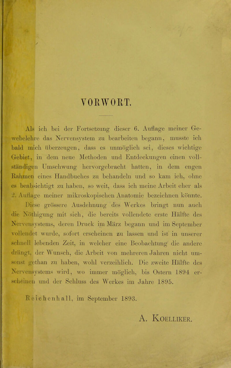 VORWORT. Als ich bei der Fortsetzimg dieser 6. Anflage meiner Gre- webelelire das Nervensystem zu bearbeiten begann, musste ich bald uiich ilberzeugen, dass es unmoglicli sei, dieses wicbtige Gebiet, in dein neiie Methoden und Entdeckimgen einen voll- stiindigen Umschwung hervorgebracht batten, in dem engen Rahmcn eines Handbucbes zu bebandebi und so kam i(di, ohne es beabsicbtigt zu baben, so weit, dass ich meine Arbeit eher als 2. Aiiilage meiner mikroskopischen Anatomic bezeichnen konnte. Diese grossei-e Ausdehnung des Werkes bringt nun audi die Notliigung mit sich, die bereits vollendete erste Halfte des Nevvensystems, deren Druck im Marz begann und im September vollendet wurde, sofort ersclieinen zu lassen und ist in unserer schnell lebenden Zeit, in welcher eine Beobachtung die andere drangt, der Wunsch, die Arbeit von mehreren Jahren nicht um- sonst gethan zu haben, wohl verzeihlich. Die zweite Halfte des Nervensystems wird, wo immer moglich, bis Ostern 1894 er- scheinen und der Schluss des Werkes im Jahre 1895. Ecichenhall, im September 1893. A. KOELLIKER.