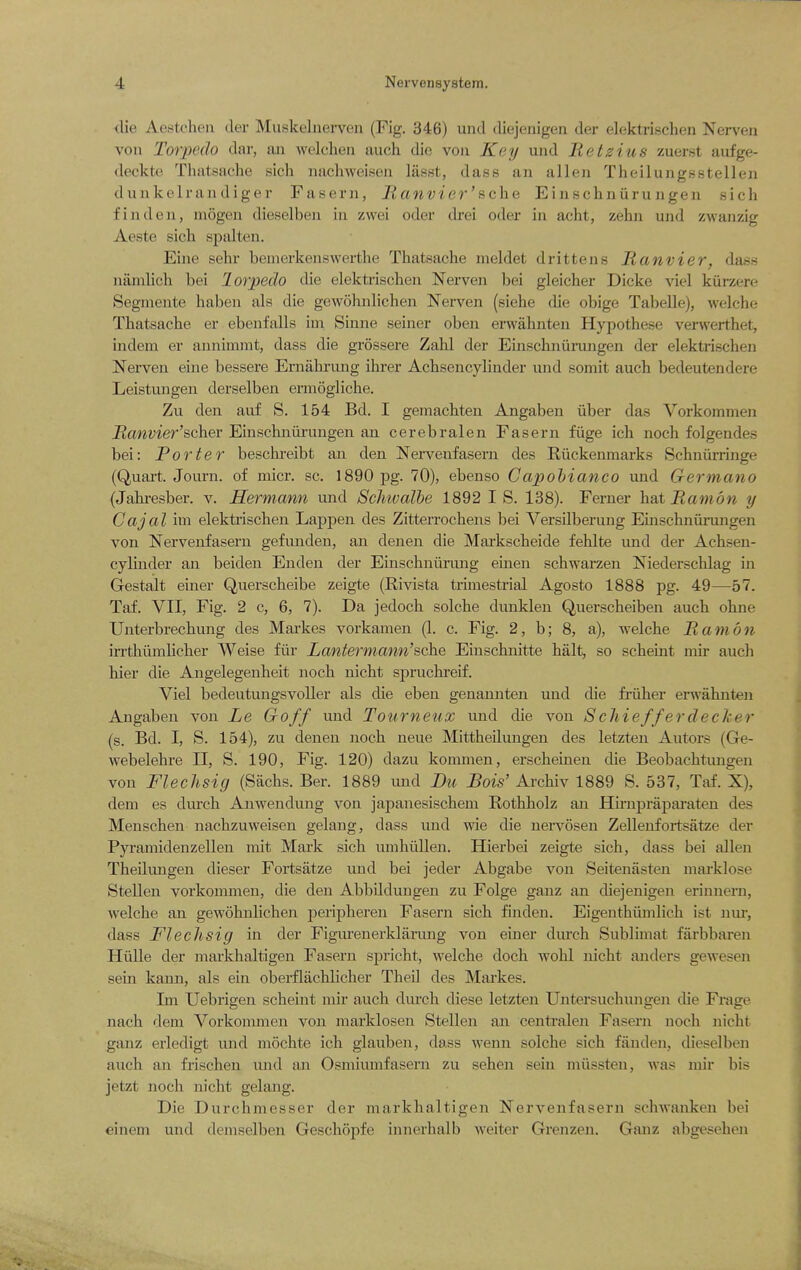 die Aesteheu der Muskelnerven (Fig. 346) uiid diejenigen der elekti-ischen Nerven von Torpedo dar, aii welcheii auch die von Key und Retzius zuerst aufge- deckte Thatsache sich nacliweisen lasst, dass an alien Theilungsstellen diiukclraii diger Fasern, lianvier'fiche Einschniiru ngen sich fin den, mogen dioselbcii in zwei oder di-ei oder in acht, zehn und zwanzig Aeste sicli spidten. Eine sehr benierkenswerthe Thatsache nieldet drittens Ranvier, dass namlich bei lorpedo die elektrischen Nerven bei gleicher Dicke viel kurzere Segmente haben als die gewohnlichen Nerven (siehe die obige Tabelle), welche Thatsache er ebenfalls im Sinne seiner oben erwahnten Hypothese verwerthet, indem er annimmt, dass die grossere Zahl der Einscknuningen der elektrischen Nerven eine bessere Ernahriing ihrer Achsencylinder und somit auch bedeutendere Leistungen derselben ermogliche. Zu den auf S. 154 Bd. I geniachten Angabeu iiber das Vorkommen Hanvier'scher Einschniirungen an cerebralen Fasern fiige ich noch folgendes bei: Porter beschreibt an den Nervenfasern des Eiickenmarks Schniirringe (Quai-t. Journ. of micr. sc. 1890 pg. 70), ebenso Capohianco und Germano (Jahi-esbex-. v. Hermann und Scliivalbe 1892 I S. 138). Ferner hat Ramon y Cajal im elekti'ischen Lappen des Zitterrochens bei Versilberuug Einschniirungen von Nervenfasern gefunden, an denen die Markscheide fehlte und der Achsen- cylinder an beiden En den der Einschniirimg emen schwarzen Niederschlag in Gestalt einer Qvierscheibe zeigte (Rivista trimestrial Agosto 1888 pg. 49—57. Taf. VII, Fig. 2 c, 6, 7). Da jedoch solche dunklen Querscheiben auch ohne Unterbrechung des Markes vorkamen (1. c. Fig. 2, b; 8, a), welche Ramon irrthiimhcher Weise fiir Latttermann'sohe Einschnitte halt, so scheint mir auch hier die Angelegenheit noch nicht spruchreif. Viel bedeutungsvoUer als die eben genannten und die friiher erwahnten Angabeu von Le Goff und Tourneux und die von Schiefferdecker (s. Bd. I, S. 154), zu denen noch neue Mitthedungen des letzten Autors (Ge- webelehre 11, S. 190, Fig. 120) dazu kommen, erscheinen die Beobachtungen von Fleclisig (Sachs. Ber. 1889 imd Du JBois' Archiv 1889 S. 537, Taf. X), dem es durch Anwendung von japanesischem Rothholz an Hirnpraparaten des Menschen nachzuweisen gelang, dass und wie die nervoseu Zellenfortsatze der Pyramidenzellen rnit Mark sich unihiUlen. Hierbei zeigte sich, dass bei alien TheUungen dieser Fortsatze und bei jeder Abgabe von Seitenasteu marklose Stellen vorkommen, die den Abbdduugen zu Folge ganz an diejenigen erinnern, welche an gewohnlichen peripheren Fasern sich finden. Eigenthiimlich ist nur, dass Flechsig in der Figurenerklarung von einer durch Sublimat farbbaren Hulle der markhaltigen Fasern spricht, welche doch wohl nicht anders gewesen sein kann, als ein oberfliichlicher TheU des Mai'kes. Im Uebrigen scheint mir auch durch diese letzten Untersuchungen die Frage nach dem Vorkommen von marklosen Stellen an centralen Fasern noch nicht ganz erledigt und mochte ich glauben, dass wenn solche sich fanden, dieselben auch an frischen und an Osmiumfasern zu sehen sein miissten, was niir bis jetzt noch nicht gelang. Die Durchmesser der markhaltigen Nervenfasern schwanken bei einein und demselben Geschopfe innerhalb weiter Grenzen. Ganz abgesehen