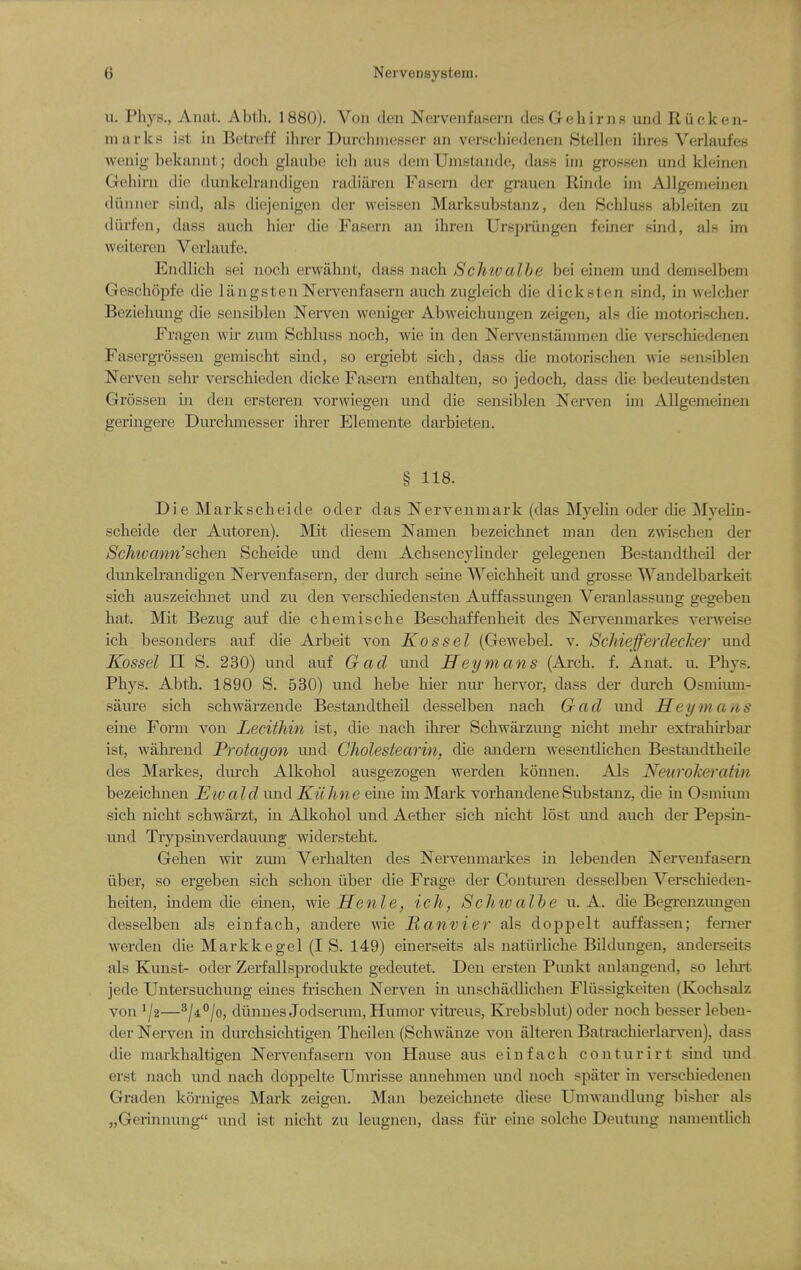 u. Phys., Aiiat. Abth. 1880). Von den Nervenfasern desGehirns und Riicken- nui rks ist ill Betreff ihrer DurchnieBKer an verschiedenen 8tellen ihres Verlaufes Avonig bekaniit; doch glaube icli aus dem Umstande, dajss iin grossen und kleinen Geliirn die dunkelrandigen radiiiren Fasern der grauen Rinde im AllgemeLiien diinner siud, als diejenigen der weissen Marksubstanz, den Schluss ableiten zu diirfen, dass aucli hier die Fasern an ihren Urspriingen feiner sind, als im weiteren Verlaufe. Endlich sei noch erwiihnt, dass nach Schwalhe bei einem und demselbem Geschopfe die langsten Nervenfasern auchzugleich die dicksten sind, in welcher Beziehuug die sensiblen Nerven weniger Abweichungen zeigen, als die motorischen. Fragen wir zum Schluss noch, wie in den Nervenstammen die verschiedenen Fasergrossen gemischt sind, so ergiebt sich, dass die motorischen wie sensiblen Nerven sehr verschieden dicke Fasern enthalten, so jedoch, dass die bedeutendsten Grossen in den ersteren vorwiegen und die sensiblen Nerven hn ADgememen geringere Durchmesser ihrer Elemente darbieten, § 118. Die Markscheide oder das Nervenmark (das Myelin oder die Myelin- scheide der Autoren). Mit diesem Namen bezeichnet man den zwischen der Schivann'sc^e^ Scheide und dem Achsencylinder gelegenen Bestandtheil der dunkelrandigen Nervenfasern, der durch seine Weichheit und grosse Wandelbai'keit sich auszeichnet und zu den verschiedensten Auffassimgen Veranlassuug gegeben hat. Mit Bezug auf die chemische Beschaffenheit des Nerveiunarkes verweise ich besonders auf die Arbeit von Kossel (Gewebel. v. Schiefferdecher und Kossel n S. 230) und auf Gad und ITeymans (Arch. f. Anat. u. Phys. Phys. Abth. 1890 S. 530) und hebe hier nur hervor, dass der durch Osmium- saure sich schwarzeude Bestandtheil desselben nach Gad und Sey m a/iS eine Form von Lecithin ist, die nach Uu'er Schwarzung nicht mehr exti'ahirbar ist, wakrend Protagon und Cholestearin, die andern wesentlichen BestaudtheUe des Markes, durch Alkohol ausgezogen werden konnen. Als Neurokeratin bezeichnen Etvald und Kuhne eine im Mai'k vorhandene Substanz, die in Osmium sich nicht schwarzt, hi Alkohol und Aether sich nicht lost und auch der Pepsin- und Trypshiverdauung widersteht. Gehen wiv zuni Verhalten des Nervenmarkes m lebenden Nervenfasern iiber, so ergebeii sich schon iiber die Frage der Conturen desselben Verschieden- heiten, indem die eineu, me Henle, ich, Schioalhe u. A. die Begrenzungen desselben als einfach, andere wie Ranvier als doppelt auffassen; ferner werden die Markkegel (I S. 149) einerseits als natiirliche Bildungen, anderseits als Kunst- oder Zerfallsprodukte gedeutet. Den ersten Puukt aulangend, so lehrt jede Untersuchung ernes fi-ischen Nerven m unschadlichen Fliissigkeiten (Kochsalz von '/2—^ji^lo, dilnnesJodserum, Humor vitreus, Krebsblut) oder noch besser leben- der Nerven in durchsichtigen Theilen (Schwiinze von alteren Batrachierlarven), dass die markhaltigen Nervenfasern von Hause aus einfach conturirt sind und erst nach und nach doppelte Umrisse annehmen und noch spiiter in verschiedenen Graden korniges Mark zeigen. Man bezeichnete diese Umwandlung bisher als „Gerinnung und ist nicht zu leugnen, dass fiir eine solche Deutung nameiitlich