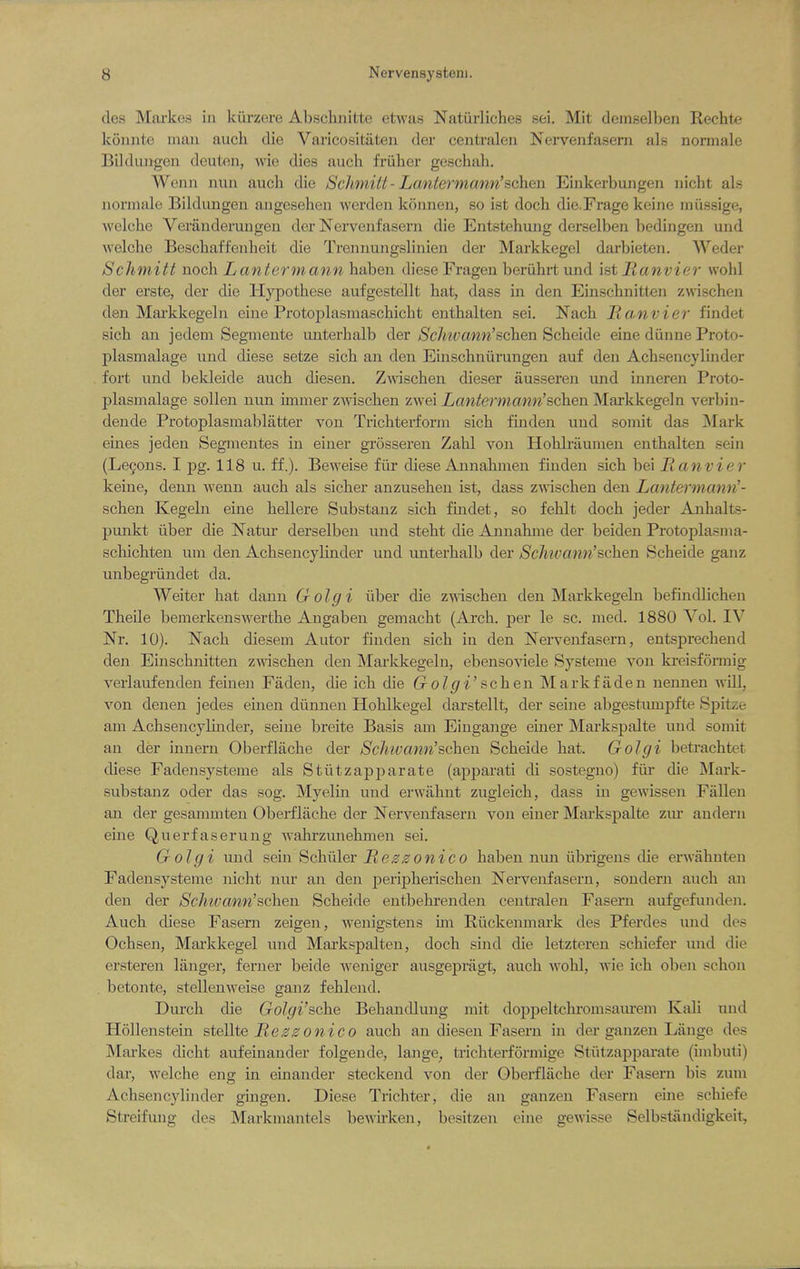 des Markes in kiii-zere Abschnitte etwas Natiirliches sei. Mit demselbeii Rechte konnte man audi die Varicositaten der centralen Nervenfasern als norniale BUdiuigen deuton, wie dies aucli friiber gescbali. Wenn nun audi die Schniitt- Lantermann'schen Einkerbunge]i nicht als normale Bildungen angesehen werden konuen, so ist doch die.Frage keine miissige, welche Veranderuugen der Nervenfasern die Entstehung derselben bedingeu und welche Bescbaff'enbeit die Trennungslinien der Markkegel darbieten. Weder Schniitt noch Lantermann baben diese Fragen beriibrt und ist Hanvier wohl der erste, der die liypotbese aufgestellt bat, dass in den Einscbnitten z^ascben dsn Markkegeln eiue Protoplasmascbicbt entbalten sei. Nacb Manvier findet sicb an jedem Segmente miterbalb der Schioann'sf^Qn Scbeide eine dunne Proto- plasmalage imd diese setze sicb aii den Einsdmiirungen auf den Acbsencylinder fort und beldeide aucb diesen. Zwiscben dieser iiusseren und inneren Proto- plasmalage sollen uun immer ZAviscben zwei Lantermann'schen Markkegeln verbin- dende Protoplasmablatter von Tricbterform sicb fuiden und somit das ]\Iark eines jeden Segnientes in einer grosseren Zabl von Hoblriiuinen entbalten sein (Lecons. I pg. 118 u. ff.). Beweise fiir diese Annabmen finden sicb bei Hanvier keine, denn wenn aucb als sicber anzuseben ist, dass zwiscben den Lantermann'- schen Kegeln eine bellere Substanz sicb findet, so feblt docb jeder Anbalts- punkt ilber die Natur derselben und stebt die Annabme der beiden Protoplasma- scliicbten uni den Acbsencylinder und unterbalb der Schivann'schen Scbeide ganz unbegriindet da. Weiter bat dann Golgi iiber die zwiscben den Markkegeln befindlicben Tbeile bemerkenswertbe Angaben gemacbt (Ai'cb. j)er le sc. nied. 1880 Vol. IV Nr. 10). Nacb diesem Autor finden sicb in den Nervenfasern, entsprecbend den Einscbnitten zwiscben den Markkegeln, ebensoviele Systeme von ki-eisforinig verlaufenden feinen Faden, die icb die o^' sc b en Mark fade n nennen will, von deuen jedes einen diinnen Hoblkegel darstellt, der seine abgestunipfte Spitze am Acbsencylinder, seine breite Basis am Eingange einer Markspalte und somit an der innern Oberflacbe der Schwann'schen Scbeide bat. Golgi betracbtet diese Fadensysteme als Stiitzapparate (apparati di sostegno) fiir die Mark- substanz oder das sog. Myelin und erwiibnt zugleicb, dass in gewissen Fallen an der gesammten Oberflacbe der Nervenfasern von einer Markspalte zvu andern eine Querfaserung wabrzunebmen sei. Golgi und sem Scbiiler Heszonico baben nmi iibrigens die erwabnten Fadensysteme nicbt nur an den peripberiscben Nervenfasern, sondern aucb an den der Schwann'schen Scbeide entbebrenden centralen Fasern aufgefundeji. Aucb diese Fasern zeigen, wenigstens im Riickenmark des Pferdes und des Ocbsen, Mai-kkegel und Markspalten, docb sind die letzteren scbiefer imd die ersteren langer, ferner beide weniger ausgepragt, aucb wobl, wie icb oben scbon betonte, stellenweise ganz feblend. Durcb die Golgi'sche Bebandlung mit doppeltcbi'omsaui-em Kali und Hollenstein steUte Ile30oizico aucb an diesen Fasern in der ganzen Lange des Markes dicbt aufeinander folgeude, lange, tricbterformige Stiitzappai-ate (unbuti) dar, welcbe eng in einander steckend von der Oberflacbe der Fasern bis zum Acbsencyliiider gingen. Diese Tricbter, die an ganzen Fasern eine scbiefe Streifung des Markmantels bewu'ken, besitzen eine gewisse Selbstiindigkeit,