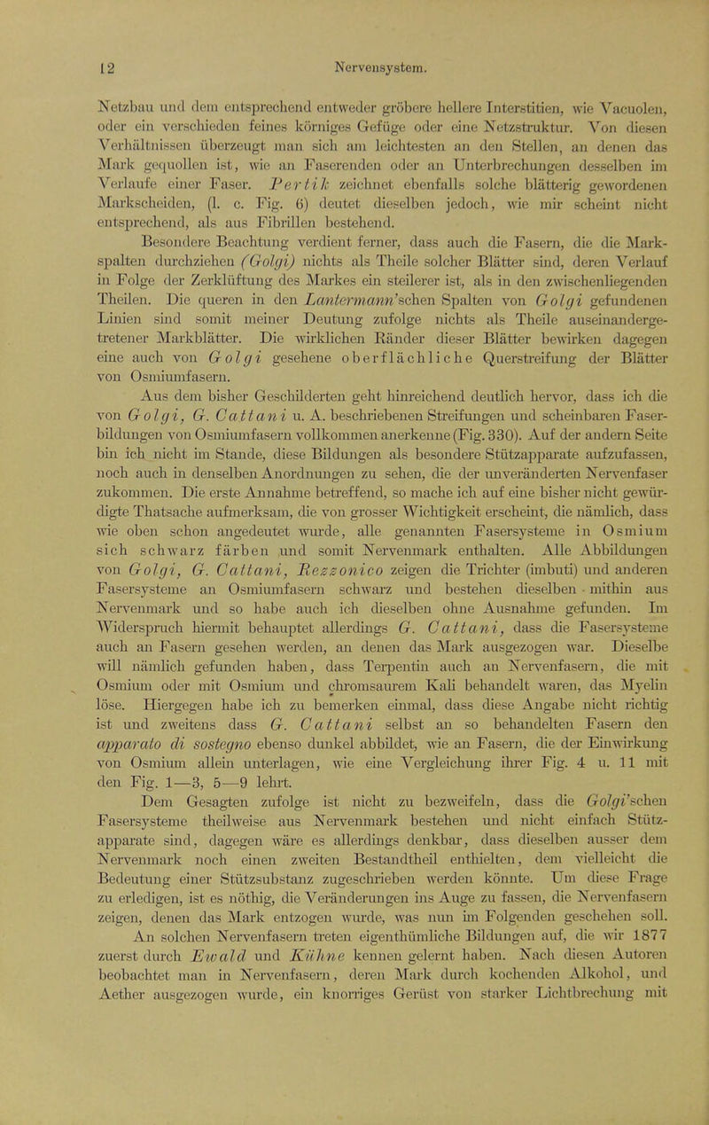 Netzbau und dem eiitsprechend eiitweder grobere hellere Interstitien, wie Vacuoleu, oder eiii verscbieden feines korniges Gefiige oder eine Netzsti-uktur. Von diesen Verhiiltiussen iiberzeugt man sicb am leichtesten an den Stellen, an denen das Mark gc(|uollen ist, wie an Faserenden oder an TJjiterbrechungen desselben im Verlaufe eijier Faser. Fertile zeichnet ebenfalls solche blatterig gewordenen Markscheiden, (1. c. Fig. 6) deutet dieselben jedocb, wie mir scheint nicht entsprecbend, als aus Fibrillen bestebend. Besondere Beacbtung verdient ferner, dass aucb die Fasern, die die Mark- spalten durchzieben (Golgi) nicbts als Tbeile solcber Blatter suid, deren Verlauf in Folge der Zerkliiftung des Markes ein steilerer ist, als in den zwischenliegenden Theilen. Die queren in den Lantermann'schen Spalten von Golgi gefundenen Linien smd somit meiner Deutung zufolge nicbts als Tbeile auseinanderge- tretener Markblatter. Die wirklicben Rander dieser Blatter bewirken dagegen eine aucb von Golgi gesebene oberflacblicbe Querstreifung der Blatter von Osmiumfasern. Aus dem bisber Gescbilderten gebt binreicbend deutlicb bervor, dass icb die von Golgi, G. Ca.ttani u. A. bescbriebenen Streifungen und scbeinbaren Faser- bildimgen von Osmiumfasern vollkommenanerkeune (Fig. 330). Auf der andernSeite bin icb nicbt im Stande, diese Bildungen als besondere Stiitzapparate aufzufassen, nocb aucb in denselben Anordnmigen zu seben, die der unveranderten Nervenfaser zukommen. Die erste Annabme betreffend, so macbe icb auf eine bisber nicbt gewiir- digte Tbatsacbe aufmerksam, die von grosser Wicbtigkeit erscbeint, die namlicb, dass wie oben scbon angedeutet wurde, alle genannten Fasersysteme in Osmium sicb scbwarz far ben und somit Nervenmark entbalten. Alle Abbildungen von Golgi, G. Cattani, Mezsonico zeigen die Tricbter (imbuti) und an deren Fasersysteme an Osmiumfasern scbwarz und besteben dieselben • mitbin aus ISTervenmark und so babe aucb icb dieselben obne Ausnabme gefunden. Im Widersprucb biermit bebauptet allerdings G. Cattani, dass die Fasersysteme aucb an Fasern geseben werden, an denen das Mark ausgezogen war. Dieselbe will nambcb gefunden baben, dass Tei-pentiu aucb an ISTei-venfasern, die mit Osmium oder mit Osmium und cbi'omsaurem Kab bebandelt w'aren, das Myelin lose. Hiergegen babe icb zu bemerken einmal, dass diese Angabe nicbt ricbtig ist und zweitens dass G. Cattani selbst an so bebandelten Fasern den apparato di sostegno ebenso dunkel abbildet, wie an Fasern, die der Einwirkung von Osmium allein unterlagen, wie eine Vergleicbuug ibrer Fig. 4 u. 11 mit den Fig. 1—3, 5—9 lebi-t. Dem Gesagten zufolge ist nicbt zu bezweifeln, dass die Golgi'$c]ieu Fasersysteme tbeilweise aus Nervenmark besteben und nicbt einfacb Stiitz- appai-ate siud, dagegen ware es allerdings denkbar, dass dieselben ausser dem Nervenmark nocb einen zweiten Bestandtbeil entbielten, dem vielleicbt die Bedeutung einer Stiitzsubstanz zugescbrieben werden konnte. Um diese Frage zu erledigen, ist es notbig, die Veranderungen ins Auge zu fassen, die Nervenfasern zeigen, denen das Mark entzogen wiu'de, was nun im Folgenden gescbeben soli. An solcben Nervenfasern treten eigentbiimlicbe Bildungen auf, die wir 1877 zuerst durcb Ewald und Kiihne keunen gelernt baben. Nacb diesen Autoren beobacbtet man m Nervenfasern, deren Mark durcb kocbenden Alkobol, und Aetber ausgezogen wurde, ein knorriges Geriist von starker Licbtbrecbung mit