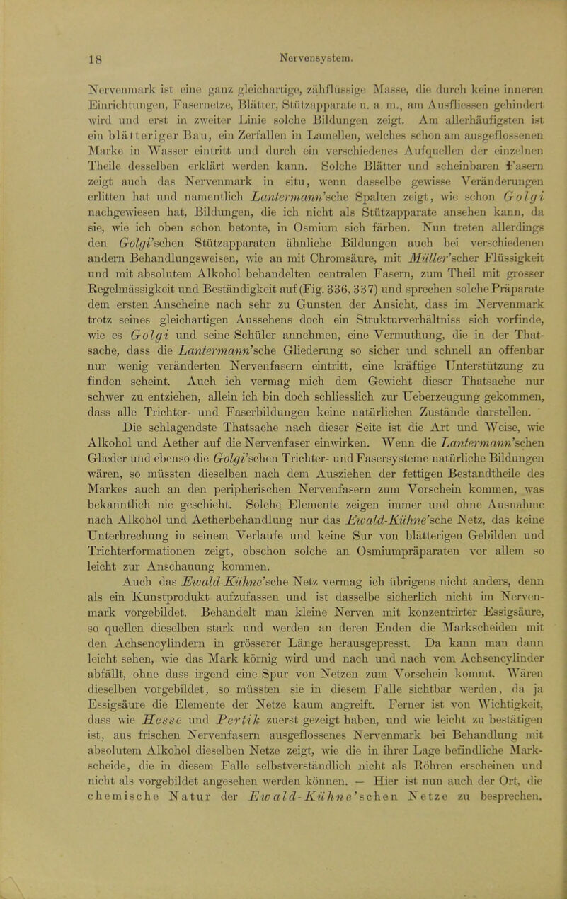 Nervenniark ist elii« giinz gleicliartige, zahfliisfjige Masse, die durch keijie iniieren Einrichtuiigen, Fasernetze, Blatter, Stiitzapparate u. a. m., am Ausfliessen gehiiideil wird uiid erst in zweiter Linie solche Bilduiigeii zeigt. Am allerhaufigst^^ri ist ein bliitteriger Ban, ein Zerfallen in Lamellen, welches schon am ausgeflossenen Markc in Wasser ointritt und durch ein verschiedenes Aufquellen der einzelnen Theile desselben erklilrt werden kaiui. Solche Blatter und scheinbaren Fasern zeigt auch das Nei'venmark in situ, wenn dasselbe gewisse Veranderungen erlitten hat und namentlich Laniermann'ache Spalten zeigt, wie schon Golyi nachgewiesen hat, Bildungen, die ich nicht als Stiitzapparate ansehen kann, da sie, wie ich oben schon betonte, in Osmium sich farben. Nun ti'eten allerdings den Golgi'schen Stiitzapparaten ahnliche Bildungen auch bei verschiedenen andern Behandlungsweisen, wie an mit Chromsaure, mit Miiller'scher Fliissigkeit und mit absolutem Alkohol behandelten centralen Fasern, zum Theil mit gi-osser Regelmassigkeit und Bestandigkeit auf (Fig. 336, 337) und sprechen solche Praparate dem ersteu Anscheine nach sekr zu Gunsten der Ansicht, dass im Nervenmark trotz seines gleichartigen Aussehens doch ein Struktui-verhaltniss sich vorfinde, wie es Golgi und seine Schiiler annehmen, eine Vermuthung, die in der That- sache, dass die Lantermann'sche Gliederung so sicher und schnell an offenbar nur wenig veranderten Nerveufasern eiiitritt, eine ki-aftige Unterstiitzung zu finden scheint. Auch ich vermag mich dem Gewicht dieser Thatsache nur schwer zu entziehen, allein ich bin doch schliesslich zm- Ueberzeugung gekommen, dass alle Trichter- und Faserbildungen keine natiirlichen Zustande darstellen. Die schlagendste Thatsache nach dieser Seite ist die Art und Weise, me Alkohol und Aether auf die Nervenfaser einwirkeu. Wenn die Lanfeymann'schen Glieder und ebeuso die Golgi'schen Trichter- und Fasersysteme natiirliche Bildungen waren, so miissten dieselben nach dem Ausziehen der fettigen Bestandtheile des Markes auch an den peripherischen Nervenfasern zum Vorscheui kommen, was bekanntlich nie geschieht. Solche Elemente zeigen immer und ohne Ausntihme nach Alkohol uud Aetherbehandluug nur das Ewald-Kiihne'sche Netz, das keine Unterbrechuiig in seinem Verlaufe mid keine Sur von blatterigen Gebilden und Trichterformationen zeigt, obschon solche an Osmiumpraparaten vor allem so leicht zur Anschauung kommen. Auch das Eivald-Kuhne'sche Netz vermag ich iibrigens nicht anders, denn als ein Kunstprodukt aufzufassen und ist dasselbe sicherlich nicht im Nerven- mark vorgebildet. Behandelt man kleine Nerven mit konzentiirter Essigsaure, so quellen dieselben stark und werden an deren Enden die Markscheiden mit den Achsencylindern in grosserer Lange herausgepresst. Da kann man dann leicht sehen, wie das Mark kornig wu'd und nach und nach vom Achsencyliuder abfallt, ohne dass irgend eine Spur von Netzen zum Vorschein kommt. Wai*en dieselben vorgebildet, so miissten sie in diesem Falle sichtbar werden, da ja Essigsaure die Elemente der Netze kaum angreift. Ferner ist von Wichtigkeit. dass wie Sesse und JPertiJc zuerst gezeigt haben, und wie leicht zu bestatigen ist, aus frischen Nervenfasern ausgeflossenes Nen'enmark bei Behandlung mit absolutem Alkohol dieselben Netze zeigt, wie die in ihi'er Lage befindliche Mark- scheide, die in diesem Falle selbstverstiindlich nicht als Rohren erscheinen und nicht als vorgebildet angesehen werden konnen. — Hier ist nun auch der Ort, die chemische Natur der JEtv aid-Knhne'schen Netze zu bespi-echen.