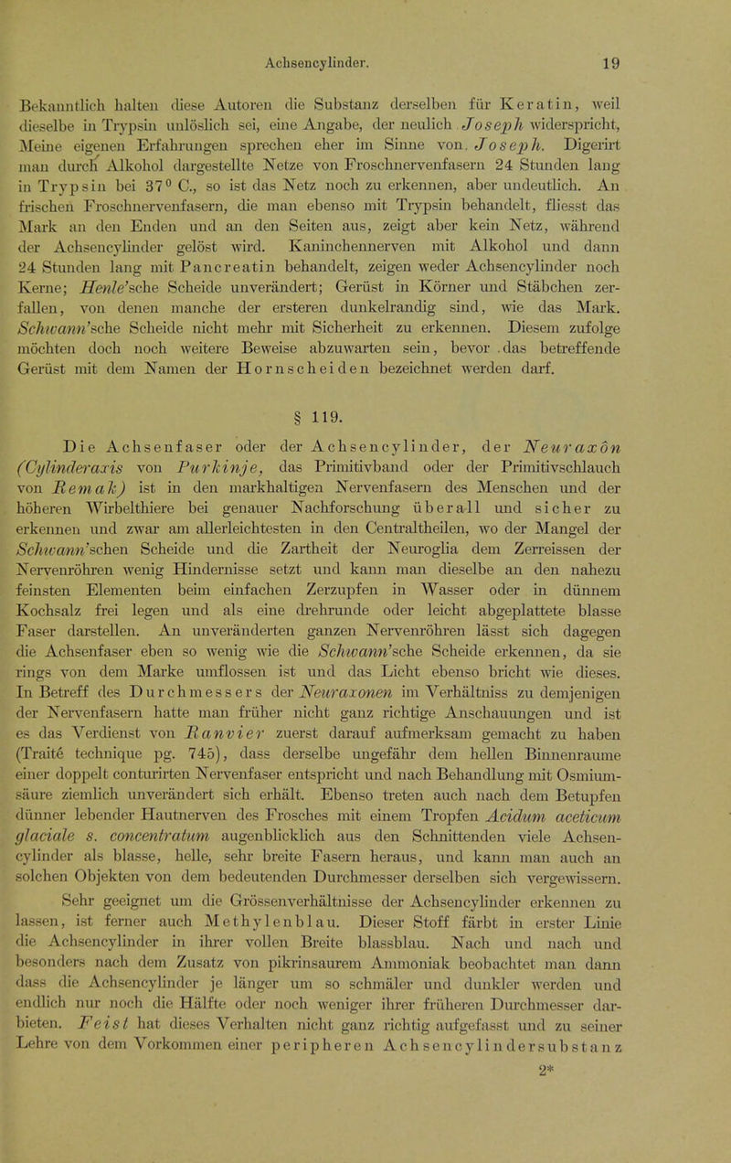 Bekanntlich halten (liese Autoreu die Substaiiz derselben fiir Keratin, weil dieselbe in Trypsin unloslich sei, eine Angabe, der ueulich «7o A widerspi-icht, Meine eigenen Erfahrungen sprechen eher im Sinne yoyl. Joseph. Digerirt man dui'C^ Alkohol dargestellte Netze von Frosclinervenfasern 24 Stunden laug in Trypsin bei 37° C, so ist das Netz noch zu erkennen, aber undeutlich. An frischen Froschnervenfasern, die man ebenso mit Trypsin behandelt, fliesst das Mark an den Enden und an den Seiten aus, zeigt aber kein Netz, wakrend der Achsencylinder gelost wird. Kaninchennerven mit Alkohol und dann 24 Stunden lang mit Paucreatin behandelt, zeigen weder Achsencylmder noch Kerne; Henle'sche Scheide unverandert; Geriist in Korner und Stabchen zer- fallen, von denen manche der ersteren dunkelrandig sind, wie das Mark. Sehivann'sche Scheide nicht mehi- mit Sicherheit zu erkennen. Diesem zufolge mochten doch noch weitere Beweise abzuwarten sein, bevor .das betreffende Geriist mit dem Namen der Hornscheiden bezeichnet werden darf. § 119. Die Achsenfaser oder der Achsencylinder, der Neuraxon (Cylinderaxis von Piirhinje, das Piimitivband oder der Primitivschlauch von Rem ah) ist in den markhaltigen J^ervenfasem des Menschen und der hoheren Wirbelthiere bei genauer Nachforschung iibera-U und si eher zu erkenneii und zwar am allerleichtesten in den Centraltheilen, wo der Mangel der ScJmann'schen Scheide und die Zartheit der Neuroglia dem Zen-eissen der Nervenrohren wenig Hindernisse setzt und kann man dieselbe an den nahezu feinsten Elementen beim einfachen Zerzupfen in Wasser oder hi diinnem Kochsalz frei legen und als eine di-ehrunde oder leicht abgeplattete blasse Faser darstellen. An unveranderten ganzen Nervenrohren lasst sich dagegen die Achsenfaser eben so wenig wie die Schtvami'sche Scheide erkennen, da sie rings von dem Mai'ke umflossen ist und das Licht ebenso bricht wie dieses. In Betreff des Durchmessers der Neuraxonen im Verhaltniss zu demjenigen der Nervenfasern hatte man friiher nicht ganz richtige Anschauungen und ist es das Verdienst von Hanvier zuerst darauf aufmerksam gemacht zu haben (Traite technique pg. 745), dass derselbe ungefahr dem hellen Binnenraume einer doppelt conturirten Nervenfaser entspricht und nach Behandlung mit Osmimn- saure ziemlich unverandert sich erhalt. Ebenso treten auch nach dem Betupfen diinner lebender Hautnerven des Frosches mit einem Tropfen Acidum aceticum glaciale s. concentratum augenblicklich aus den Schnittenden viele Achsen- cylinder als blasse, helle, sehr breite Fasern heraus, und kann man auch an solchen Objekten von dem bedeutenden Durchmesser derselben sich vergovissern. Sehr geeignet um die Grossenverhaltnisse der Achsencylinder erkennen zu lassen, ist ferner auch Methylenblau. Dieser Stoff farbt in erster Linie die Achsencylinder m ihi-er voUen Breite blassblau. Nach und nach und besonders nach dem Zusatz von pikrinsaurem Ammoniak beobachtet man dann dass die Achsencylinder je langer um so schmaler und dunkler werden und endlich nur noch die Halfte oder noch weniger ihrer friiheren Durchmesser dar- bieten. Feist hat dieses Verba]ten nicht ganz richtig aufgefasst luid zu seiner Lehre von dem Vorkommen einer peripheren Achsencylindersubstanz 2*