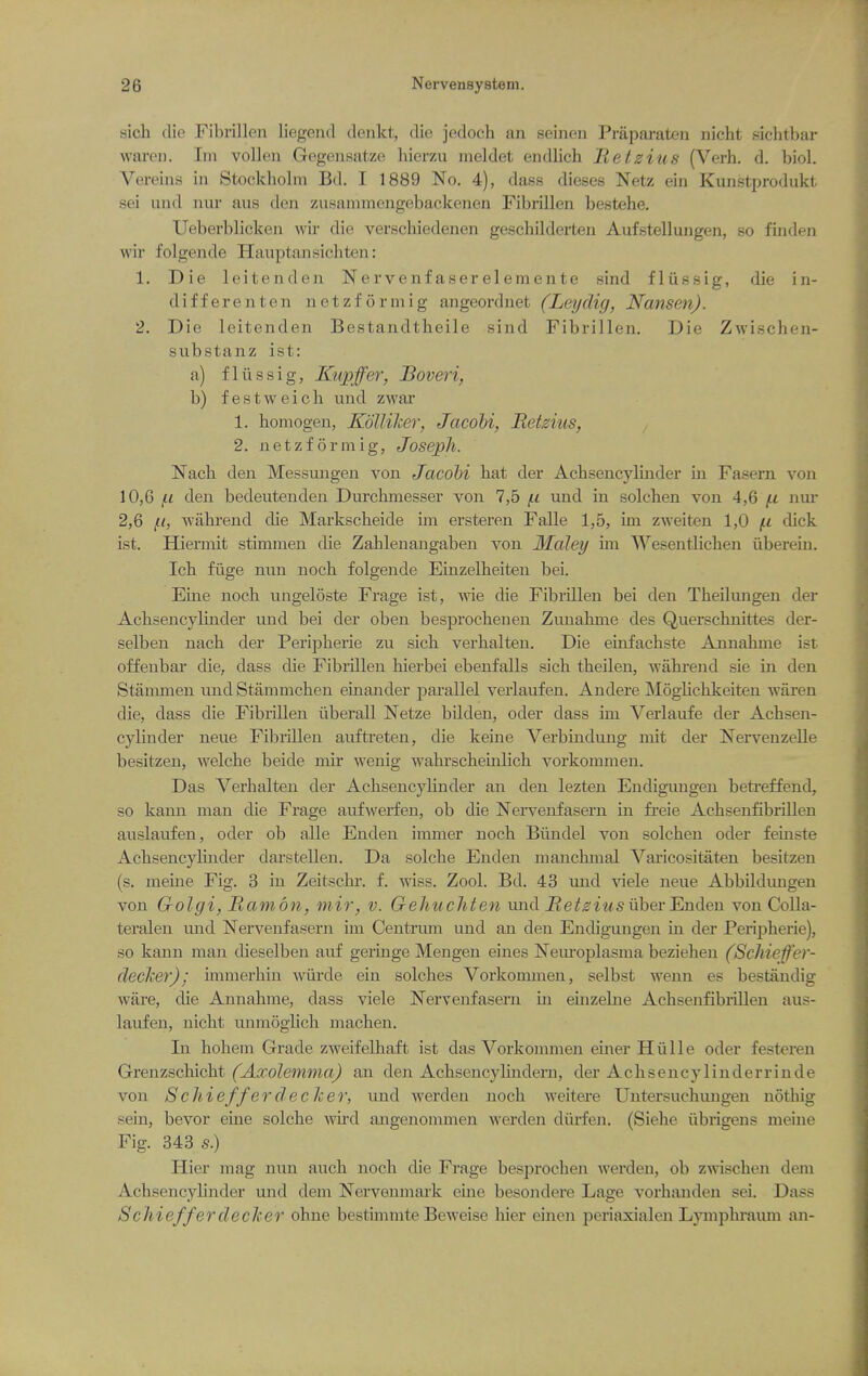 sich die Fibrlllen liegend denkt, die jedoch an seinen Praparaten nicht sichtbar waren. Iiu vollen Gegeiisatze hierzu meldet endlich Hetzius (Verb. d. biol. Vereins in Stockholm Bd. I 1889 No. 4), dass dieses Netz ein Kunstprodukt sei and nur aus den zusainmengebackenen Fibrillen bestebe, Ueberblicken wir die verscbiedenen gescbilderten Aufstellungen, so finden wir folgende Hauptansicbten: 1. Die leitenden Nervenfaserelemente sind fliissig, die in- differenten netzforinig angeordnet (Leydig, Nansen). 2. Die leitenden Bestandtbeile sind Fibrillen. Die Zwiscben- substanz ist: a) fliissig, Kupffer, Boveri, b) festweicb und zwar 1. bomogen, Kdllilier, Jacohi, Retzius, 2. netzformig, Joseph. Nacb den Messungen von Jacobi bat der Acbsencylinder in Fasern von 10,6 f.1 den bedeutenden Durcbmesser von 7,5 f.i und in solcben von 4,6 (.i nur 2,6 wiibrend die Markscbeide im ersteren Falle 1,5, im zweiten 1,0 (.i dick ist. Hiermit stimnien die Zablenangaben von Maley im Wesentlicben iiberem. Icb fiige nun nocb folgende Einzelbeiten bei. Eine nocb ungeloste Frage ist, wie die Fibrillen bei den Tbeilungen der Acbsencylinder und bei der oben besprocbenen Zunabme des Querscbnittes der- selben nacb der Peripherie zu sich verhalten. Die einfachste Annabme ist offenbar die, dass die Fibrillen bierbei ebenfalls sich theilen, wahrend sie in den Stammen und Stammchen einander parallel verlaufen. Andere Moglicbkeiten waren die, dass die Fibrillen iiberall Netze bilden, oder dass im Verlaufe der Acbsen- cylinder neue Fibrillen auftreten, die keine Verbindung mit der ISTei'venzelle besitzen, welcbe beide mir wenig wabrscheinlich vorkommen. Das Verhalten der Acbsencylinder an den lezten Endigungen betreffend, so kann man die Frage aufwerfen, ob die Nervenfasern in freie Achsenfibrillen auslaufen, oder ob alle Enden immer nocb Biindel von solcben oder feinste Achsencyluider dai'stellen. Da solche Enden manchinal Varicositaten besitzen (s. meine Fig. 3 in Zeitscbi-. f. wiss. Zool. Bd. 43 und viele neue Abbildimgen von Golgi, Ramon, mir, v. Gehuchten und J?e^^iMSuber Enden vonColla- teralen und Nervenfasern im Centrum und an den Endigungen in der Peripherie), so kann man dieselben auf geringe Mengen eines Neiuoplasma bezieben (ScMeffer- decJcer); immerhin wiirde ein solches Vorkommen, selbst wenn es bestandig ware, die Annabme, dass viele Nervenfasern in einzelne Achsenfibrillen aus- laufen, nicht unmoghch niacben. In bohem Grade zweifelhaft ist das Vorkommen einer Hulle oder festeren Grenzschicht (Axolemma) an den AchsencyUnderu, der Acbsencylinderrinde von Schieffer dec her, und werden nocb weitere Untersucbungen nothig sein, bevor erne solche wud angenommen werden diu'fen. (Siebe iibrigens meine Fig. 343 s) Hier mag nun auch nocb die Frage besprochen werden, ob zwiscben dem Acbsencylinder und dem jtSTervenmark euie besondere Lage vorhjuiden sei. Dass Schiefferdecher ohne bestimmte Beweise hier einen periaxialen Lympbi-aum an-