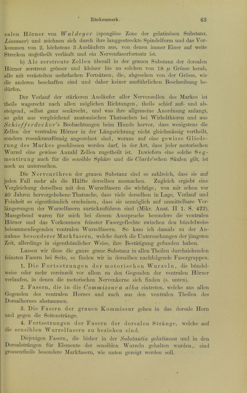 salen Horner von Wal (ley er (spongiose Zone der gelatinosen Substanz, Lissaue)') unci zeichnen sich (lurch ihre langgestreckte Spindelfonn und das Vor- kommen von 2, hochstens 3 Auslaufern aus, von denen immer Einer auf weite Strecken unrfetheilt verlauft vuid ein Nervenfasei-fortsatz ist. b) Als zerstreute Z ell en iiberall in der grauen Substanz der dorsalen Horner zerstreut grosser und kleiner bis zu solchen von 18 Grosse herab, aUe niit verastelten mehrfachen Fortsatzeu, die, abgesehen von der Grosse, wie die anderen beschaffeu sind und daber keiner ausfiihrlicben Bescbreibung be- diirfen. Der Yerlauf der starkeren Auslaufer aller Nervenzellen des Markes ist theils wagerecbt nacb alien moglicben Richtungen, theils scbief auf- und ab- steigend, selbst ganz senki'ecbt, und was ihre allgemeine Anordnung anlangt, so geht aus vergleichend anatomiscben Tbatsachen bei Wirbeltbieren und aus Schiefferdedeer's Beobachtungen beiin Hunde bervor, dass wenigstens die Zellen der venti'alen Horner in der Langsrichtung nicbt gleicbmassig vertheilt, sondern rosenkranzformig angeordnet sind, woraus auf eine gewisse Gliede- rung des Markes gescblossen werden darf, in der Art, dass jeder motorischen Wurzel eine gewisse Anzabl Zellen zugetbeilt ist. Inwiefern eine solcbe Seg- mentirung aucb fiir die sensible Spbare und die C/ar/ce'scben Saulen gilt, ist nocb zu untersucben. Die Nervenrobren der grauen Substanz sind so zablreicb, dass sie auf jeden Fall mebr als die Halfte derselben ausmacben. Zugleicb ergiebt eine Vergleicbung derselben mit den Wurzel fasern die Avicbtige, von mir schon vor 40 Jabi-en bervorgebobene Tbatsacbe, dass \Ae\e derselben in Lage, Verlauf und Feinbeit so eigenthiimlich erscbeinen, dass sie unmoglicb auf unmittelbare Ver- langerungen der Wurzelfasern zuriickzufiibi'en sind (Mikr. Anat. H 1. S. 422). Massgebend waren fiir micb bei diesem Aussprucbe besonders die ventralen Horner und das Vorkommen feinster Fasergeflecbte zwiscben den biindelweise beisammenliegenden ventralen Wurzelfasern. So kam ich damals zu der An- nabine besonderer Markfasern, welcbe durcb cbe Untersucbungen der jiingsten Zeit, allerdings in eigentbiimlicber AVeise, ihre Bestatigung gefunden baben. Lassen wir diese die ganze gi-aue Substanz in alien Theilen durchziehenden feinsten Fasern bei Seite, so fhiden -wir in derselben nachfolgende Fasergi'uppen. 1. Die Fortsetzungen der motorischen Wurzeln, die biindel- weise oder mebr vereinzelt vor allem zu den Gegenden der ventralen Horner verlavifen, in denen die motorischen !Nervenkerne sich finden (s. unten). 2. Fasern, die in die Commisstira alha eintreten, welcbe aus alien Gegenden des ventralen Homes und auch aus den ventralen Theilen des Dorsalhornes abstammen. 3. Die Fasern der grauen Kommissur gehen in das dorsale Horn und gegen die Seitenstrange. 4. Fortsetzungen der Fasern der dorsalen Strange, welcbe auf die sensiblen Wurzelfasern zu beziehen sind. Diejenigen Fasern, die bisber in der Substantia gelatinosa und in den Dorsalstrangen fiir Elemente der sensiblen Wurzeln gehalten wurden, sind grossentheils besondere Mai'kfasern, wie unten gezeigt werden soU.