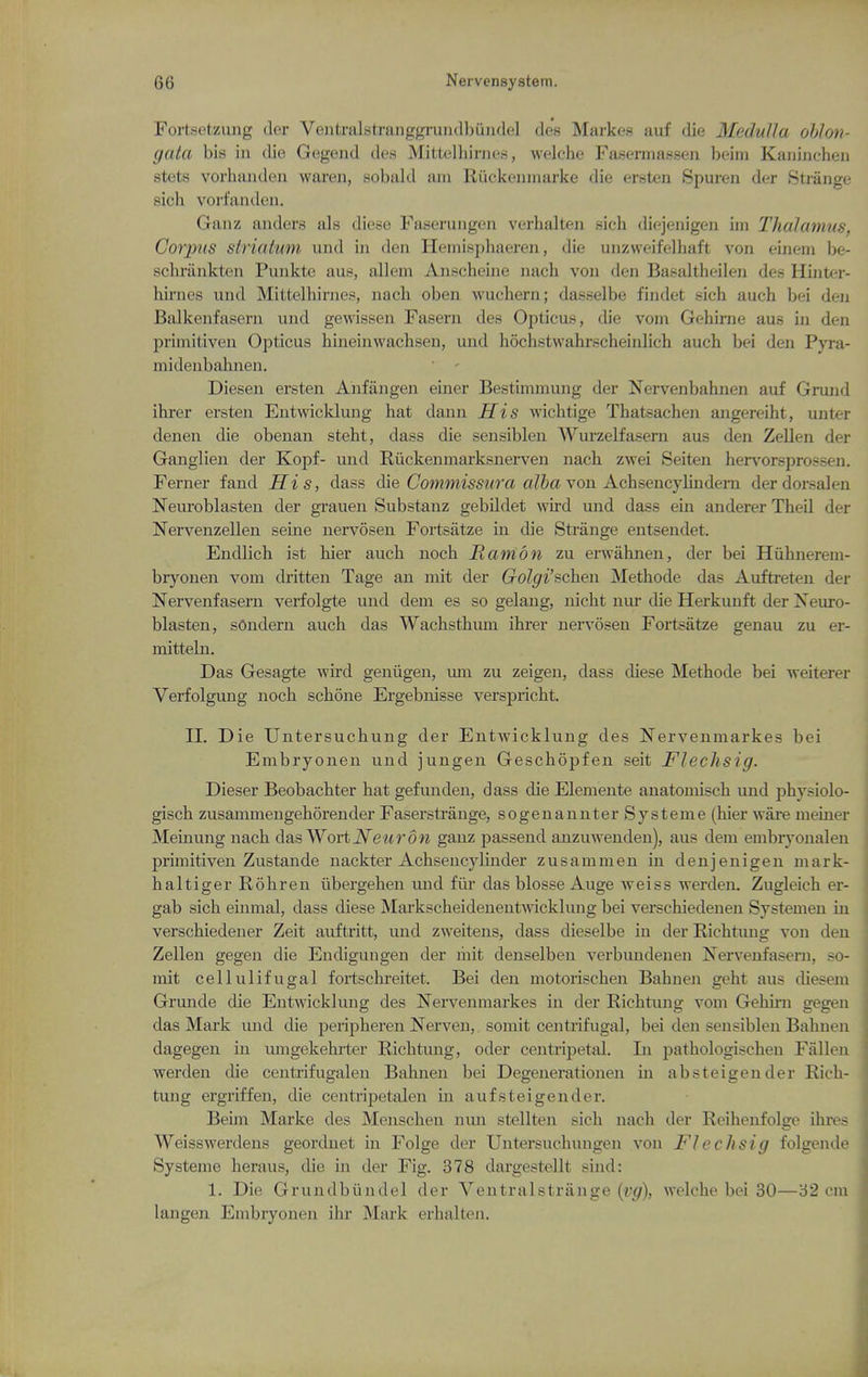 Fortsetzmig der VentmLstranggruiulbundel des Markes auf die Medulla oblon- gata bis in die Gogend des Mittelliiriics, welche Fasermassen beim Kaiiinchen stets vorhaiiden waren, sobald am Riiclcenuuirke die ersten Spuren der Strange sich vorfantlon. Ganz anders als diese Faserungen verhalteii sich diejenigen im Thalamus, Corpus striatum und in den Hemisphaeren, die unzweifelhaft von einem be- sclu'iinkten Punkte aiis, alleni Anscheine nach von den Basaltheileji des Hinter- lairncs und Mi<,telliiniet^, iiach oben wucliern; dasselbe findet sich auch bei den Balkenfasern und gewissen Fasern des Opticus, die voni Gehirne aus in den primitiven Opticus hineinwachseu, und hochstwahrscheinlich auch bei den Pyra- midenbahnen.  ' Diesen ersten Anfiingen einer Bestiminung der Nervenbahnen auf Grund ihrer ersten Entwicklung hat dann His wichtige Thatsachen angereiht, unter denen die obenan steht, dass die seusiblen Wurzelfasern aus den Zellen der Ganglien der Kopf- und Riickeiimarksnerven nach zwei Seiten her\'^orsprossen. Ferner fand His, dass die Cow2mis5wra o/feavon Achsencylmdern derdorsalen Neuroblasteu der grauen Substauz gebildet wird und dass ein anderer Theil der Nervenzellen seme nervoseii Fortsatze in die Strange entsendet. Endlich ist hier auch noch Hani on zu erwahnen, der bei Hiihiierem- bryonen vom dritten Tage an mit der Golgi'schen Methode das Auftreteu der Nervenfasern verfolgte und dem es so gelang, uicht niu* die Herkunft der Neuro- blasten, sOndern audi das Wachsthum ihrer nervosen Fortsatze genau zu er- mittebi. Das Gesagte wird geniigen, lun zu zeigen, dass diese Methode bei weiterer Verfolgung noch schone Ergebnisse verspricht. 11. Die Untersuchung der Entwicklung des Nervenmarkes bei Embryonen und jungen Geschopfen seit Fleclisig. Dieser Beobachter hat gefunden, dass die Elemente anatouiisch und physiolo- gisch zusammengehorender Faserstrange, sogenannter Systeme (hier ware meiner Memung nach das WortiV^eitrow ganz passend anzuwenden), aus dem embryonalen primitiven Zustande nackter Achsencyhnder zusammen in denjenigeu mark- haltiger Rohren iibergehen und fiir das blosse Auge weiss werden. Zugleich er- gab sich euimal, dass diese Mai'kscheidenentAvickkuig bei verscliiedenen Systemen in verschiedener Zeit auftritt, und zweitens, dass dieselbe in der Richtuug von den Zellen gegen die Eudigungen der liiit denselben verbundenen Nervenfasern, so- mit cellulifugal foitschreitet. Bei den motorischen Bahnen geht aus diesem Grunde die Entwicklung des Nervenmarkes in der Richtung vom Gehirn gegen das Mark und die peripheren Nerven, somit centrifugal, bei den sensiblen Bahnen dagegen in umgekehi-ter Richtung, oder centripetal. In pathologischeu Fallen werden die centrifugaleu Bahnen bei Degenerationen in absteigender Rich- tung ergriffen, die centripetalen m aufsteigender. Beim Marke des Menschen nun stellten sich nach der Reihenfolge ihres Weisswerdens geordnet in Folge der Untersuchungen von Flechsig folgende Systeme heraus, die in der Fig. 378 dargestellt sind: 1. Die Grundbiindel der Veutralstriinge (vg), welche bei 30—32 cm langen Embryonen ilu* Mark erhalten.