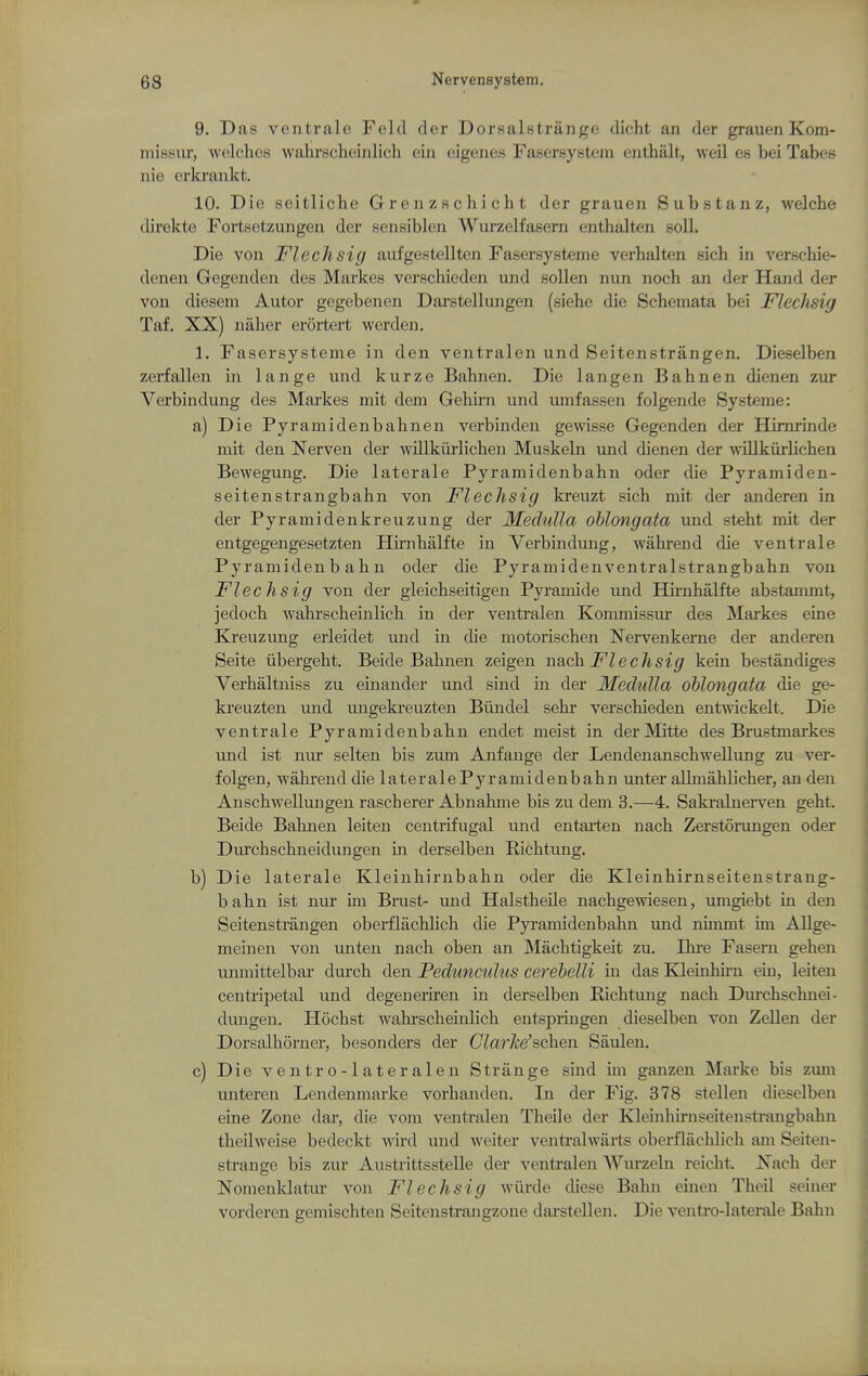 9. Das ventrale Feld der Dorsalstriinge dicht an der grauen Kom- niissur, wc^kdies wahrscheinlich ein eigenes Fasersystem eiithalt, weil es bei Tabes iiie erkraiikt. 10. Die seitliclie G r e n z r c h i c h t der grauen Substanz, welche direkte Fortsetzungen der sensiblen Wurzelfasern enthalten solL Die von Flechsig aufgestellten Fasersysteme verhalten sich in verschie- denen Gegenden des Markes verschieden und sollen nun noch an der Hand der von diesem Autor gegebenen Darstellungen (siehe die Schemata bei Flechsig Taf. XX) naber erortert werden. 1. Fasersysteme in den ventralen und Seitenstrangen. Dieselben zerfallen in lange und kurze Babnen. Die langen Babnen dienen zur Verbindung des Markes mit dem Gebirn und umfassen folgende Systems: a) Die Pyramidenbahnen verbinden gewisse Gegenden der Himrinde mit den Nerven der willkurlichen Muskeln und dienen der -vvillkurlichen Bewegung. Die laterale Pyramidenbahn oder die Pyramiden- seitenstrangbabn von Flechsig kreuzt sich mit der anderen in der Pyramidenkreuzung der Medulla oblongata und steht mit der entgegengesetzten Himbalfte in Verbindung, wabrend die ventrale Pyramidenbahn oder die Pyramidenventralstrangbahn von Flechsig von der gleichseitigen Pyramide imd Hirnhalfte abstanunt, jedoch wahrscheinlich in der ventralen Kommissur des Mai'kes eine Kreuzung erleidet und in die motorischen Nervenkerne der anderen Seite iibergeht. Beide Babnen zeigen nach Flechsig kein bestandiges Verhaltniss zu einander und sind in der Medulla oblongata die ge- kreuzten und ungekreuzten Biindel sebr verschieden entwickelt. Die ventrale Pyramidenbahn endet meist in derMitte des Brustmarkes vmd ist nur selten bis zum Anfange der Lendenanschwellung zu ver- folgen, wahrend die laterale Pyramidenbahn unter aUmahlicher, an den Anschwelluugen rascherer Abnahme bis zu dem 3.—4. Sakralnerven geht. Beide Babnen leiten centrifugal und entarten nach Zerstorungen oder Durchschneidungen in derselben Richtimg. b) Die laterale Kleinhirnbahn oder die Kleinhirnseitenstrang- bahn ist nur im Brast- und Halstheile nachgewiesen, umgiebt in den Seitenstrangen oberflachlich die Pyramidenbahn und nimmt im Allge- meinen von unten nach oben an Machtigkeit zu. Ihi-e Faseru gehen unmittelbar durch den Pedunculus cerebelli in das Klemhu-n em, leiten centripetal und degeneriren in derselben Richtung nach Durchschnei- dungen. Hocbst wahrscheinlich entspringen dieselben von Zellen der Dorsalhorner, besonders der CVar/ce'schen Saulen. c) Die ventro-lateralen Strange sind im ganzen Marke bis zum unteren Lendenmarke vorhanden. In der Fig. 378 stellen dieselben eine Zone dar, die vom ventralen Theile der Kleinhirnseitenstrangbahn theilweise bedeckt wird und weiter ventral warts oberflachlich am Seiten- strange bis zur Austrittsstelle der ventralen AVurzeln reicht. Nach der Nomenldatur von Flechsig wiirde diese Bahn emen Theil seiner vorderen gemischten Seitenstrangzone darstellen. Die ventro-laterale Bahn