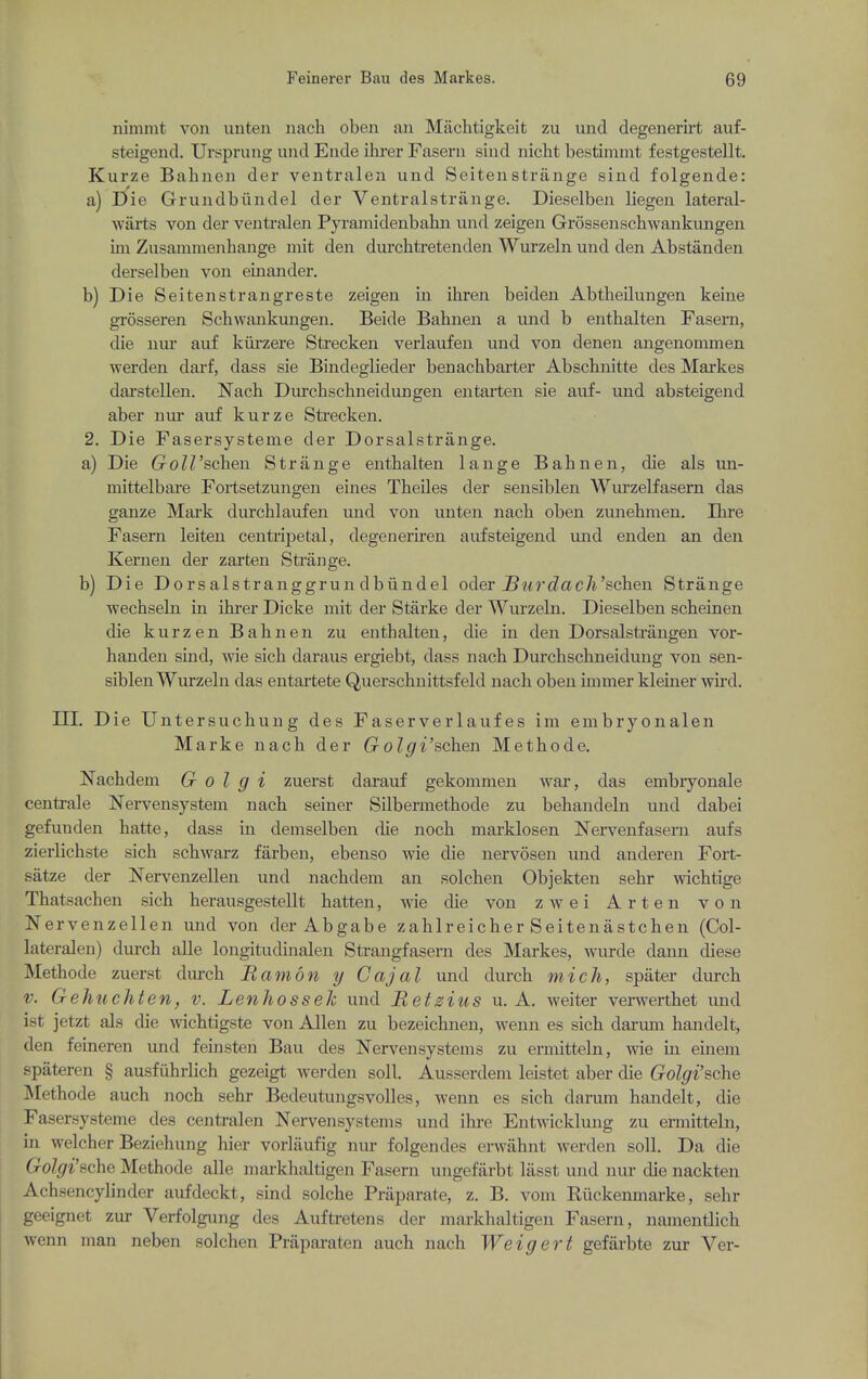 nimmt von unten nach oben an Machtigkeit zu uiid degenerirt auf- steigend. Ursprung and Ende ihrer Faseni siiid iiicht bestimmt festgestellt. Kurze Bahneii der veiitralen und Seitenstrange sind folgende: a) Die Grundbiindel der Ventralstrange. Dieselben liegen lateral- warts von der veutralen Pyramidenbahn und zeigen Grossenschwankungen iin Zusammenhange niit den durchtretenden Wurzeln und den Abstanden derselben von einander. b) Die Seitenstrangreste zeigen in ihren beiden Abtheilungen keine grosseren Schwankungen. Beide Babnen a und b enthalten Fasern, die nur auf kiirzere Strecken verlaufen und von denen angenommen werden darf, dass sie Bindeglieder benachbai'ter Abscbnitte des Markes darstellen. Nach Durchschneidungen entarten sie auf- und absteigend aber nm- auf kurze Strecken. 2. Die Fasersysteme der Dorsalstrange. a) Die GoWschen Strange enthalten lange Bahnen, die als mi- mittelbare Fortsetzungen eines Theiles der sensiblen Wurzelfasem das ganze Mark durchlaufen und von unten nach oben zunehmen. Ihre Fasem leiten centripetal, degeneriren aufsteigend und en den an den Kernen der zarten Strange. b) Die Do rs alstranggrun dbiindel oder Surd a ch'schen Strange wechseln in ihrer Dicke mit der Starke der Wurzeln. Dieselben scheinen die kurzen Bahnen zu enthalten, die in den Dorsalstrangen vor- handen smd, wie sich daraus ergiebt, dass nach Durchschneidung von sen- siblen Wurzeln das entartete Querschnittsfeld nach oben iinmer klemer wnd. m. Die Untersuchung des Faserverlaufes im enibryonalen Marke nach der Golgi'schen Methode. Nachdem G O I g i zuerst darauf gekommen war, das embryonale centrale Nervensystem nach seiner Silbermethode zu behandeln und dabei gefunden hatte, dass in demselben die noch marklosen Nei-venfasern aufs zierlichste sich schwarz farben, ebenso wie die nervosen und auderen Fort- satze der Nervenzellen und nachdem an solchen Objekten sehr wichtige Thatsachen sich herausgestellt hatten, wie die von zwei Arten von JSTervenzellen und von der Abgabe zahlreicher Seitenastchen (Col- lateralen) durch alle longitudinalen Strangfasern des Markes, wurde dann diese Methode zuerst durch Ramon y Cajal und durch mich, spater durch V. Gehuchten, v. Lenhosseh und Retsius u. A. Aveiter verwerthet und ist jetzt als die wichtigste von Allen zu bezeichnen, wenn es sich darum hajidelt, den feineren und feinsten Bau des Nervensystems zu ermitteln, wie in einem spateren § ausfuhrlich gezeigt werden soli. Ausserdem leistet aber die Golgi'sche Methode auch noch sehr Bedeutungsvoiles, wenn es sich darum handelt, die Fasersysteme des centralen Nervensystems und ihre Entwicklung zu ermitteln, in welcher Beziehung hier vorlaufig nur folgendes erwahnt werden soil. Da die Golgi'sche Methode alle markhaltigen Fasern ungefarbt lasst und nur die nackten Achsencylinder aufdeckt, sind solche Praparate, z. B. vom Riickemnarke, sehr geeignet zur Verfolgung des Auftretens der markhaltigen Fasern, namentlich wenn man neben solchen Praparaten auch nach Weigert gefarbte zur Ver-