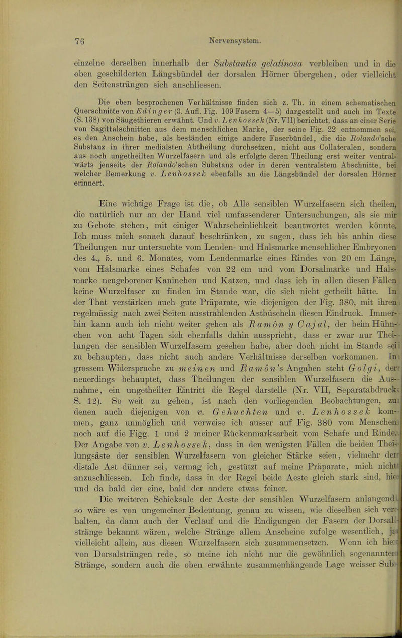 einzelne derselben innerhalb der Substantia gelatinosa verbleiben und in die oben geschilderteii Langsbiindel der dorsaleii Homer iibergeheu, oder vielleicht den Seitensti-angen sich anschliessen. Die eben besprochenen Verhaltnisse finden sich z. Th. in einem schematisclien Querschnitte von ^di (?^/er (3. Aufl. Fig. 109 Fasern 4—5) dargestellt und audi im Texte (S. 138) von Saugethieren erwjihnt. Und v. Lenhossek (Nr. VII) berichtet, dass an einer Serie von Sagittalschnitten aus dem menschlichen Marke, der seine Fig. 22 entnommen sei, €s den Anschein habe, als bestiinden einige andere Faserbiindel, die die liulandn'schQ Substanz in ihrer medialsten Abtheilung durchsetzen, nicht aus Collateralen, sondern aus noch ungetheilten Wurzolfasern und als erfolgte deren Theilung erst weiter ventral- warts jenseits der liolando'schen Substanz oder in deren ventralstem Abschnitte, bei ■welcher Beraerkung v. Lenhossek ebenfalls an die Langsbiindel der dorsalen Horner erinnert. Eine wichtige Frage ist die, ob Alle sensibleii Wurzelfasern sich theilen, die natiirlich nur au der Hand viel umfassenderer Untersuchungen, als sie mir zu Gebote steben, mit einiger Wabrscbeinlicbkeit beantwortet werden konnte. Ich muss micb sonach darauf bescbranken, zu sageu, dass ich bis anbin diese Theilungen nur untersucbte vom Lenden- und Halsmarke menscblicber Embr}-onen des 4., 5. und 6. Monates, vom Lendemnarke eines Rindes von 20 cm Lange, vom Halsmai'ke eines Schafes von 22 cm und vom Dorsabnarke und Hals- marke neugeborener Kanincben und Katzen, und dass ich in alien diesen Fallen keine Wurzelfaser zu finden im Stande war, die sich nicht getheilt hiitte. In der That verstarken auch gute Praparate, wie diejenigen der Fig. 380, mit ihi-en regelmassig nach zwei Seiten ausstrahlenden Astbiischebi diesen Eindinick. Immer- hin kann auch ich nicht weiter gehen als Ramon y Cajal, der beun Hiihn- chen von acht Tagen sich ebenfalls dahm ausspricht, dass er zwar nur Thei- lungen der sensiblen Wm'zelfasern gesehen habe, aber doch nicht im Stande sei zu behaupten, dass nicht auch andere Verhaltnisse derselben vorkommen. In grossem Widerspruche zu me in en und J2 a m 6 w's Augaben stebt Golgi, der neuerduigs behauptet, dass Theilungen der sensiblen AVurzelfasern die Aus--| nahme, ein ungetheilter Einti-itt die Kegel darstelle (Nr. VII, Separatabdi-uck S. 12). So weit zu gehen, ist nach den vorliegenden Beobachtuugen, zu. denen auch diejenigen von v. Gehuchten und v. Lenhossek kom-- men, ganz unmoglich und verweise ich ausser auf Fig. 380 vom JMenscheai noch auf die Figg. 1 und 2 meiner Riickenmarksarbeit vom Schafe und Einde.'. Der Angabe von v. Lenhossek, dass m den wenigsten Fallen die beiden Thei-i- lungsaste der sensiblen AYurzelfasern von gleicher Starke seien, vielmehr den distale Ast diinuer sei, vermag ich, gestiitzt auf meuie Priiparate, micb nichtl anzuschliessen. Ich finde, dass in der Kegel beide Aeste gleich stark sind, hiee und da bald der eine, bald der andere etwas feiner. Die weiteren Schicksale der Aeste der sensiblen Wurzelfasern anlangend^ so ware es von ungemeiner Bedeutung, genau zu wissen, wie dieselben sich ver^r halten, da dann auch der Verlauf und die Endigungen der Fasern der Dorsal-1 strange bekannt Avaren, welche Strange allem Anscheine zufolge Avesentlich, vielleicht allein, aus diesen Wurzelfasern sich zusammensetzen. Wenn ich hieri von Dorsalstriingen rede, so meine ich nicht nur die gewohnlich sogenaimteri Strange, sondern auch die oben erwiibnte zusammenbiingende Lage weisser Sub' '