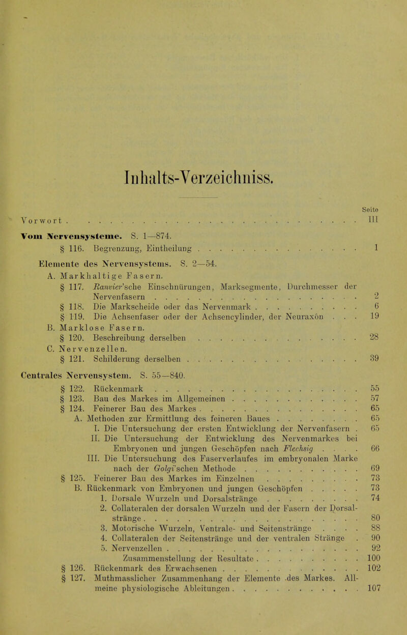 Iiiliiilts-Verzeichniss. Soito Vorwort . Ill Vom ^erveusysteme. S. 1—874. ^ 116. Begrenzuug, Eintlieilung 1 Elcmente des Ncrveiisystenis. S. 2—54. A. Markhaltige Fasern. § 117. Ranvier’sche Einsclinuruiigen, Marksogmente, Durcliiiiessor der Nervenfasern 2 § 118. Die Markscheide oder das Nervenmark 6 § 119. Die Achseiifaser oder der Achsencylinder, der Neuraxon ... 19 B. Marklose Fasern. § 120. Beschreibung derselbeii 28 C. Nerveiizellen. § 121. Scbilderung derselben 39 Ceutrales Nerveiisystem. S. 55—840. § 122. Rlickenmark 55 § 123. Ban des Markes im Allgemeinen 57 § 124. Feinerer Ban des Markes 65 A. Metboden zur Ermittluug des feineren Banes 65 I. Die Untersucbung der ersten Entwicklung der Nervenfasern . 65 II. Die Untersucbung der Entwicklung des Nerveninarkes bei Embryonen und jungen Geschopfen nacb Flechsig .... 66 III. Die Untersucbung des Faserverlaufes im embryonalen Marke nacb der Golgi’scheii Metbode 69 § 125. Feinerer Ban des Markes im Einzelnen 73 13. Ruckenmark von Embryonen und jungen Gescbopfen 73 1. Dorsale Wurzeln und Dorsalstrange 74 2. Collateralen der dorsalen Wurzeln und der Fasern der Dorsal- strange 80 3. Motorische Wurzeln, Ventrale- und Seitenstriinge .... 88 4. Collateralen der Seitenstriinge und der ventralen Strange . 90 5. Nerveiizellen 92 Zusammenstellung der Resultate 100 § 126. Ruckenmark des Erwacbsenen 102 § 127. Mutbmasslicber Zusammeubang der Elemente des Markes. All- meine pbysiologische Ableitungen 107