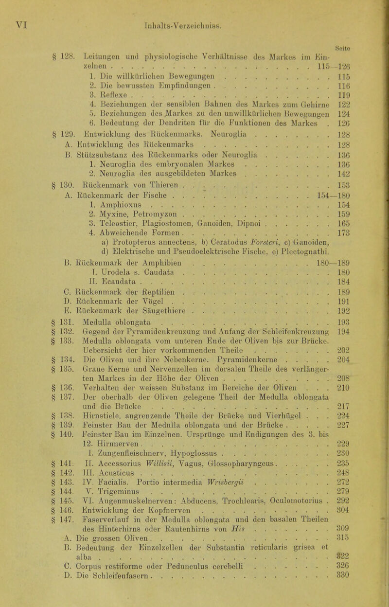 C4/: 09: c/Acjcn 09: C4/: c>9: c<9: 4? 128. licitmigen iiiid i)li)f.siologisdio Vcrliiiltiiisse dcs Markos iiii Kin- 1. Dio willkiirliclien llewegungoii 2. Die bowiisslen Empliiidiingen 3. lleHoxc 4. Dczieliimgcii dor sensil)lon IJahiien dos Markos zuin Deliirno 5. Bcziolmngen de.s Markos zu don unwillkiirlichon iJoweguiigen 0. Bedoutuiig dor Dondriton I'iir die Eunktionon des Markos ^ 129. Entwicklung des Kiickoimuirks. Neuroglia A. Entwicklung des liiickenmarks B. Stiitzsubstanz des Biickoninarks odor Neuroglia 1. Neuroglia des einbryonalen Markes 2. Neuroglia des ausgebildeten Markes 4j 130. Riickenmark von Thieren A. Kiickenniark dor Fisebe 154 1. Amphioxus 2. Myxine, Petromyzon 3. Teleostier, Plagiostomen, Ganoiden, Dipnoi 4. Abweichende Formen a) Protopterus annectens, b) Ceratodus Forstcri, c) Ganoiden, d) Elektrische und Pseudoelektrische Fisebe, e) Plectognatbi. B. Riickenmark der Araphibieu . 180- 1. Urodela s. Caudata II. Ecaudata C. Riickenmark der Reptilien D. Riickenmark der Viigel E. Riickenmark der Siiugethiere 131. Medulla oblongata 132. Gegend der Pyramideukreuzung und Anf'ang der Schleit'enkreuzung 133. Medulla oblongata vom unteren Ende der Oliven bis zur Briicke. Uebersiclit der bier vorkommenden Tbeile 134. Die Oliven und ibre Nebenkerne. Pyramidenkerue 135. Graue Kerne und Nervenzellen im dorsalen Tbeile des verliinger- ten Markes in der Kobe der Oliven 136. Verbalteii der weissen Substanz im Bereicbe der Oliven . . . 137. Der oberbalb der Oliven gelegene Tbeil der Medulla oblongata und die Briicke 138. Hirnstiele, angreuzende Tbeile der Briicke und Vierbiigel . . . 139. Feinster Bau der Medulla oblongata imd der Briicke 140. Feinster Bau im Einzelnen. Urspriinge und Endigungen des 3. bis 12. Hirimerven I. Zungenfleisebnerv, Hypoglossus 141. II. Accessorius Willisii, Vagus, Glossopbaryngeus. . . . . . 142. III. Acusticus 143. IV. Facialis. Portio intermedia Wnsbergii 144. V. Trigeminus 145. VI. Augenmuskelnerven: Abducens, Troeblearis, Oculomotorius . 146. Entwicklung der Kopfnerven 147. Faserverlauf in der Medulla oblongata und den basalen Tbeilen des Hinterhirns oder Rautenbirns von His A. Dio grossen Oliven B. Bedeutung der Einzelzellen der Substantia i-eticularis grisea ct alba C. Corpus restiforme oder Pedunculus cerebelli D. Dio Scbleil'enfasern Soito 115 116 119 122 124 126 128 128 136 136 142 153 -180 154 159 165 173 -189 180 184 189 191 192 193 194 202 204 208 210 217 224 227 229 230 235 248 272 279 292 304 309 315 322 326 330