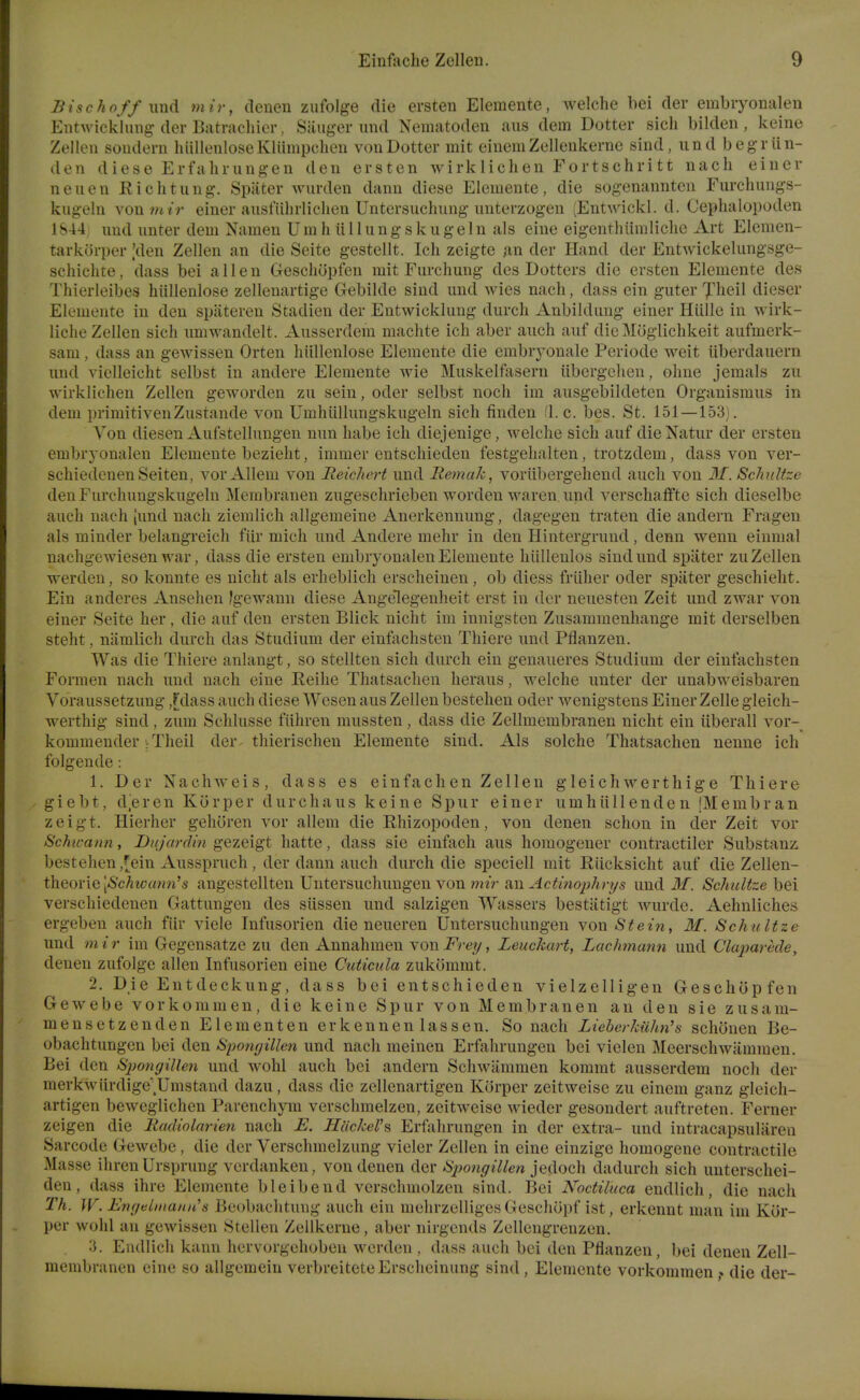 Bischoff \md mir, denen ziifolge die ersten Elemente, welche bei (ler embiyonalen Entwicklmig der Batracliier. Siiuger und Nematoden aus dem Dotter sich bilden, keine Zellen soudern hiillenloseKliimpcheu vouDotter mit eiuemZellenkerne sind, und begr lin- den diese Erfaliiungen den ersten wirklichen Fortschritt nach einer neuen Richtung. Spater wurden dann diese Elemente, die sogenanntcn Furchungs- kugehi vonw/r einer ausfiihrlichen Untersuchiing nuterzogen (Entwickl. d. Cephalopoden 1S44 und unter dem Nameu Umh iiIIungskiige 1 n als eine eigenthiimliclie Art Elemen- tarkiJrper Vlen Zellen an die Seite gestelit. Ich zeigte an der Hand der Entwickeliingsge- scliiclite, dass bei alien Geschopfen mit Furchung des Dotters die ersten Elemente des Thierleibes hiilleulose zellenartige Gebilde sind und wies nach, dass ein guter Jheil dieser Elemente in den spiiteren Stadien der Entwicklung durch AnbikUmg einer Iliille in wirk- liehe Zellen sich umwandelt. Ausserdem machte ich aber auch auf dicMoglichkeit aufmerk- sam, dass an gewissen Orten hiillenlose Elemente die embryonale Periode weit iiberdauern und vielleieht selbst in andere Elemente Avie Muskelfasern iibcrgchen, ohue jemals zu wirklichen Zellen geworden zu sein, oder selbst noch im ausgebildeten Organismus in dem primitivenZustande von Umhiillungskugeln sich finden fl. c. bes. St. 151—153). Von diesen Aufstellungen nun habe ich diejenige, welche sich auf dieNatur der ersten embrj'onalen Elemente bezieht, immer entschieden festgehalten, trotzdem, dass von ver- schiedcuenSeiten, vor Allem von Reicliert und liemak, vorilbergeheud auch von M. Sclniltze den Furchungskugelu Membranen zugeschrieben worden warcn und verschaflfte sich dieselbe auch nach Jund nach ziemlich allgemeine Anerkennung, dagegen traten die andern Fragen als minder belangreich fiir mich und Andere mehr in den Hintergruud, denn wenn einmal nachgewiesen war, dass die ersten embryonalen Elemente hiilleulos sind und spater zu Zellen werden, so konnte es uicht als erheblich erscheinen , ob diess friiher oder spater geschieht. Ein anderes Ansehen Igewaun diese Augelegeuheit erst in der neuesteu Zeit und zwar von einer Seite her, die auf den ersten Blick nicht im imiigsten Zusammenhange mit derselben steht, niimlich durch das Studium der einfachstcn Thiere und Pfianzen. Was die Thiere anlangt, so stellten sich durch ein genaueres Studium der einfachsten Formen nach und nach eine Eeihe Thatsachen heraus, welche unter der unabweisbaren Voraussetzung ,rdass auch diese Wesen aus Zellen bestehen oder wenigstens Einer Zelle gleich- werthig sind , zum Sclilusse fiihren mussten , dass die Zellmembranen nicht ein iiberall vor- kommender ^Theil der. thierischen Elemente sind. Als solche Thatsachen nenne ich folgeude: 1. Der N a c h w e i s , dass e s e i n f a c h e n Zellen g 1 e i c h w e r t h i g e Thiere - giebt, d^eren Kiirper durchaus keine Spur einer umhiillenden [Membran zeigt. Hierher gehoren vor allem die Rhizopoden, von denen schon in der Zeit vor Schwann, Di/jardm gezeigt hatte, dass sie einfach aus homogener contractiler Substanz bestehen,[ein Ausspruch , der dann auch durch die speciell mit Riicksicht auf die Zellen- theoi'iQ [Schwmm's angestellten Untersuchungen von ????V Actinoijhrys und M. Schultze bei verschiedenen Gattungen des siissen und salzigen Wassers bestatigt wurde. Aehnliches ergeben auch fiir viele Infusorien die neueren Untersuchungen von Stei7i, M. Schultze und mir im Gegensatzc zu den Annahmen yowFrey, Leuckart, Lachmann und Claparcde, denen zufolge alien Infusorien eine Cuticida zukommt. 2. Die Entdeckung, dass bei entschieden vielzelligen Geschopfen Gewebe vorkommen, die keine Spur von Membranen an den sie zusam- mensetzenden El em en ten erkennen lassen. So nach Lieberkii/m'a schonen Be- obachtungen bei den Spo7i(jillcn und nach meinen Erfahrungen bei vielen Meerschwammen. Bei den Siwngillen und wohl auch bei andern Schwlimmen kommt ausserdem noch der merkwiirdige;Umstand dazu, dass die zellenartigen Korper zeitweise zu einem ganz gleich- artigen beweglichen Parenchym verschmelzen, zeitweise wieder gesondert auftreten. Ferner zeigen die liadinlarien nach E. Ilac/cel's Erfiihrungen in der extra- und intracapsulareu Sarcode Gewebe, die der Verschmelzung vieler Zellen in eine einzige homogene contractile Masse ihren Ursprung verdanken, von denen der Sjmngillen jedoch dadurch sich unterschei- den, dass ihre Elemente bleibend verschmolzen sind. Bei Noctiluca endlicli, die nach Th. W. Enfuilinaiuis Beobachtung auch ein mehrzclliges Geschopf ist, erkennt man im Kor- per wohl an gewissen Stellen Zellkerne, aber nirgends Zellengrenzen. 3. Endlich kann hervorgehoben werden , dass auch bei den Pflanzen, bei denen Zell- membranen cine so allgemein verbreiteteErschcinung sind, Elemente vorkommen ,» die der-