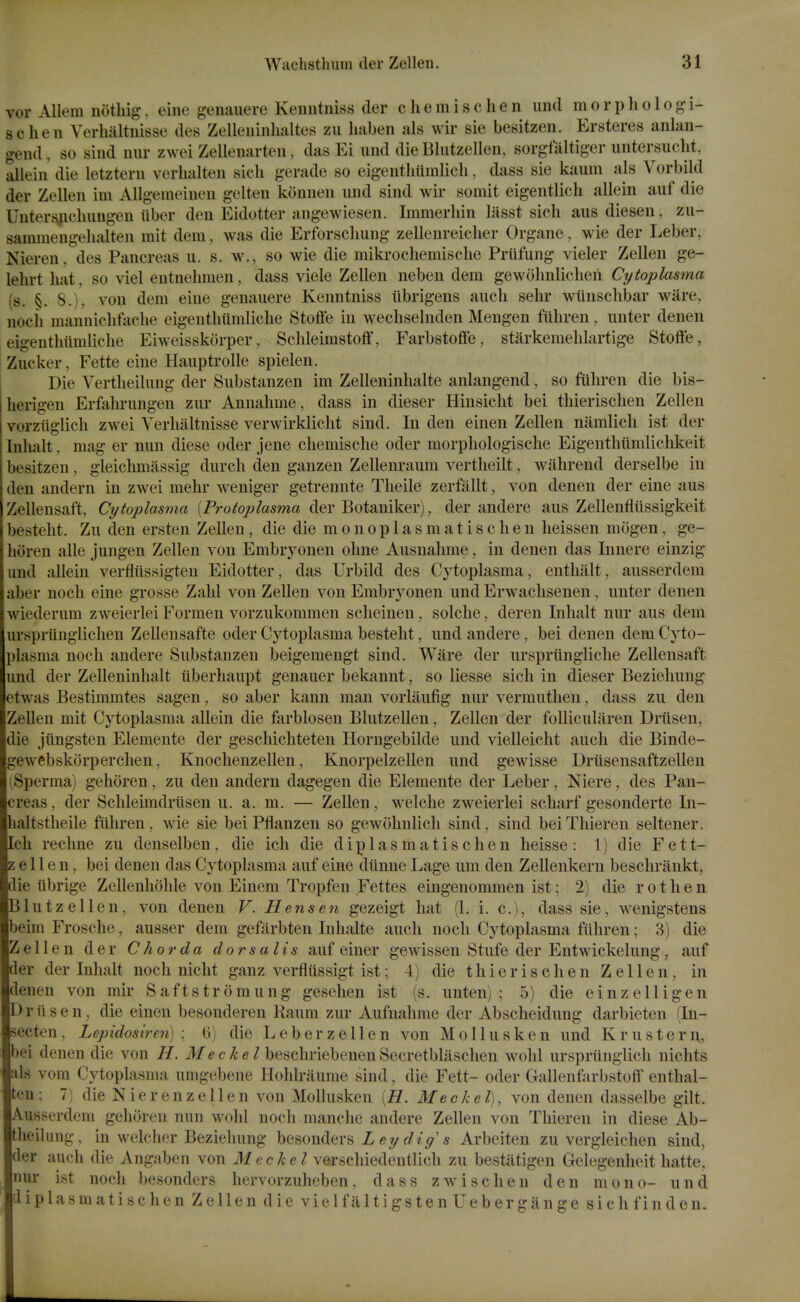 vor Allem notliig, eine genaiiere Keimtniss der chemischen iind morphologi- schen Verhiiltnisse des Zelleuinlialtes zii liaben als wir sie besitzen. Ersteres anlan- gend, so sind niir zwei Zellenarten, das Ei iind die Bliitzellen, sorgfiiltiger untersuclit, allein die letztern verlialten sich gerade so eigenthiimlich, dass sie kaum als Vorbild der Zellen im Allgemeineii gelten konneii und sind wir somit eigentlicli allein auf die Unters^icliungen iiber den Eidotter angewiesen. Immerhin lasst sich aus diesen, zu- samraengelialten mit dem, was die Erforsclmng zellenreiclier Organe, wie der Leber, Nieren. des Pancreas u. s. w., so wie die mikrochemische Priifung vieler Zellen ge- lehrt hat, so viel entnehmen, dass viele Zellen neben dem gewohnlicheii Cytoplasma (s. §. 8.). von dem eine genanere Kenntniss tibrigens audi sehr wiinschbar ware, noch mannichfache eigenthitmliche Stoffe in wechselnden Mengen filhren, unter denen eigenthiimliche Eiweisskorper, Schleimstoff, Farbstoflfe, starkemehlartige Stoft'e, Zucker, Fette eine Hauptrolle spielen. Die Yertheilnng der Substanzen im Zelleninhalte anlangend, so fiihren die bis- herigen Erfahrungen zur Annahme, dass in dieser Hinsicht bei thierischen Zellen vorzttglich zwei Yerhaltnisse verwirklicht sind. In den einen Zellen namlich ist der Inhalt, mag er nun diese oder jene chemische oder morphologische Eigenthiimlichkeit besitzen, gleichmassig durch den ganzen Zellenraum vertlieilt, wiihrend derselbe in den andern in zwei mehr weniger getrennte Theile zerfiillt, von denen der eine aus Zellensaft, Cytoplasma [Protoplasma der Botaniker), der andere aus Zellenfliissigkeit besteht. Zu den ersten Zellen, die die m o n o p 1 a s m a t i s c h e n heissen mogen, ge- horen alle jungen Zellen von Embryonen ohne Ausnahme, in denen das Innere einzig und allein verfliissigten Eidotter, das Urbild des Cytoplasma, enthalt, ausserdem aber noch eine grosse Zahl von Zellen von Embryonen und Erwachsenen, unter denen wiederum zweierlei Formen vorzukommen scheinen, solche, deren Inhalt nur aus dem urspriinglichen Zellensafte oder Cytoplasma besteht, und andere, bei denen dem Cyto- plasma noch andere Substanzen beigemengt sind. Ware der ursprtingliche Zellensaft und der Zelleninhalt iiberhaupt genauer bekannt, so liesse sich in dieser Beziehung etwas Bestiramtes sagen, so aber kann man vorlaufig nur vermuthen, dass zu den Zellen mit Cytoplasma allein die farblosen Blutzellen, Zellen der folliculiiren Driisen, die jitngsten Elemente der geschichteten Horngebilde und vielleicht auch die Binde- gewebskorperchen, Knochenzellen, Knorpelzellen und gewisse Driisensaftzellen (Sperma) gehoren, zu den andern dagegen die Elemente der Leber, Niere, des Pan- creas , der Schleimdrilsen u. a. m. — Zellen, welche zweierlei scliarf gesonderte In- haltstlieile fiihren, wie sie bei Pflanzen so gewohnlich sind, sind beiThieren seltener. Ich rechne zu denselben, die ich die d i p 1 a s m a t i s c h e n heisse : 1) die F e 11- zellen, bei denen das Cytoplasma auf eine diinnc Lage um den Zellenkern beschrankt, die iibrige Zellenhohle von Einem Tropfen Fettes eingenommen ist; 2) die r o t h e n Blutzellen, von denen V. Hens en gezeigt hat (1. i. c), dass sie, wenigstens beim Frosche, ausser dem gefarbten Inhalte auch noch Cytoplasma fiihren; 3) die Zellen der Chorda dorsalis auf einer gewissen Stufe der Entwickelung, auf der der Inhalt noch nicht ganz verfliissigt ist; 4) die thierischen Zellen, in denen von mir Saftstromung geselien ist (s. unten) ; 5) die einzelligen Driisen, die einen besonderen Kaum zur Aufnahme der Abscheidung darbieten (In- secten, Lepidosiren) : 0) die Leber zellen von Mollusken und Kr us tern, bei denen die von H. Me eke I beschriebenen Secretblaschen wohl urspriinglicli nichts als vom Cytoplasma umgebene Hohlraume sind, die Fett- oder Gallenfarbstoft' enthal- ten: 7) die N ierenzellen von Mollusken [H. Meckel), von denen dasselbe gilt. Ausserdem gehoren nun wohl nocli manche andere Zellen von Thieren in diese Ab- theilung, in welcher Beziehung besonders Z ey s Arbeiten zu vergieichen sind, der auch die Angaben von e c ^ c Z verschiedentlich zu bestiitigen Gelegenheit liatte, nur ist noch besonders liervorzuheben, dass zwischen den mono- und diplasmatisc hen Zellen die viel fa ItigstenUeber gauge sic hfinden.