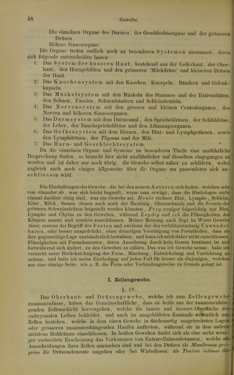 Die einzelnen Organe des Darmen, der Geschledit-sorf^ane mid dor grosseren Drttsen, Hohere Sinnosorg-ane. Die Organe treten eiidlich noch zu besonderen 8ysteinen zusaiiunen, dereii sich folgende untersclieideii lassen : 1) Das System d e r il ii s s e r n H a u t, beBteliend aiis der Lederliaiit, der Ober- haiit, den Horngebilden und den grosseren (Milchdrtise) und kleiueren Driisen der Haut. 2) Das Knochensystem mit den Knochen, Knorpeln , Biindern und Gelenk- kapseln. 3) Das Muskelsystem mit den Muskeln des Stammes und der Extremitaten. den Sehnen, Fascien, Sehnenbandern und Sclileimbeuteln. 4) Das Nervensystem mit den grossen und kleinen Centralorganen, den Nerven und hoheren Sinnesorganen. 5) Das D a r m s y s t e m mit dem Darmcanal, den Speiclieldrilsen, der Scliilddrilse, der Leber, der Bauchspeicheldriise und den Atlunungsorganen. 6) Das Gefasssystem mit dem Herzen, den Bhit- und Lymphgefassen, sowie den Lymphdriisen, der Thymus und der Milz. 7) Das Ham- und Geschl.echtssystera, Da die einzelnen Organe und Systeme im besonderen Tlieile eine ausfiihrliche Besprecliung finden, so braucht hier niclit ausfiilirlicher auf dieselben eingegangen zu werden und ist dalier nur noch iibrig, die Gewebe selbst naher zu schildern, wobei zugleich auch noeli einiges Allgemeine iiber die Organe am passendsten sicli aii- s eh lies sen wird. Die Eintheilungen der Gewebe, die bei denueuern Autoren sich finden, weichen sehr von einander ab, was sich leicht begreift, wenn man erwagt, dass die Histiologeu niclit einmal daviiber einigsind, was ein Gewebe sei. Henle rechnet Blut, Lymplie, Schleiiu, Eiter, Milch, Samen (denen auch noch der Hauttalg, Ohrenschnialz und die Secrete der grossern Schweissdriisen beigesellt werden konnten), Frey weniger folgerichtig nur Blut, Lyniphe und Chylus zu denGeweben, wahrend Ley dig und ich die Fliissigkeiten des Korpers sammt und sonders ausschliessen. Meiner Meinung nach liegt im Worte Gewel-e [tissu) erstens derBegrilf des Fes ten und zweitens der des verhiiltnissmassig Un wandel- baren, oder besser ausgedriickt, einer derartigen Vereinigung von Formtheilen, dass sie ihre gegenseitigeLage unabanderlich bewahren, und kann icli mich daher nicht entschliessen, Fliissigkeiten mit Formelementen, deren Anordnung durch kein Gesetz bestimmt ist und fortwahrend sich andert, zu den Geweben zu zSihlen. Das was ich Gewebe nenne, habe ich versucht unter Berlicksichtigung der Form , Mischung, Entwickelung und Verrichtung zu ordnen, imd halte ich meine Eiutheilung auf jeden Fall fiir besser als diejenigen, weichen nur eine einzige Seite, wie z. B. die Form oder Verbindungsweise zu Grunde gelegt ist. I. Zellengewebe. §. 19. Das Oberhaut- und Drilsengewebe, welche ich zum Zellengewebe zusammenfasse, haben das Gemeinschaftliche, dass sie beide aus der zusammenhan- genden Zellenschicht liervorgehen, welche die innere und aussere Oberfliiehe des embryonalen Leibes bekleidet, und audi im ausgcbildeten Zustande weientHch aus Zellen bestehen, welche in dem einen Gewebe in fliichenartig ausgebreiteten Lagen oder grosseren zusammenhangenden Haufen auftreten, wahrend sie in dem andern meistens Hohlraume einschliessen. In beiden Geweben findet sich als eine mehr weni- ger verbreitete Erscheinung das Vorkommen von Extracellularsubstanzen, welche als Aiisscheidungen ihrer Zellen anzusehen sind und bei den Driisen als Membranae pro^ priae die Drtlsenelemente umgeben oder (bei Wirbellosen) als Twucae iutimae die