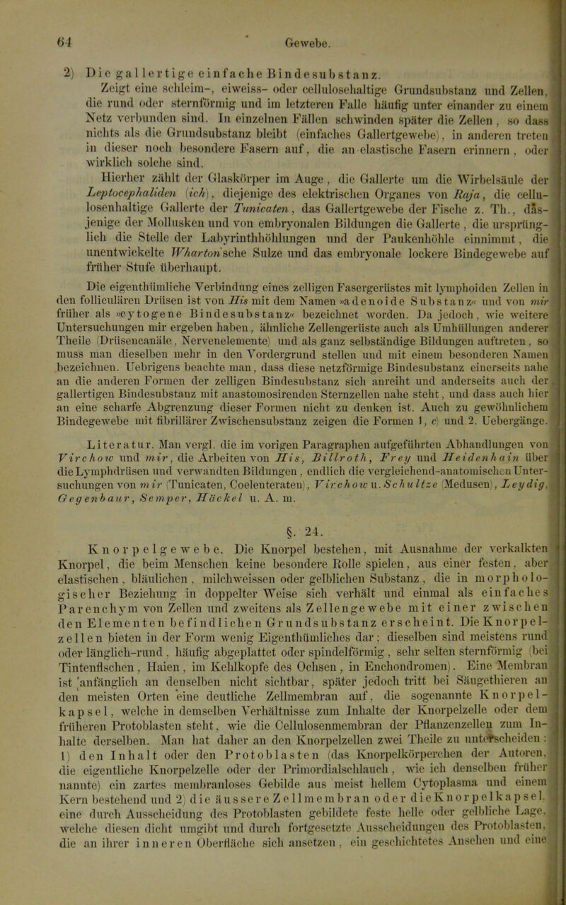 2) Die gallertige einfacheBindesubstanz. Zeigt eine Rclileim-, eiweiss- oder celluloselialtige Grundsubstanz und Zellen. die riind oder sternforniig und im letztereu Falle haufig unter einander zu einem Netz verbunden sind. In einzelnen Fallen schwinden npater die Zellen , so dan.^ nicbts als die Grundsubstanz bleibt (einfaclies Gallertgewebe^, in anderen treteii in dieser noch besondere Fasern auf, die an elastische Fasern erinnern , odei wirklicb solche sind. Hierlier zablt der Glaskorper im Auge, die Gallerte urn die Wirbelsiiule dei Leptocephalidm [ich), diejenige des elektrisclien Organes von Raja, die cellu- losenlialtige Gallerte der Tunica ten, das Gallertgewebe der Fische z. Tb., das- jenige der Molliisken nnd von embryonalen Bildungen die Gallerte , die urspiiing- licb die Stelle der Labyrintlilioliliingen nnd der Paiikenbohle einnimmt, die unentwickelte JV/iartonsche Sulze und das embryonale lockere Bindegewebe aul friiher Stufe iiberliaupt. Die eigenthiimliche Verbindung eines zelligen Fasergeriistes mit Ijniiplioiden Zellen iii den follicularen Driisen ist von His mit dem Namen »adenoide Siibstanz und von mir friiher als »cytogene Bindesubstanz'f bezeichnet worden. Da jedoch , wie weiterc Untersuehungen mir ergeben haben, ahnliclie ZcUengeriiste auch als Umhiillungen anderei' Theile (Driisencanale, Nervenelemente) und als ganz selbstandige Bildungen auftreten , sd muss man dieselben mehr in den Vordergrund stellen und mit einem besonderen Nameu bezeiehnen. Uebrigens beaehte man, dass diese netzformige Bindesubstanz einerseits nalir an die anderen Formen der zelligen Bindesubstanz sich anreiht und anderseits aucli dei gallertigen Bindesubstanz mit anastomosirenden Sternzellen nahe steht, und dass auch hicr an eine scharfe Abgrenzung dieser Formen nicht zu denken ist. Auch zu gewohnlicheni Bindegewebe mit fibrillarer Zwischensubstanz zeigen die Formen 1, c] und 2. Uebergange. Literatur. Man vergl. die im vorigen Paragraphen aufgefiihrten Abhandlungen von Virchow und mir, die Arbeiten von His, Billroth, Frey und Heidenhain iibei die Lymphdriisen und verwandten Bildungen, endlich die vergleichend-anatomischcn Unter- suehungen von mir (Tunicaten, Coelenteraten), Virchow u. Schultze (Medusen), Ley dig Geg enbaur, Semper, Ha'ckel u. A. ni. §. 24. Knorpelgewebe. Die Kuorpel bestehen, mit Ausnahme der verkalkten Knorpel, die beim Menschen keine besoudere Rolle spielen, aus einer festen. aber elastisclien , blauliclien , milchweissen oder gelbliclien Substauz , die in morpholo- giseher Bezielmng in doppelter Weise sich verlialt und einmal als einfaclies Parenchym von Zellen und zweitens als Zellengewebe mit einer zwischen den Elementen befindlichen Grundsubstanz erscheint. Die Knorpel- zellen bieten in der Form wenig Eigentliiimliches dar; dieselben sind meistens rund oder langlich-rund , haufig abgeplattet oder spindelformig , sehr selten sternformig (be! Tintenflschen , Haien , im Kehlkopfe des Ochsen, in Encliondromen). Eine Membrau ist anfanglich an denselben nicht sichtbar, spater jedoch tiitt bei Saugethieren an den meisten Orten 'eine dentliche Zellmembran auf, die sogenannte Knorpel- k a p s e 1, welche in demselben Verhaltnisse zum Inhalte der Knorpelzelle oder dem friiheren Protoblasten steht, wie die Cellulosenmembran der Pflanzenzellen zum In- halte derselben. Man hat daher an den Knorpelzellen zwei Theile zu untetscheideu 1) den Inhalt oder den Protoblasten (das Knorpelkorperchen der Autoren. die eigentliche Knorpelzelle oder der Primordialschlauch, wie ich denselben friiher nannte) ein zartes membranloses Gebilde aus meist hellem Cytoplasma und einem Kern bestehend und 2) die aussere Zellmembran oder dieKnorpelkapsel. eine durch Ausscheidung des Protoblasten gebildete feste helle oder gelbliche Lage. welche diesen dicht umgibt und durch fortgesetzte Ausscheidungen des Pi-otoblasten. die an ihrer inneren OberHiiche sich ansetzen . ein geschichtetes Ansehen und eine