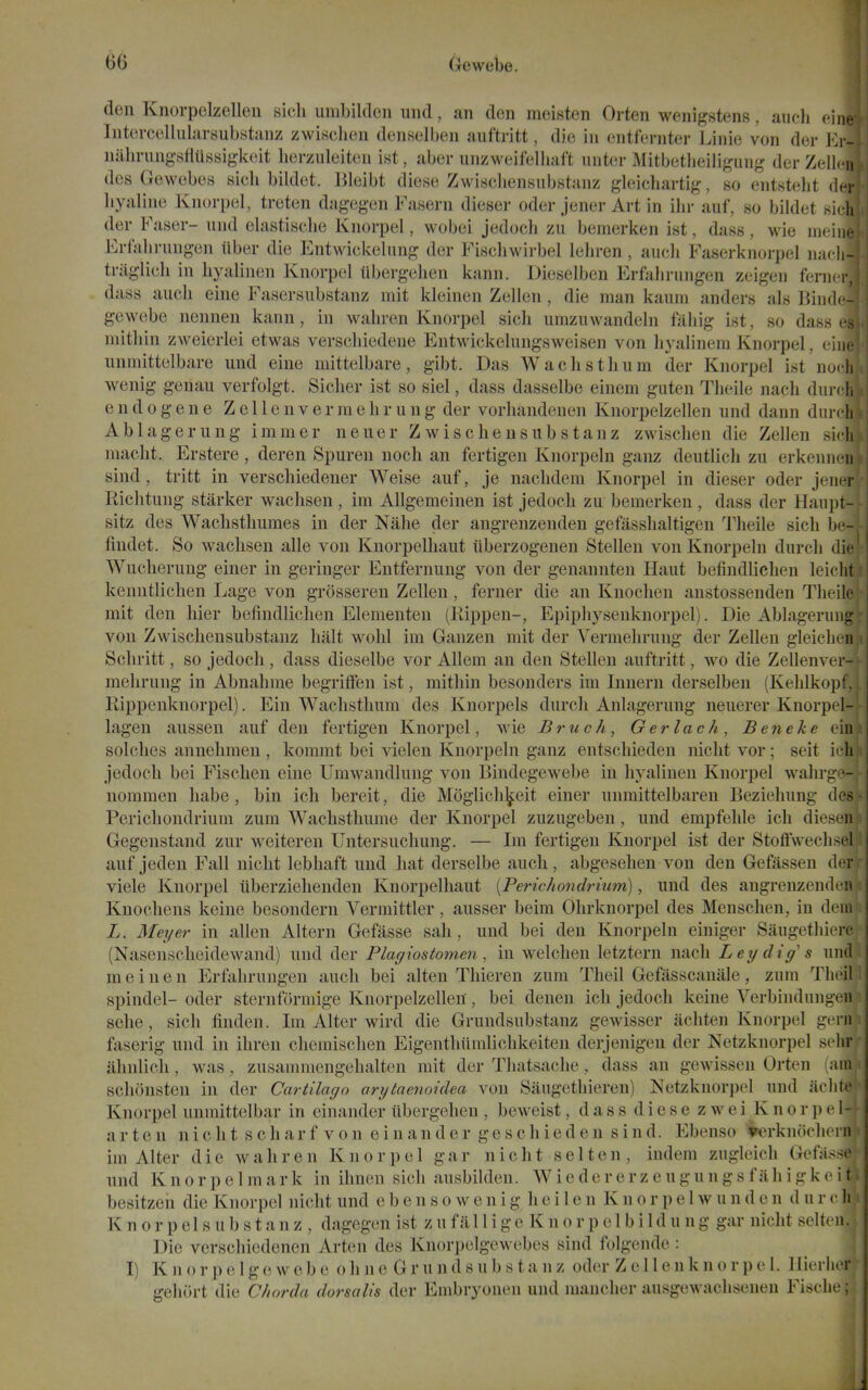 den Knorpelzellen sicli umbiltlcn und, an den meisten Orten wenigstens, aiich fine IntercelliilarsubstMnz zwischen denselben auftritt, die in entfernter Linie von der J-lr- nahrungsflussigk(!it herziileiten ist, aber unzweifelhaft nntcr Mitbetlieiligung derZelLn dcs Gewebes sich bildet. lileibt diese Zwischensubstanz gleichartig, so entstelit dn- liyaline Knorpel, treten dagegen Fasern dieser oder joner Art in ihr auf, so bildet sirli der Faser- und elastisclie Knorpel, wobei jedoch zu bemerken ist, dass, wie mcino Erfahrungen iiber die Entwickelung der Fiscliwirbel leln-en , audi Faserknorpel nadi- triiglich in byalinen Knorpel ubergehen kann. Dieselben Erfahrimgen zeigeu feni<t. dass auch eine Fasersubstanz mit kleinen Zellen, die man kaum anders als Bin(l( - gewebe nennen kann, in wahren Knorpel sich umzuwandeln fiiliig ist, so dass ■. niitliin zweierlei etwas verschiedene Entwickelungsweisen von hyalinem Knorpel, cin. unmittelbare und eine mittelbare, gibt. Das Waclistlium der Knorpel ist nu. h wenig genau verfolgt. Sicker ist so siel, dass dasselbe einem guten Tlieile nach diii i |, e n d 0 g e n e Z c 11 e n v e r m e li r u n g der vorhandenen Knorpelzellen und dann diii ( li Ablagerung immer neuer Zwischensubstanz zwisclien die Zellen 8i< !i macht. Erstere , deren Spuren noch an fertigen Knorpeln ganz deutlich zu erkenm n sind, tritt in verscliiedener Weise auf, je naclidem Knorpel in dieser oder jeini- Riclitung starker waclisen, ira Allgemeinen ist jedoch zu bemerken, dass der Haii])t- sitz des Wachsthumes in der Nalie der angrenzenden gefassbaltigen 'J'heile sich b' - findet. So wachsen alle von Knorpelhaut iiberzogenen Stellen von Knorpeln durch die Wucherung einer in geringer Entfernung von der genannten Haut befiudlichen leicht kenntlichen Lage von grosseren Zellen, ferner die an Knochen anstossenden Theile mit den hier befiudlichen Elementen (Rippen-, Epiphysenknorpel). Die Ablagerung von Zwischensubstanz halt wohl im Ganzen mit der Vermehrung der Zelleu gleicln ii Schritt, so jedoch , dass dieselbe vor Allem an den Stellen auftritt, wo die Zellenv< i - mehrung in Abnahme begriffen ist, mithin besonders im Innern derselben (Kehlkopl. Rippenknorpel). Ein Wachsthum des Knorpels durch Anlagerung neuerer Knorpel- lagen aussen auf den fertigen Knorpel, wie JBruc/i, Gerlach, Ben eke ein solches annelimen , kommt bei vielen Knorpeln ganz entschieden nicht vor; seit icli jedoch bei Fischen eine Umwandlung von Bindegewebe in hyalineu Knorpel wahrge- nommen habe, bin ich bereit, die Moglichlj^eit einer unmittelbaren Beziehung des- Perichondrium zum Wachsthume der Knorpel zuzugeben, und empfehle ich dies'ii Gegenstand zur weiteren Untersuchung. — Im fertigen Knorpel ist der Stoffwecli-cl auf jeden Fall nicht lebhaft und hat derselbe auch, abgesehen von den Gefassen dt-r viele Knorpel iiberziehenden Knorpelhaut [Perichondrium), und des angrenzenden Knochens keine besondern Vermittler, ausser beim Ohrknorpel des Menschen, in deui L. Meijer in alien Altern Gefasse sah, und bei den Knorpeln einiger Saugethierc (Nasensclieidewand) und der Plagiostomen, in welchen letztern nach Ley dig s und meinen Erfahrungen auch bei alten Thieren zum Theil Gefasscanale, zum Tlieil; spindel- oder sternformige Knorpelzellen, bei denen ich jedoch keine Verbindungcn sehe, sich finden. Im Alter wird die Grundsubstanz gewisser achten Knorpel gtM-n faserig und in ihren chemischen Eigeuthiimlichkeiten derjenigen der Netzknorpel selir ahulich, was, zusammcngehalten mit der Thatsache, dass an gewissen Orten inni schonsten in der Cartilago arytaenoidea von Saugethieren) Netzknorpel und aclite Knorpel unmittelbar in einander ubergehen , beweist, dass diesezwei K nor pel- art e n n i c li t s c h a r f V 0 n e i n a n d e r g e s c h i e d e n s i n d. Ebenso ^rknocheni im Alter die wahren Knorpel gar nicht s el ten, indem zugleich Gefasse und K n 0 r p e 1 m a r k in ihnen sich ausbilden. W i e d e r e r z e u g u n g s f ii h i g k e i t. besitzeh die Knorpel nicht und e b e n s o w e n i g h e i 1 e n K n o r p e 1 w u n d e n d u r c li K n 0 r p el s u b s t a n z , dagegen ist z u fill 1 i ge K n o r p e 1 b i 1 d u ng gar nicht selteii. Die verschiedenen Arten des Knorpelgewebcs sind folgende : I) K n o r ]) e 1 g e w e b e o h n e G r u n d s u b s t a n z oder Z e 11 e n k n o r p e 1. Hierlier^- gehort die Chorda dorsalis der Embryonen und mancher ausgewaclisenen Fische;