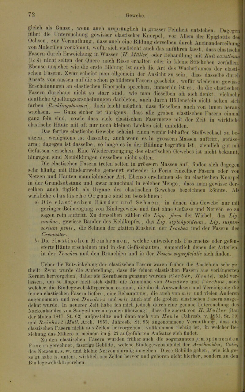 gleich als Gauze, wenii anch ursprttnglidi in ^i-os-ser Fcinlieit ontsU'lion. Da^r-pn fiihrt die Uiitersuclmiig- gewisser elastisclier Kiiorpt'l, vor Allem der Epij,rlottis drs Ochsoii, zur Verniutliiing, dass audi eine Bildiing dfrselbon durcli Aneiiiunderreiliui,- von Molecillcn vorkoiumt, wofiir sicli vielleiclit audi das aiifiiliron lasst, dass elasti.scl.^^ Fasern durdi Fnveichuug in Wasser (//. Mnlkr) oder Udiandlung mit Kali oausticu.. [ich) nidit sdten der Quere iiadi liisso erlialton oder in kleinc Stuckdien zerfall<n Ebonso unaiclier wie die erste IJildung ist aueh die Art de.s Wachsthumes der elanli- schen Fasern. Zwar seheint man allgomein d(!r Ansidit zu sein, dass dassdbe duidi Ansatz von aussen aufdie schon gcbildeten Fasern g-escliehe, wofur wicderuin gewis >• Ersclieinungen an elastischen Knorpeln sprechen, immerhin ist es, da die elasti.sdi. n Fasern durchaus nicht so starr sind, wie man dieselben oft sichdenkt, vielnielir deutliche Quellungserscheinungen darbieten, auch durcli Hollenstein nidit sdten sidi farben [Recklingshausen), doch leicht moglich, dass dieselben auch von innen heraiis wadisen. — Ganz sicher ist iibrigeiis, dass alle groben elastisclien Fasern einiiKil ganz fein sind, sowie dass vide elastisclien Fasernetze mit der Zeit in wirklidi'' elastische Hiiute mit oft nur noch kleinen Lticken sich umbilden. Das fertige elastische Gewebe seheint einen wenig lebliaften Stoffweclisd zu b.- sitzen, weuigstens ist dassdbe, auch weun es in grossern Massen auftritt, gef;iss- arra; dagegeu ist dassdbe, so lange es in der Bildung begriflfen ist, ziemlich gut mit Gefassen verselien. Eine Wiedererzeugung des elastischen Gewebes ist nicht bekannt. hingegeu sind Neubildungen desselben nicht sdten. Die elastischen Fasern treten sdten in grossern Massen auf, finden sich dagegeu sehr haufig mit Bindegewebe geraengt entweder in Form einzelner Fasern oder von Netzen und Ilauten mannichfacher Art. Ebenso erscheinen sie im elastischen Knorp(4 in der Grundsubstanz und zwar manchmal in solcher Menge, dass man gewisse der - selben auch fuglich als Organe des elastischen Gewebes bezeichnen konnte. Als wirkliclie elastische Organe sind zu bezeichnen : ff) Die elastischen Bander und Sehnen, in denen das Gewebe nur mit geringer Beimengung von Bindegewebe und fast ohne Gefasse und Nerven so zu sagen rein auftritt. Zu denselben zahlen die Ligg. fiava der Wirbel, das Lig. nuchae, gewisse Bander des Kehlkopfes, das Lig. stglohyoideum, Lig. sitspe).- soriurn penis, die Selmen der glatten Muskeln der Trachea und der Fasern des Cremaster. h) Die elastischen Membranen, welche entweder als Fasernetze oder gefen- sterte Haute erscheinen und in den Gefasshauten , namentlich denen der Arterieu. in der Trachea und den Bronchien und in der Fascia superjicialis sich finden. Ueber die Entwidvduug- dor elastischen Fasera waren friiher die Ansichtcn sehr i^e- theilt. Zwar wurde die Aufstdlung, dass die feinen elastischen Fasern aus verlaugerten Kernen hervorgehen , daher sie Kernfasern genannt wurden [Gerber, Hcn le), bald vcr- lassen, um so langer hidt sidi dafur die Annahme von Bonders und Virchoto, uadi welcher die BindegeAvebskorperchen es sind, die durch Auswadisen und Vereinigmig die feinen elastischen Fasern liefern, eine Behauptung, die auch von mir und viden Auden-u angenommen xmd yom Donders undmzr audi auf die groben elastischen Fasern ausge- ddmt wurde. In ueuerer Zeit habe ich mich jedoch durch eine genaue Uutersuchung des Nackenbandes von Saugethierembryonen iiberzeugt, dass die zuerst von H. Miiller (Ban der Molen 1847. St. 62) aufgestellte und dann auch von Henle (Jahresb. v. |851. St. \w lieichert [Miill. Avch. 1852. Jahresb. St. 95) angeuoramenc A^ermuthuug, dass die elastischen Fasern nicht aus Zclleu hervorgehen, volikoinmen richtig ist, in wdcher Bo- ziehung das Niihere in meinem im §. 22 aufgefiihrten Aufsatzc sich findet. Zu den elastischen Fasern wurden friiher auch die sogcnannteu .umspinnendon Fasern gerechnct, faserigc Gebilde, welche Bindegcwebsbiindd der Arachnoidea, Cutis, des Nctzes u. s. w. und kleine Nerven spiralig umgebcn. Diese Gebilde gchon , wie ich go- zeigt habe (s. unten), wirklidi aus Zdlen hervor und gchoren nicht hierher, sondern zu don B'lidegewebskorperchen.