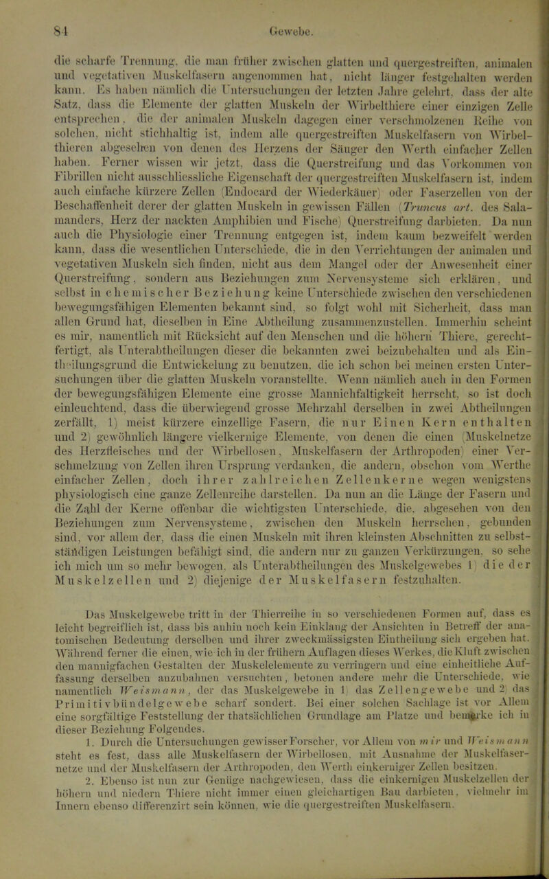 die scliarfe Treniuiiij;', die nuui frtilier zwischen glatten und quergestreiften, aiiimaleii und veg-etativen Miiskelfa.sern aiigenomnieu liat, iiiclit langer festgelialteii werdeii kanii. Es liaben namlicli die rntersiiclumgeii der letzten Jalire gelehrt, dass der alt.^ Satz, dass die Eleineiite der glatten Muskelii der Wirbeltliiere eiuer einzigen Zell- entspreehen, die der auimaleii Muskcbi dagegen einer ver.scliiiiolzenen lieilie von solclien, iiielit stiebbaltig ist, iiidein alle quergestreiften MiLskelfasern von Wirbel- tliieren abgeselten von denen des licrzens der Sanger den Werth einfticlier Zelleii babeu. Ferner wissen wir jetzt, dass die Querstreifiing und das Vorkonnnen von Fibrilkni niclit ausscbliesslicbe Eigenscliaft der quergestreiften Muskelfasern ist, indein auch einfaclie kiirzere Zellen (Endocard der Wiederkauer) oder Faserzelleu von der Bescliaffenheit derer der gbitten Muskebi in gewissen Fallen [Truncus art. des Sala- manders, Herz der nackten Ampliibien und Fiscbe) Querstreifimg darbieten. Da nun auch die Physiologie einer Trennung entgegen ist, indem kaum bezweifelt werden kann, dass die wesentlicben Unterscliiede, die in den A^rriclitungen der auimalen und vegetativen Muskeln sieh finden, nicht aus deni Mangel oder der Anweseidieit einer Querstreifung, sondern aus Beziehungen zum Nervensysteme sicli erklaren. und selbst in c b e m i s c h e r B e z i e h u n g keine Unterscbiede zwiscben den verscbiedenen bewegungsfiibigen Elementen bekaunt sind, so folgt wobl niit Sicberbeit, dass man alien Gruud bat, dieselben in Eine Abtbeilung zusamnienzustellen. Immerbin scbeint es rair, namentlicli mit Rticksicbt auf den Menscben und die bobern' Tbiere, gerecbt- fertigt, als Unterabtbeilungen dieser die bekannten zwei beizubebalten und als Eiu- tb!'ilungsgrund die Entwickelung zu benutzen, die icli scbou bei meineu ersten Unter- sucbungen iiber die glatten Muskeln voranstellte. Wenn namlicli aucli in den Formeu der bewegungsfabigeu Elemente eine grosse Mannicbfaltigkeit lierrscbt, so ist doch einleucbtend, dass die iiberwiegend grosse Mebrzabl derselben in zwei Abtbeilungen zerfiillt, 1) meist kiirzere einzellige Fasern, die n u r E i n e n Kern e n t b a 11 e n und 2) gewobnlicb langere vielkernige Elemente, von denen die einen (Muskelnetze des Herzfleisclies und der Wirbellosen, Muskelftisern der Artbropoden) einer Ver- scbmelzuug von Zellen ibren Ursprung verdauken, die andern, obscbon xom. Wertlu^ einfacber Zellen , docb i b r e r z a b 1 r e i c b e n Z e 11 e n k e r n e wegen wenigsten s pbysiologiscli eine gauze Zelleureibe darstellen. Da nun an die Liinge der Fasern una die Zabl der Kerne oflfenbar die wicbtigsten Unterscbiede. die. abgeseben von den Beziebungen zum Nervensysteme, zwiscben den Muskeln berrscben, gebundeu sind, vor allem der, dass die einen Muskeln mit ibren kleinsteu Absclinitten zu selbst- staildigen Leistungen befabigt sind, die andern nur zu gauzen Verkiirzuugeu. so sebe icb micb um so mebr bewogen. als Unterabtheiluugen des Muskelgewebes 1) die der Muskelzellen und 2) diejenige der Muskelfasern festzubalten. Das Muskelgewebe tritt in der Thierreihe in so verscbiedenen Fornien auf, dass es leicht begreiflicb ist, dass bis anhin noch kcin Einklang der Ansicliten in Betreff der ana- tomischen Bedeutung derselben und ihrer zweckmiissigsten Eintheibmg sicli ergebeu liat. Wabrend ferner die einen, wic icb in der friihern Auflagen dieses Werkes, dielvluft z-vviscben den mannigfacben Gestalten der JNIuskelelemente zu verringern und eine einlieitliclie Aut- fassung derselben auzubalmen versuchten, betonen andere melir die Unterscbiede, -vvie namentlicb Weism ann, der das Muskelgewebe in 1 das Zellengewebe und 2 das PrimitivbiindelgCM-ebe scharf sondert. Bei einer solcben Sacblage ist vor Allem eine sorgfiiltige Feststellung der tbatsiicblichen Grundiage am Platze und beiu|uke icb in dieser Bcziebung Folgendes. 1. Durcli die Untersuchungen gewisserForscber, vor Allem von mir nnd l]'ei!i ii< a n )i steht es fest, dass alle Muskelfasern der Wirbellosen, mit Ausnalnne der Muskelfaser- netze und der Muskelfasern der Artbropoden, den Wertli eiukerniger Zellen besitzen. 2. Ebcnso ist nun zur Geniige nacbgewicsen, dass die einkernigen Muskelzellen der bobern und niedern Tliicre nicbt inimer einen gleicliartigen Ban darbieten. vielmebr im Innern ebenso dilferenzirt sein konnen, wie die quergestreiften Muskelfasern.