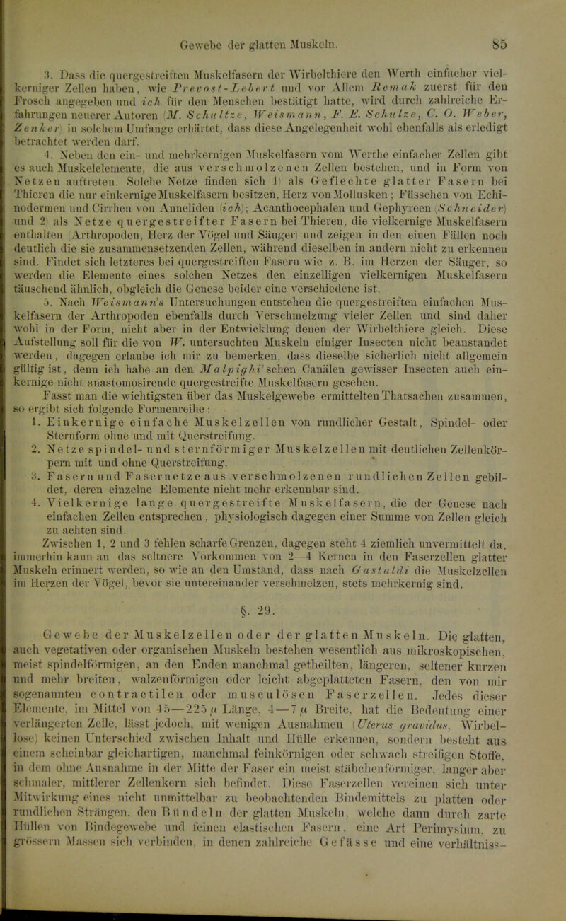 3. Dass die qiiergestreifteu Muskclfasern der Wirbelthiere den Werth einfaclier viel- kernig-er Zellen haben, wie Prevost- Leber t imd vor AUem liemak ziierst fiir den Froscli angegeben und ich fiir den Menselien bcstiitigt liatte, wird durcli zaiilreiche Er- fahruugon neiierer Autoren M. Schu Itze, Weismann, F. E. Schulze, C. O. Weber, Zenker in solclieni Unitauge crliiirtet, dass diese Angelegenlieit wolil ebenfalls als erledigt betraehtet werden darf. 4. Xeben den ein- und melirkernigen Muskclfasern vom Werthe cinfacher Zellen gibt cs auch Muskelelemente, die aus verschmolzenen Zellen bestehen, und in Form von Netzen aut'treten. Solche Netze finden sich \ als Ge fie elite glatter Fasern bei Thiereu die nur einkernigeMuskelfasern besitzen, Herz vonMolhisken ; Fiisschen von Echi- noderiuen und Cirrlien von Anneliden {ich) \ Acanthocephalen und Gepliyreen {Schneider) und 2; als Netze quergestreifter Fasern bei Thieren, die vielkernige Muskellasern cnthalten Artliropoden, Herz der Vogel und Sanger) und zeigen in den eineu Fallen nocli deutlich die sie zusamniensetzenden Zellen, wiihrend diesclben in andern niclit zu erkennen sind. Findet sich letzteres bei quergestreiften Fasern wie z. B. im Plerzen der Sanger, so werden die Eleniente eines solchen Netzes den eiuzelligen vielkernigen Muskelfasern tauschend ahnlieli, obgleicli die Genese beider eine verscliiedene ist. 5. Nacli Weismann's Untersuchungen entstehen die quergestreiften einfachen Mus- kelfasern der Arthropoden ebenfalls durcli Yersclimelzung vieler Zellen und. sind daher wolil in der Form, niclit aber in der Entwicklung denen der Wirbelthiere gleich. Diese Aufstellung soil fiir die von W. untersuchten Muskeln einiger Insecten nicht beanstandet werden, dagegen erlaube ich mir zu bemerken, dass dieselbe sicherlicli nicht allgemein giiltig ist, denn ich habe an den Ma Ipighi'schen Canalen gewisser Insecten auch ein- kernige nicht anastomosirende quergestreifte Muskelfasern geselien. Fasst man die wichtigsten iiber das Muskelgewebe ermittelten Thatsachen zusammen, so ergibt sich folgende Formenreihe : 1. Einkernige einfache Muskelzellen von rundlicher Gestalt, Spindel- oder Sternform ohne und. mit Querstreifung. 2. Netze spindel- und s ter nf or mi ger Muskelzellen mit deutlichen Zellenkor- pern mit und ohne Querstreifung. 3. F a s ern und Faserne t ze aus verschmolzenen r und 1 ichen Ze 11 en gebil- det, deren einzelne Elemente nicht mehr erkennbar sind. 4. Vielkernige lange quergestreifte Muskelfasern, die der Genese nach einfachen Zellen entsprechen , physiologisch dagegen einer Summe von Zellen gleich zu achten sind. Zwischen 1, 2 und 3 fehlen scharfe Grenzen, dagegen steht 4 ziemlich unvermittelt da, immerhin kann an das seltnere Vorkommen von 2—4 Kernen in den Faserzellen glatter Muskeln erinnert werden, so wie an den Umstand, dass nach Gastaldi die Muskelzellen im Herzen der Vogel, bevor sie untereinander verschmelzen, stets meiirkernig sind. §. 29. Gewebe der Muskelzellen oder der glatten Muskein. Die glatten, auch vegetativen oder organischen Muskeln bestehen wesentlich aus mikroskopischen, meist spindelf()rmigen, an den Enden manchmal getlieilten, langeren, seltener kurzen und mehr breiten, walzenformigen oder leicht abgeplatteten Fasern, den von mir sogenannten c o n t r a c t i 1 e n oder m u s c u 1 o s e n Faserzellen. Jedes dieser Elemente, im Mittel von 45—225 uLange, 4 — 7« Breite, hat die Bcdeutung einer verlangerten Zelle, lasst jedoch, mit wenigen Ausnalimen (Uterus (/ravidus, AVirbel- lose) keincn Unterschied zwischen Inhalt und Fliille erkennen, sondern besteht aus einem scheinbar gleichartigen, manchmal feinkornigen oder scliwacli streifigen Stoffe, in dem ohne Ausnahme in der Mitte der Faser ein meist stabclienftirmiger, lauger aber scliHialer, mittlerer Zellenkern sich befindet. Diese Faserzellen vereinen sich imter Mitwirkung eines nicht unmittelbar zu beobachtenden Bindemittels zu platten oder ruudlichen Strangen, den Blind ein der glatten Muskeln, welche dann durch zarte Hiillen von Tiindegewebe und feinen elastischen Fasern, eine Art Perimysium, zu grossern Massen sich verbinden, in denen zahlreiche Gefiisse und eine verhaltniss-